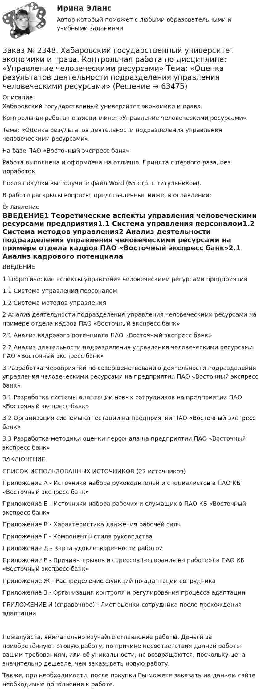      
            Описание
            Хабаровский государственный университет экономики и права.Контрольная работа по дисциплине: «Управление человеческими ресурсами» Тема: «Оценка результатов деятельности подразделения управления человеческими ресурсами»На базе ПАО «Восточный экспресс банк»Работа выполнена и оформлена на отлично. Принята с первого раза, без доработок.После покупки вы получите файл Word (65 стр. с титульником).В работе раскрыты вопросы, представленные ниже, в оглавлении:  
            Оглавление
            ВВЕДЕНИЕ1 Теоретические аспекты управления человеческими ресурсами предприятия1.1 Система управления персоналом1.2 Система методов управления2 Анализ деятельности подразделения управления человеческими ресурсами на примере отдела кадров ПАО «Восточный экспресс банк»2.1 Анализ кадрового потенциала ПАО «Восточный экспресс банк»2.2 Анализ деятельности подразделения управления человеческими ресурсами ПАО «Восточный экспресс банк»3 Разработка мероприятий по совершенствованию деятельности подразделения управления человеческими ресурсами на предприятии ПАО «Восточный экспресс банк»3.1 Разработка системы адаптации новых сотрудников на предприятии ПАО «Восточный экспресс банк»3.2 Организация системы аттестации на предприятии ПАО «Восточный экспресс банк»3.3 Разработка методики оценки персонала на предприятии ПАО «Восточный экспресс банк»ЗАКЛЮЧЕНИЕСПИСОК ИСПОЛЬЗОВАННЫХ ИСТОЧНИКОВ (27 источников)Приложение А - Источники набора руководителей и специалистов в ПАО КБ «Восточный     экспресс банк»Приложение Б - Источники набора рабочих и служащих в ПАО КБ «Восточный экспресс банк»Приложение В - Характеристика движения рабочей силыПриложение Г - Компоненты стиля руководстваПриложение Д - Карта удовлетворенности работойПриложение Е - Причины срывов и стрессов («сгорания на работе») в ПАО КБ «Восточный   экспресс банк»Приложение Ж - Распределение функций по адаптации сотрудникаПриложение З - Организация контроля и регулирования процесса адаптацииПРИЛОЖЕНИЕ И (справочное) - Лист оценки сотрудника после прохождения адаптацииПожалуйста, внимательно изучайте оглавление работы. Деньги за приобретённую готовую работу, по причине несоответствия данной работы вашим требованиям, или её уникальности, не возвращаются, поскольку цена значительно дешевле, чем заказывать новую работу.Также, при необходимости, после покупки Вы можете заказать на данном сайте необходимые дополнения к работе.  
            
            
            Заказ № 2348. Хабаровский государственный университет экономики и права. Контрольная работа по дисциплине: «Управление операциями в бизнесе». Вариант № 6. Управление качествомЗаказ № 2348. Хабаровский государственный университет экономики и права. Контрольная работа по дисциплине: «Управление человеческими ресурсами» Тема: «Оценка результатов деятельности подразделения управления человеческими ресурсами»Заказ № 2348. Хабаровский государственный университет экономики и права. Контрольная работа по дисциплине: «Учет и анализ: управленческий учет» Заказ № 2348. Хабаровский государственный университет экономики и права. Контрольная работа по дисциплине: «Учет и анализ: финансовый анализ» Заказ № 2348. Хабаровский государственный университет экономики и права. Контрольная работа по дисциплине: «Учет и анализ: финансовый учет» Заказ № 2348. Хабаровский государственный университет экономики и права. Контрольная работа по дисциплине: «Финансовый менеджмент». Тема 6. Оптимизация структуры капитала организацииЗаказ № 2348. Хабаровский государственный университет экономики и права. Контрольная работа по дисциплине: «Экологический менеджмент». Заказ № 2348. Хабаровский государственный университет экономики и права. Контрольная работа по дисциплине: «Социальные основы управления персоналом». Тема 6. Социально-психологические функции коллектива и критерии его эффективности. Заказ № 2348. Хабаровский государственный университет экономики и права. Контрольная работа по дисциплине: «Социология и политология». Вариант 6. Тема 6 Культура как социальная системаЗаказ № 2348. Хабаровский государственный университет экономики и права. Контрольная работа по дисциплине: «Статистика». Заказ № 2348. Хабаровский государственный университет экономики и права. Контрольная работа по дисциплине: «Теория и практика коммуникаций». Вариант 6. Заказ № 2348. Хабаровский государственный университет экономики и права. Контрольная работа по дисциплине: «Теория менеджмента: история управленческой мысли». На тему: «Развитие управления в России в период XIX - нач. XX вв.». 2 вариантЗаказ № 2348. Хабаровский государственный университет экономики и права. Контрольная работа по дисциплине: «Теория менеджмента организационное поведение». Заказ № 2348. Хабаровский государственный университет экономики и права. Контрольная работа по дисциплине: «Теория менеджмента Теория организации». На тему: «Мотивация как функция управления». 6 вариант