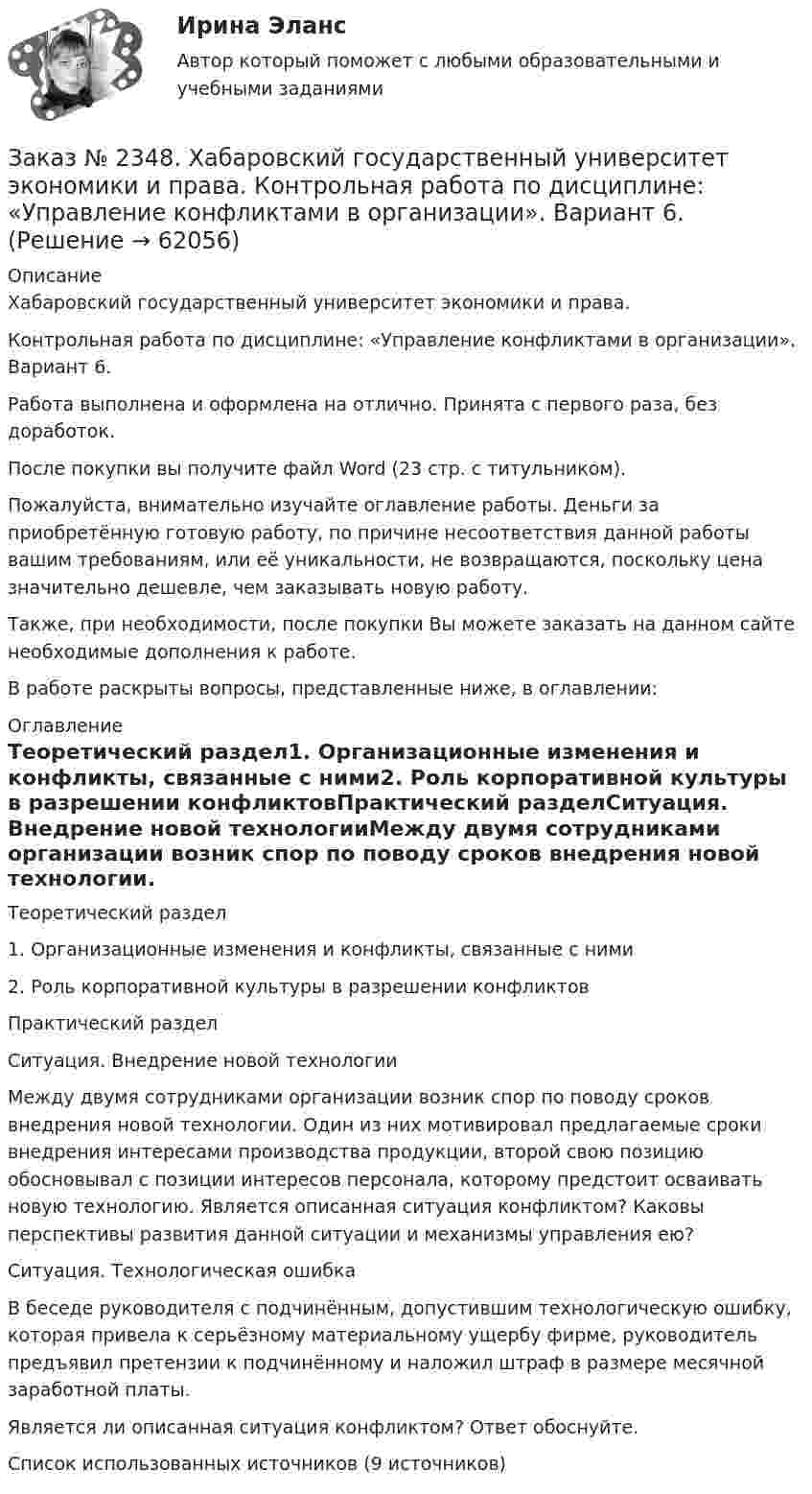      
            Описание
            Хабаровский государственный университет экономики и права.Контрольная работа по дисциплине: «Управление конфликтами в организации». Вариант 6. Работа выполнена и оформлена на отлично. Принята с первого раза, без доработок.После покупки вы получите файл Word (23 стр. с титульником).Пожалуйста, внимательно изучайте оглавление работы. Деньги за приобретённую готовую работу, по причине несоответствия данной работы вашим требованиям, или её уникальности, не возвращаются, поскольку цена значительно дешевле, чем заказывать новую работу.Также, при необходимости, после покупки Вы можете заказать на данном сайте необходимые дополнения к работе.В работе раскрыты вопросы, представленные ниже, в оглавлении:   
            Оглавление
            Теоретический раздел1.    Организационные изменения и конфликты, связанные с ними2.    Роль корпоративной культуры в разрешении конфликтовПрактический разделСитуация. Внедрение новой технологииМежду двумя сотрудниками организации возник спор по поводу сроков внедрения новой технологии. Один из них мотивировал предлагаемые сроки внедрения интересами производства продукции, второй свою позицию обосновывал с позиции интересов персонала, которому предстоит осваивать новую технологию. Является описанная ситуация конфликтом? Каковы перспективы развития данной ситуации и механизмы управления ею?Ситуация. Технологическая ошибкаВ беседе руководителя с подчинённым, допустившим технологическую ошибку, которая привела к серьёзному материальному ущербу фирме, руководитель предъявил претензии к подчинённому и наложил штраф в размере месячной заработной платы.Является ли описанная ситуация конфликтом? Ответ обоснуйте.Список использованных источников (9 источников)  
            
            
            Заказ № 2348. Хабаровский государственный университет экономики и права. Контрольная работа по дисциплине: «Теория менеджмента Теория организации». На тему: «Мотивация как функция управления». 6 вариантЗаказ № 2348. Хабаровский государственный университет экономики и права. Контрольная работа по дисциплине: «Управление конфликтами в организации». Вариант 6. Заказ № 2348. Хабаровский государственный университет экономики и права. Контрольная работа по дисциплине: «Управление операциями в бизнесе». Вариант № 6. Управление качествомЗаказ № 2348. Хабаровский государственный университет экономики и права. Контрольная работа по дисциплине: «Управление человеческими ресурсами» Тема: «Оценка результатов деятельности подразделения управления человеческими ресурсами»Заказ № 2348. Хабаровский государственный университет экономики и права. Контрольная работа по дисциплине: «Учет и анализ: управленческий учет» Заказ № 2348. Хабаровский государственный университет экономики и права. Контрольная работа по дисциплине: «Учет и анализ: финансовый анализ» Заказ № 2348. Хабаровский государственный университет экономики и права. Контрольная работа по дисциплине: «Учет и анализ: финансовый учет» Заказ № 2348. Хабаровский государственный университет экономики и права. Контрольная работа по дисциплине: «Современные технологии управления персоналом». Вариант №2Заказ № 2348. Хабаровский государственный университет экономики и права. Контрольная работа по дисциплине: «Социально-психологические основы управления персоналом». Тема 6. Социально-психологические функции коллектива и критерии его эффективностиЗаказ № 2348. Хабаровский государственный университет экономики и права. Контрольная работа по дисциплине: «Социальные основы управления персоналом». Тема 6. Социально-психологические функции коллектива и критерии его эффективности. Заказ № 2348. Хабаровский государственный университет экономики и права. Контрольная работа по дисциплине: «Социология и политология». Вариант 6. Тема 6 Культура как социальная системаЗаказ № 2348. Хабаровский государственный университет экономики и права. Контрольная работа по дисциплине: «Статистика». Заказ № 2348. Хабаровский государственный университет экономики и права. Контрольная работа по дисциплине: «Теория и практика коммуникаций». Вариант 6. Заказ № 2348. Хабаровский государственный университет экономики и права. Контрольная работа по дисциплине: «Теория менеджмента: история управленческой мысли». На тему: «Развитие управления в России в период XIX - нач. XX вв.». 2 вариант