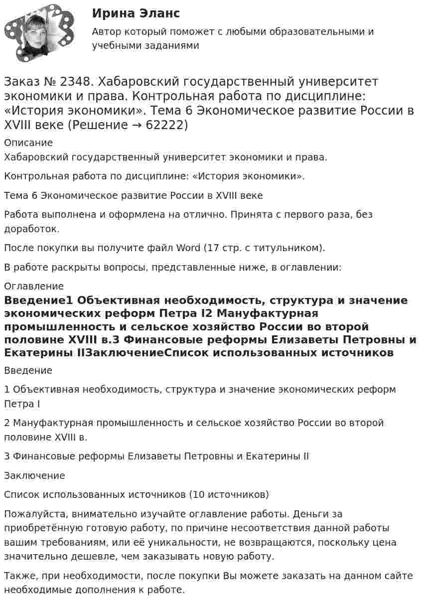      
            Описание
            Хабаровский государственный университет экономики и права.Контрольная работа по дисциплине: «История экономики». Тема 6 Экономическое развитие России в XVIII векеРабота выполнена и оформлена на отлично. Принята с первого раза, без доработок.После покупки вы получите файл Word (17 стр. с титульником).В работе раскрыты вопросы, представленные ниже, в оглавлении:  
            Оглавление
            Введение1 Объективная необходимость, структура и значение экономических реформ Петра I2 Мануфактурная промышленность и сельское хозяйство России во второй половине XVIII в.3 Финансовые реформы Елизаветы Петровны и Екатерины IIЗаключениеСписок использованных источников (10 источников) Пожалуйста, внимательно изучайте оглавление работы. Деньги за приобретённую готовую работу, по причине несоответствия данной работы вашим требованиям, или её уникальности, не возвращаются, поскольку цена значительно дешевле, чем заказывать новую работу. Также, при необходимости, после покупки Вы можете заказать на данном сайте необходимые дополнения к работе.  
            
            
            Заказ № 2348. Хабаровский государственный университет экономики и права. Контрольная работа по дисциплине: «Информационные технологии в менеджменте». Заказ № 2348. Хабаровский государственный университет экономики и права. Контрольная работа по дисциплине: «История экономики». Тема 6 Экономическое развитие России в XVIII векеЗаказ № 2348. Хабаровский государственный университет экономики и права. Контрольная работа по дисциплине: «Корпоративная социальная ответственность». Вариант 6. Тема: «Отечественная и зарубежные модели КСО»Заказ № 2348. Хабаровский государственный университет экономики и права. Контрольная работа по дисциплине: «Корпоративные финансы». Тема 6 Расходы   корпорации: сущность,  классификация.Заказ № 2348. Хабаровский государственный университет экономики и права. Контрольная работа по дисциплине: «Логистика». Заказ № 2348. Хабаровский государственный университет экономики и права. Контрольная работа по дисциплине: «Маркетинг». Вариант 8.Заказ № 2348. Хабаровский государственный университет экономики и права. Контрольная работа по дисциплине: «Организация коммерческой деятельности». Заказ № 2335. Контрольная работа по физической химииЗаказ № 2335. Проектирование воспитательно-образовательного процесса В ДОУ. Контрольная работа № 5Заказ № 2345. Контрольная работа. Материаловедение. Вариант № 31Заказ № 2346. Дальневосточный государственный университет сообщения. Проект по дисциплине «Литература». На тему «Русское литературное зарубежье 1920-1990х годов».Заказ № 2348. Хабаровский государственный университет экономики и права. Контрольная работа по дисциплине: «Введение в профессиональную деятельность». Вариант 6Заказ № 2348. Хабаровский государственный университет экономики и права. Контрольная работа по дисциплине: «Государственное и муниципальное управление». Вариант № 6.Заказ № 2348. Хабаровский государственный университет экономики и права. Контрольная работа по дисциплине: «Деловые коммуникации». Вариант 7. Тема «Письменные деловые коммуникации»