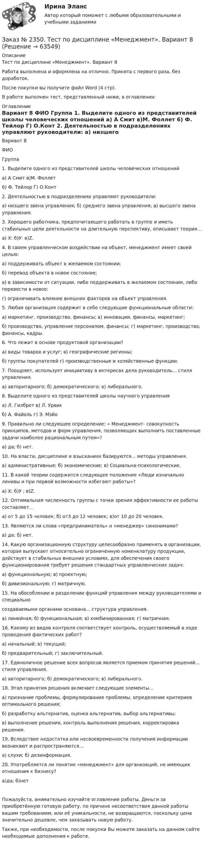      
            Описание
            Тест по дисциплине «Менеджмент». Вариант 8Работа выполнена и оформлена на отлично. Принята с первого раза, без доработок.После покупки вы получите файл Word (4 стр).В работе выполнен тест, представленный ниже, в оглавлении:    
            Оглавление
            	Вариант 8	ФИО	Группа 	1. Выделите одного из представителей школы человеческих отношений	а) А Смит                  в)М. Фоллет	6) Ф. Тейлор             Г) О.Конт 	2. Деятельностью в подразделениях управляют руководители:	а) низшего звена управления;   б) среднего звена управления;   в) высшего звена управления. 	3. Хорошего работника, предпочитающего работать в группе и иметь стабильные цели деятельности на длительную перспективу, описывает теория…	а) Х:    б)У:   в)Z. 	4. В своем управленческом воздействии на объект, менеджмент имеет своей целью:	а) поддерживать объект в желаемом состоянии;	б) перевод объекта в новое состояние;	в) в зависимости от ситуации, либо поддерживать в желаемом состоянии, либо перевести в новое;	г) ограничивать влияние внешних факторов на объект управления.	5. Любая организация содержит в себе следующие функциональные области:	а) маркетинг, производство, финансы; в) инновации, финансы, маркетинг;	б) производство, управление персоналом, финансы; г) маркетинг, производство, финансы, кадры.	6. Что лежит в основе продуктовой организации?	а) виды товаров и услуг; в) географические регионы;	б) группы покупателей    г) производственные и хозяйственные функции.	7. Поощряет, использует инициативу в интересах дела руководитель... стиля управления.	а) авторитарного; б) демократического; в) либерального. 	8. Выделите одного из представителей школы научного управления	а) Л. Гилбрет  в) Л. Урвик	б) А. Файоль        г) Э. Мэйо 	9. Правильно ли следующее определение: « Менеджмент- совокупность принципов, методов и форм управления, позволяющих выполнить поставленные задачи наиболее рациональным путем»?	а) да;   б) нет. 	10. На власти, дисциплине и взысканиях базируются... методы управления.	а) административные; б) экономические; в) Социальна-психологические. 	11. В какой теории содержится следующее положение «Люди изначально ленивы и при первой возможности избегают работы»?	а) Х;  б)У ; в)Z. 	12. Оптимальная численность группы с точки зрения эффективности ее работы составляет…	а) от 5 до 15 человек;  б) от3 до 12 человек;   в)от 10 до 20 человек. 	13. Являются ли слова «предприниматель» и «менеджер» синонимами?	а) да;   б) нет. 	14. Какую организационную структуру целесообразно применять в организации, которая выпускает относительно ограниченную номенклатуру продукции, действует в стабильных внешних условиях, для обеспечения своего функционирования требует решения стандартных управленческих задач:	а) функциональную;    в) проектную;	б) дивизиональную;     г) матричную. 	15. На обособлении и разделении функций управления между руководителями и специально	создаваемыми органами основана... структура управления.	а) линейная;  б) функциональная;  в) комбинированная;  г) матричная. 	16. Какому из видов контроля соответствует контроль, осуществляемый в ходе проведения фактических работ?	а) начальный;                  в) текущий;	б) предварительный;    г) заключительный. 	17. Единоличное решение всех вопросов является приемом принятия решений... стиля управления.	а) авторитарного;   б) демократического;    в) либерального. 	18. Этап принятия решения включает следующие элементы...	а) признание проблемы, формулирование проблемы, определение критериев оптимального решения;	б) разработку альтернатив, оценка альтернатив, выбор альтернативы;	в) выполнение решения, контроль выполнения решения, корректировка решения. 	19. Вследствие недостатка или несвоевременности получения информации возникают и распространяются...	а) слухи; б) дезинформация. 	20. Употребляется ли понятие «менеджмент» для организаций, не имеющих отношения к бизнесу?	а)да;  б)нетПожалуйста, внимательно изучайте оглавление работы. Деньги за приобретённую готовую работу, по причине несоответствия данной работы вашим требованиям, или её уникальности, не возвращаются, поскольку цена значительно дешевле, чем заказывать новую работу.Также, при необходимости, после покупки Вы можете заказать на данном сайте необходимые дополнения к работе.  
            
            
            Заказ № 2348. Хабаровский государственный университет экономики и права. Контрольная работа по дисциплине: «Экономическая социология и методика и техника конкретных социологических исследований».  Тема Мотивация и стимулирование трудовой деятельностиЗаказ № 2350. Тест по дисциплине «Менеджмент». Вариант 8Заказ № 2354. Контрольная работа по дисциплине: «Информатика». Вариант № 10.Заказ № 2367. Тихоокеанский государственный университет. Контрольная работа по дисциплине «Бухгалтерский учет в субъектах хозяйствования»Заказ № 2367. Тихоокеанский государственный университет. Контрольная работа по дисциплине «Финансовая статистика». Вариант 4. Тема: Статистическое изучение международных резервов РФЗаказ № 2367. Тихоокеанский государственный университет. Контрольная работа по дисциплине «Финансовый менеджмент». Вариант 4. Заказ № 2372. Находкинский государственный гуманитарно-политехнический колледж. Контрольная работа по дисциплине «Основы бухгалтерского учета»Заказ № 2348. Хабаровский государственный университет экономики и права. Контрольная работа по дисциплине: «Управление человеческими ресурсами» Тема: «Оценка результатов деятельности подразделения управления человеческими ресурсами»Заказ № 2348. Хабаровский государственный университет экономики и права. Контрольная работа по дисциплине: «Учет и анализ: управленческий учет» Заказ № 2348. Хабаровский государственный университет экономики и права. Контрольная работа по дисциплине: «Учет и анализ: финансовый анализ» Заказ № 2348. Хабаровский государственный университет экономики и права. Контрольная работа по дисциплине: «Учет и анализ: финансовый учет» Заказ № 2348. Хабаровский государственный университет экономики и права. Контрольная работа по дисциплине: «Финансовый менеджмент». Тема 6. Оптимизация структуры капитала организацииЗаказ № 2348. Хабаровский государственный университет экономики и права. Контрольная работа по дисциплине: «Экологический менеджмент». Заказ № 2348. Хабаровский государственный университет экономики и права. Контрольная работа по дисциплине: «Экология и ресурсоведение». Вариант 5