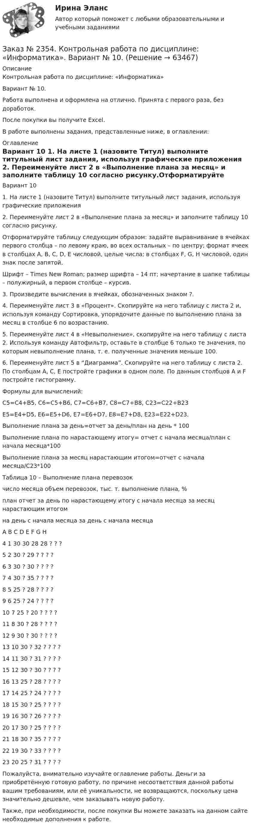      
            Описание
            Контрольная работа по дисциплине: «Информатика»Вариант № 10.Работа выполнена и оформлена на отлично. Принята с первого раза, без доработок.После покупки вы получите Excel.В работе выполнены задания, представленные ниже, в оглавлении:   
            Оглавление
            Вариант 10 1. На листе 1 (назовите Титул) выполните титульный лист задания, используя графические приложения 2. Переименуйте лист 2 в «Выполнение плана за месяц» и заполните таблицу 10 согласно рисунку.Отформатируйте таблицу следующим образом: задайте выравнивание в ячейках первого столбца – по левому краю, во всех остальных – по центру; формат ячеек в столбцах А, B, C, D, E числовой, целые числа; в столбцах F, G, H числовой, один знак после запятой.Шрифт – Times New Roman; размер шрифта – 14 пт; начертание в шапке таблицы – полужирный, в первом столбце – курсив.3. Произведите вычисления в ячейках, обозначенных знаком ?.4. Переименуйте лист 3 в «Процент». Скопируйте на него таблицу с листа 2 и, используя команду Сортировка, упорядочите данные по выполнению плана за месяц в столбце 6 по возрастанию.5. Переименуйте лист 4 в «Невыполнение», скопируйте на него таблицу с листа 2. Используя команду Автофильтр, оставьте в столбце 6 только те значения, по которым невыполнение плана, т. е. полученные значения меньше 100.6. Переименуйте лист 5 в “Диаграмма”. Скопируйте на него таблицу с листа 2. По столбцам A, C, E постройте графики в одном поле. По данным столбцов A и F постройте гистограмму. Формулы для вычислений:С5=С4+В5, С6=С5+В6, С7=С6+В7, С8=С7+В8, С23=С22+В23Е5=Е4+D5, Е6=Е5+D6, Е7=Е6+D7, Е8=Е7+D8, Е23=Е22+D23. Выполнение плана за день=отчет за день/план на день * 100Выполнение плана по нарастающему итогу= отчет с начала месяца/план с начала месяца*100Выполнение плана за месяц нарастающим итогом=отчет с начала месяца/С23*100   Таблица 10 – Выполнение плана перевозок      число месяца объем перевозок, тыс. т.     выполнение плана, %                 план   отчет за день          по нарастающему итогу с начала месяца за месяц нарастающим итогом                 на день          с начала месяца       за день          с начала месяца                             A        B        C        D        E        F         G        H4   1         30       30       28       28       ?         ?         ?5   2         30       ?         29       ?         ?         ?         ?6   3         30       ?         30       ?         ?         ?         ?7   4         30       ?         35       ?         ?         ?         ?8   5         25       ?         28       ?         ?         ?         ?9   6         25       ?         24       ?         ?         ?         ?10 7         25       ?         20       ?         ?         ?         ?11 8         30       ?         28       ?         ?         ?         ?12 9         30       ?         30       ?         ?         ?         ?13 10       30       ?         32       ?         ?         ?         ?14 11       30       ?         31       ?         ?         ?         ?15 12       30       ?         30       ?         ?         ?         ?16 13       25       ?         28       ?         ?         ?         ?17 14       25       ?         24       ?         ?         ?         ?18 15       30       ?         25       ?         ?         ?         ?19 16       30       ?         26       ?         ?         ?         ?20 17       30       ?         25       ?         ?         ?         ?21 18       30       ?         35       ?         ?         ?         ?22 19       30       ?         33       ?         ?         ?         ?23 20       25       ?         31       ?         ?         ?         ?   Пожалуйста, внимательно изучайте оглавление работы. Деньги за приобретённую готовую работу, по причине несоответствия данной работы вашим требованиям, или её уникальности, не возвращаются, поскольку цена значительно дешевле, чем заказывать новую работу.Также, при необходимости, после покупки Вы можете заказать на данном сайте необходимые дополнения к работе.  
            
            
            Заказ № 2350. Тест по дисциплине «Менеджмент». Вариант 8Заказ № 2354. Контрольная работа по дисциплине: «Информатика». Вариант № 10.Заказ № 2367. Тихоокеанский государственный университет. Контрольная работа по дисциплине «Бухгалтерский учет в субъектах хозяйствования»Заказ № 2367. Тихоокеанский государственный университет. Контрольная работа по дисциплине «Финансовая статистика». Вариант 4. Тема: Статистическое изучение международных резервов РФЗаказ № 2367. Тихоокеанский государственный университет. Контрольная работа по дисциплине «Финансовый менеджмент». Вариант 4. Заказ № 2372. Находкинский государственный гуманитарно-политехнический колледж. Контрольная работа по дисциплине «Основы бухгалтерского учета»Заказ № 2372. Находкинский государственный гуманитарно-политехнический колледж. Контрольная работа по дисциплине «Финансы, денежное обращение и кредит». Вариант 8Заказ № 2348. Хабаровский государственный университет экономики и права. Контрольная работа по дисциплине: «Учет и анализ: управленческий учет» Заказ № 2348. Хабаровский государственный университет экономики и права. Контрольная работа по дисциплине: «Учет и анализ: финансовый анализ» Заказ № 2348. Хабаровский государственный университет экономики и права. Контрольная работа по дисциплине: «Учет и анализ: финансовый учет» Заказ № 2348. Хабаровский государственный университет экономики и права. Контрольная работа по дисциплине: «Финансовый менеджмент». Тема 6. Оптимизация структуры капитала организацииЗаказ № 2348. Хабаровский государственный университет экономики и права. Контрольная работа по дисциплине: «Экологический менеджмент». Заказ № 2348. Хабаровский государственный университет экономики и права. Контрольная работа по дисциплине: «Экология и ресурсоведение». Вариант 5Заказ № 2348. Хабаровский государственный университет экономики и права. Контрольная работа по дисциплине: «Экономическая география». Тема 6. 