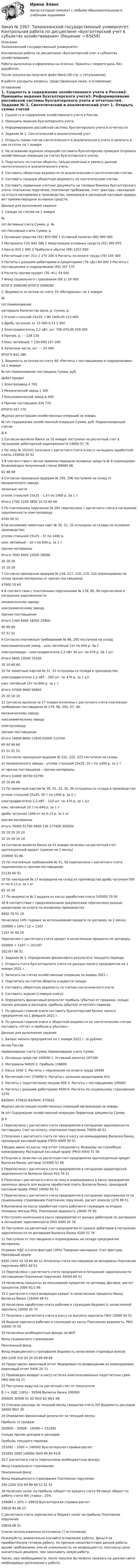     
            Описание
            Тихоокеанский государственный университет. Контрольная работа по дисциплине «Бухгалтерский учет в субъектах хозяйствования»Работа выполнена и оформлена на отлично. Принята с первого раза, без доработок.После покупки вы получите файл Word (38 стр. с титульником).В работе раскрыты вопросы, представленные ниже, в оглавлении: 
            Оглавление
            1.    Сущность и содержание хозяйственного учета в России2.    Принципы ведения бухгалтерского учета3.    Реформирование российской системы бухгалтерского учета и отчетности4. Задание № 1. Синтетический и аналитический учет 1.  Открыть схемы счетов синтетического и аналитического учета и записать в них остатки на 1 января.2.   На основании журнала операций составить бухгалтерские проводки (отразить хозяйственные операции на счетах бухгалтерского учета).3. Подсчитать по счетам обороты, сальдо конечные и увязать данные синтетического и аналитического учета.4. Составить оборотные ведомости по аналитическим и синтетическим счетам.5. Составить сводную оборотную ведомость по синтетическим счетам.6.   Составить первичные учетные документы на типовых бланках бухгалтерского учета: платежное поручение, платежное требование, счет- фактуру, накладную на отпуск материалов в производство, приходный и расходный кассовые ордера, акт приема-передачи основных средств. Данные для выполнения задания1. Сальдо по счетам на 1 января№п/п     Активные счета       Сумма, р.      №п/п     Пассивные счета     Сумма, р.1         Основные средства (01)     870 000          1         Уставный капитал (80)       900 0002         Материалы (10)       842 280          2         Амортизация основных средств (02)           395 0703         Касса (50)     1 800  3         Прибыли и убытки (99)      1207 0404         Расчетный счет (51) 1 270 200       4         Расчеты по оплате труда (70)        145 0005         Расчеты с разными дебиторами и кредиторами (76 «Д»)         84 000 5           Расчеты с поставщиками и подрядчиками (60)  347 170                                 6         Расчеты прочие кредит (76 «К»)   54 000                                 7         Фонд социального страхования (69.1)     20 000           ИТОГО         3068280                    ИТОГО         3068280  2. Ведомость остатков по счету 10 «Материалы» на 1 января№п/п     Наименованиематериала     Количество   Цена, р.         Сумма, р.1         Уголок стальной 25x25, т  80       1400,00          112 0002         Дробь чугунная, кг  15 000 0,13    1 9503         Электродвигатель 2,2 кВт, шт.      700     470,00 329 0004         Прочие, р.     -         -         228 1305         Кокс литейный, т    230     640     147 2006         Запасные части, шт. -         -         24 000           ИТОГО                                 842 280 3. Ведомость остатков по счету 60 «Расчеты с поставщиками и подрядчиками» на 1 января№ п/п Наименование поставщика Сумма, руб.                       Дебет Кредит1         Электрозавод                       4 7002         Механический завод                      1 3003         Коксохимический завод                6 4004         Прочие поставщики            334 770           ИТОГО                     347 170 Журнал регистрации хозяйственных операций за январь№ п/п Содержание хозяйственной операции     Сумма, руб.  Корреспонденция счетов                                  Д        К1         Согласно выписке банка за 10 января поступило на расчетный счет в погашение дебиторской задолженности 14000 51       762         По чеку № 252101 получено с расчетного счета в кассу на выдачу заработной платы 145000           50       513         В соответствии с актом приемки-передачи основных средств № 8 оприходован безвозмездно полученный станок 89000 0801       98  084         Согласно приходным ордерам № 195, 196 поступили на склад от механического завода:запасные частиуголок стальной 25х25 – 1,5т по 1400 р. За 1 тИтого  1750  2100  3850   10  10   60  605         По платежному поручению № 294 перечислено с расчетного счета в погашение задолженности электрозаводу      4700   60       516         На основании лимитных карт № 30, 31, 32 отпущены со склада на основное производство:уголок стальной 25х25 – 5т по 1400 р.кокс литейный – 10 т по 640 р. за 1 тпрочие материалыИтого  7000  6400  12600  26000  20  20  20        10 10 10   7         Согласно приходным ордерам № 216, 217, 218, 219, 220 оприходованы на склад прочие материалы от прочих поставщиков         47900  10        608         В соответствии с платежными поручениями № 178, 95, 56 перечислено в погашение задолженности:механическому заводукоксохимическому заводупрочим поставщикамИтого  1300  6400  18200  25900  60  60  60        51  51  51  9         Согласно платежным требованиям № 96, 295 поступили на склад:коксохимический завод – кокс литейный 15т по 640 р. За 1электрозавода – электродвигатели 2,2 кВт 50 шт. по 470 р. За 1 шт.Итого  9600   23500  33100  10   10       60  6010       По лимитным картам № 31, 33 отпущены со склада в производство:электродвигатели 2,2 кВТ – 100 шт. по 470 р. за 1 шт.кокс литейный 15т по 640 р. за 1 тИтого  47000  9600  56600  20  20       10  1011       Согласно выписке за 17 января оплачены с расчетного счета платежные требования поставщиков № 179, 96, 295, 57, 30:механическому заводукоксохимическому заводуэлектрозаводупрочим поставщикамИтого 19600   9600  23500  63000  115700           60  60  60  60        51  51  51  5112       Согласно приходным ордерам № 221, 222, 223 поступили на склад:от механического завода – уголок стальной 25х25, 10 т по 1400 р. за 1 тот прочих поставщиков – прочие материалыИтого   14000  39750  53750   10  10        60  60 13       По лимитным картам № 30, 31, 33, 35, 36 отпущены со склада в производство:уголок стальной 25х25, 50 т по 1400 р. за 1 тэлектродвигатели 2,2 кВТ – 110 шт. по 470 р. за 1 шт.кокс литейный 10 т по 640 р. за 1 тдробь чугунная 1000 кг по 0,13 р. за 1 кгпрочие материалыИтого 70000   51700  6400  130  177400  305630            20  20  20  20  20        10  10 10 10 1014       Согласно выписке банка за 23 января зачислен на расчетный счет краткосрочный кредит (сроком на 1 месяц)        100000            51       66   15       По платежным требованиям № 31, 58 перечислена с расчетного счета задолженность прочим поставщикам      21130   60        51  16       По накладной № 17 возращена на склад из производства дробь чугунная 500 кг по 0,13 р. за 1 кг      65       10       20  17       По ведомости № 1 выдана из кассы заработная плата  145000           70       5018       В соответствии с предъявленными документами перечислено разным кредиторам за услуги по основному производству        8400     76        51  19       Начислено 14% годовых за использование кредита по договору за 1 месяц:100000 х 14% / 12 = 1167    1167    91        66  20       Перечислен с расчетного счета кредит и начисленные проценты по договору:100000 + 1167 = 101167       101167           66         51 5. Задание № 2. Определение финансового результата текущего периода 1.  Открыть счета бухгалтерского учета по данным малого предприятия на 1 января 2021 г.2. Записать на счетах хозяйственные операции за январь 2021 г.3. Подсчитать на счетах обороты и вывести сальдо.4. Составить оборотную ведомость по счетам синтетического учета.5. Составить журнал (главную книгу).6.  Определить финансовый результат прибыль (убытки) от продажи, сальдо прочих доходов и расходов, прибыль (убытки) отчетного периода.7.  По данным главной книги составить бухгалтерский баланс малого предприятия на 1 февраля 2021 г.8. По данным главной книги и оборотной ведомости по синтетическим счетам составить «Отчет о прибыли и убытках». Данные для выполнения задания1. Баланс малого предприятия на 1 января 2021 г. (в рублях)Актив ПассивНаименование счета           Сумма           Наименование счета           Сумма1. Основные средства         100000           1. Уставный капитал          1971902. Материалы           94620 2. Прибыль   1568003. Касса         1000   3. Расчеты с персоналом по оплате труда           194404. Расчетный счет    274890           4. Расчеты с разными кредиторами          9105. Расчеты с подотчетными лицами         600     5. Расчеты с поставщиками           1000006. Расчеты с разными дебиторами 4500   6. Расчеты по социальному страхованию 1270БАЛАНС      475610           БАЛАНС      475610 Журнал регистрации хозяйственных операций организации за январь№ п/п Содержание хозяйственной операции     Первичные документы       Сумма           Д        К1         Перечислено с расчетного счета предприятия в погашение задолженности поставщику  Счет на оплату, платежное поручение    70000 60       512         Получено с расчетного счета по чеку в кассу на командировку         Выписка банка, приходный кассовый ордер (ПКО)           6000   50       513         Выдан аванс из кассы под отчет специалисту Федорову на служебную командировку          Расходный кассовый ордер (РКО) 6000   71       504         Получен и зачислен на расчетный счет предприятия краткосрочный кредит           Выписка банка, договор     114000           51       665         Перечислено с расчетного счета предприятия в погашение кредиторской задолженности        Выписка банка        910     76       516         Получены с расчетного счета по чеку и оприходованы в кассу предприятия наличные деньги для выдачи заработной платы Выписка банка, приходный кассовый ордер (ПКО) 19440 50       517         Перечислено с расчетного счета предприятия в погашение задолженности по социальному страхованию Платежное поручение, расчет взносов    1270   69       518         Выплачена из кассы заработная плата рабочим и служащим за вторую половину месяца     РКО, Платежная ведомость           19440 70       509         Поступило наличными в кассу предприятия от разных дебиторов по договорам в погашение задолженности         ПКО   4000   50       7610       Поступило на расчетный счет предприятия от разных дебиторов в погашение задолженности по договорам        Выписка банка        4100   51       7611       Поступили от поставщиков и оприходованы на складе предприятия материалыОтражен НДС в счете-фактуре (18%)      Товарная накладная, Счет-фактура, Приходный ордер     8350  1503     10  19         60  60  12       Оплачены счета поставщиков за материалы       Платежное поручение        9853           60       5113       Перечислено с расчетного счета предприятия в погашение задолженности поставщикам Платежное поручение        30000 60       5114       Начислены проценты за пользование кредитом по договору  Договор, расчет процентов     2000   91/2    6615       С расчетного счета возвращен кредит и начисленные проценты банку           Выписка банка        116000           66       5116       Начислена заработная плата рабочим и служащим       Ведомость начисленной зарплаты       10000 20       7017       Получено с расчетного счета в кассу на выплату зарплаты     ПКО   10000 50           5118       Выдана зарплата рабочим и служащим из кассы           Платежная ведомость, РКО   10000 70       5019       Начислены внебюджетные фонды на ФОТФонд социального страхованияПенсионный фондФонд медицинского страхования Ведомость начисления страховых вносов            290  2200   510        20  20   20     69  69  6920       Представлен авансовый отчет Федоровым по возвращении из командировки           Авансовый отчет     5400   20       7121       Произведен возврат в кассу остатка неиспользованных подотчетных сумм           ПКО   600     50       7122       Поступила выручка на расчетный счет от покупателяВ т.ч. НДС (18%) - 30508   Выписка банка        200000200000   30508 51   62   90/3   62  90/1  6823       Списаны расходы за текущий месяц (закрытие счета 20)        Ведомость расходов       18400 90/2    2024       Определен финансовый результат за текущий месяц:Прибыль от продаж:200000 – 30508 – 18400 = 151092Сальдо прочих доходов и расходовПрибыль текущего периода:151092 – 2000 = 149092      Бухгалтерская справка-расчет       151092    2000    149092     90/9   99   99  91/925       С расчетного счета перечислены внебюджетные фонды:Фонд социального страхованияПенсионный фондФонд медицинского страхования Платежное поручение         290  2200  510       69  69   69        51  51   5126       Начислен налог на прибыль (оборот по кредиту счета 99 минус оборот по дебету счета 99) ставка – 20%149092 х 20% = 29818         Бухгалтерская справка-расчет       29818    99        68  27       С расчетного счета перечислен в бюджет налог на прибыль   Платежное поручение     29818    68        51 Список использованных источников  (7 источников) Пожалуйста, внимательно изучайте оглавление работы. Деньги за приобретённую готовую работу, по причине несоответствия данной работы вашим требованиям, или её уникальности, не возвращаются, поскольку цена значительно дешевле, чем заказывать новую работу.Также, при необходимости, после покупки Вы можете заказать на данном сайте необходимые дополнения к работе.  
            
            
            Заказ № 2354. Контрольная работа по дисциплине: «Информатика». Вариант № 10.Заказ № 2367. Тихоокеанский государственный университет. Контрольная работа по дисциплине «Бухгалтерский учет в субъектах хозяйствования»Заказ № 2367. Тихоокеанский государственный университет. Контрольная работа по дисциплине «Финансовая статистика». Вариант 4. Тема: Статистическое изучение международных резервов РФЗаказ № 2367. Тихоокеанский государственный университет. Контрольная работа по дисциплине «Финансовый менеджмент». Вариант 4. Заказ № 2372. Находкинский государственный гуманитарно-политехнический колледж. Контрольная работа по дисциплине «Основы бухгалтерского учета»Заказ № 2372. Находкинский государственный гуманитарно-политехнический колледж. Контрольная работа по дисциплине «Финансы, денежное обращение и кредит». Вариант 8Заказ № 2372 Тихоокеанский государственный университет. Дисциплина «Социальная психология». Практическое задание № 1Заказ № 2348. Хабаровский государственный университет экономики и права. Контрольная работа по дисциплине: «Учет и анализ: финансовый анализ» Заказ № 2348. Хабаровский государственный университет экономики и права. Контрольная работа по дисциплине: «Учет и анализ: финансовый учет» Заказ № 2348. Хабаровский государственный университет экономики и права. Контрольная работа по дисциплине: «Финансовый менеджмент». Тема 6. Оптимизация структуры капитала организацииЗаказ № 2348. Хабаровский государственный университет экономики и права. Контрольная работа по дисциплине: «Экологический менеджмент». Заказ № 2348. Хабаровский государственный университет экономики и права. Контрольная работа по дисциплине: «Экология и ресурсоведение». Вариант 5Заказ № 2348. Хабаровский государственный университет экономики и права. Контрольная работа по дисциплине: «Экономическая география». Тема 6. Заказ № 2348. Хабаровский государственный университет экономики и права. Контрольная работа по дисциплине: «Экономическая социология и методика и техника конкретных социологических исследований».  Тема Мотивация и стимулирование трудовой деятельности
