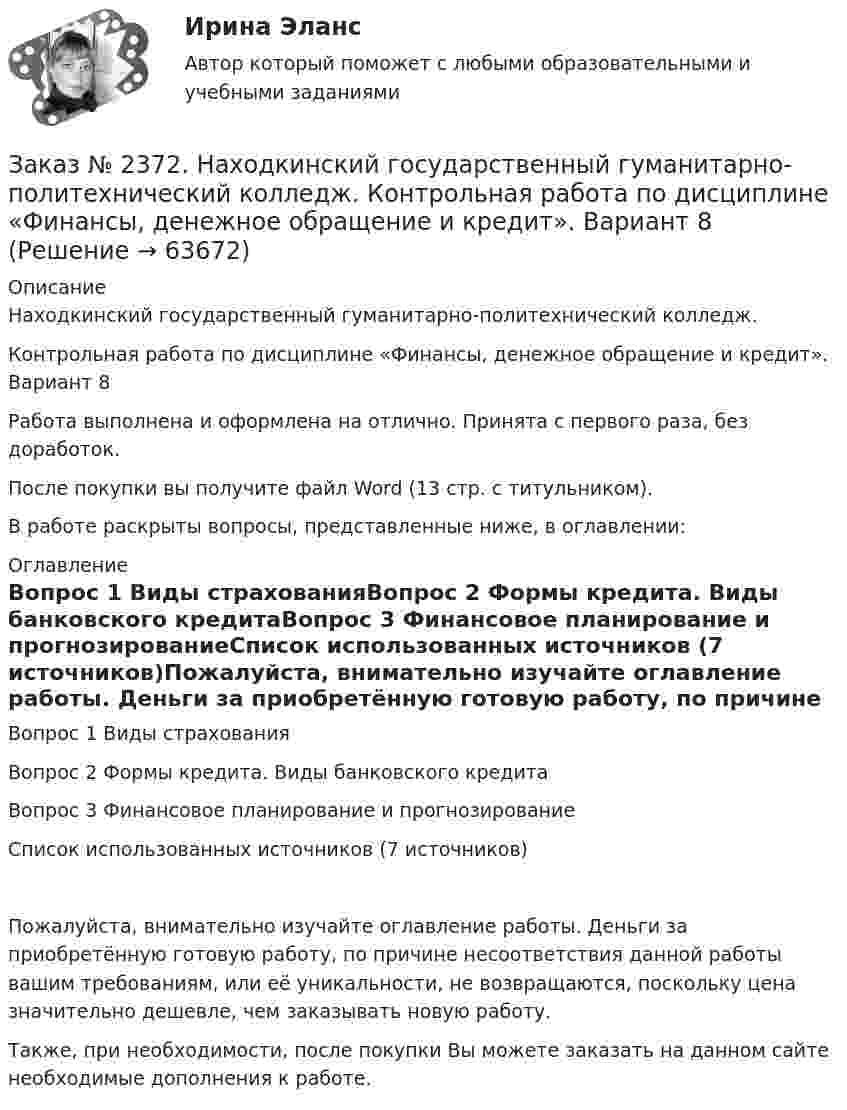      
            Описание
            Находкинский государственный гуманитарно-политехнический колледж. Контрольная работа по дисциплине «Финансы, денежное обращение и кредит».  Вариант 8Работа выполнена и оформлена на отлично. Принята с первого раза, без доработок.После покупки вы получите файл Word (13 стр. с титульником). В работе раскрыты вопросы, представленные ниже, в оглавлении: 
            Оглавление
            Вопрос 1 Виды страхованияВопрос 2 Формы кредита. Виды банковского кредитаВопрос 3 Финансовое планирование и прогнозированиеСписок использованных источников (7 источников)Пожалуйста, внимательно изучайте оглавление работы. Деньги за приобретённую готовую работу, по причине несоответствия данной работы вашим требованиям, или её уникальности, не возвращаются, поскольку цена значительно дешевле, чем заказывать новую работу.Также, при необходимости, после покупки Вы можете заказать на данном сайте необходимые дополнения к работе.   
            
            
            Заказ № 2372. Находкинский государственный гуманитарно-политехнический колледж. Контрольная работа по дисциплине «Основы бухгалтерского учета»Заказ № 2372. Находкинский государственный гуманитарно-политехнический колледж. Контрольная работа по дисциплине «Финансы, денежное обращение и кредит». Вариант 8Заказ № 2372 Тихоокеанский государственный университет. Дисциплина «Социальная психология». Практическое задание № 1Заказ № 2372 Тихоокеанский государственный университет. Дисциплина «Социальная психология». Практическое задание № 2Заказ № 2372 Тихоокеанский государственный университет. Дисциплина «Социальная психология». Практическое задание № 3Заказ № 2372 Тихоокеанский государственный университет. Контрольная работа №1. Дисциплина «Прогнозирование и планирование». Тема: «Регулирование и стратегическое планирование территориального развития в Российской Федерации»Заказ № 2372 Тихоокеанский государственный университет. Контрольная работа №1. «Теория организации». Тема: 1. «Организационная культура организации: понятие, уровни, значение»Заказ № 2348. Хабаровский государственный университет экономики и права. Контрольная работа по дисциплине: «Экология и ресурсоведение». Вариант 5Заказ № 2348. Хабаровский государственный университет экономики и права. Контрольная работа по дисциплине: «Экономическая география». Тема 6. Заказ № 2348. Хабаровский государственный университет экономики и права. Контрольная работа по дисциплине: «Экономическая социология и методика и техника конкретных социологических исследований».  Тема Мотивация и стимулирование трудовой деятельностиЗаказ № 2350. Тест по дисциплине «Менеджмент». Вариант 8Заказ № 2354. Контрольная работа по дисциплине: «Информатика». Вариант № 10.Заказ № 2367. Тихоокеанский государственный университет. Контрольная работа по дисциплине «Бухгалтерский учет в субъектах хозяйствования»Заказ № 2367. Тихоокеанский государственный университет. Контрольная работа по дисциплине «Финансовая статистика». Вариант 4. Тема: Статистическое изучение международных резервов РФ