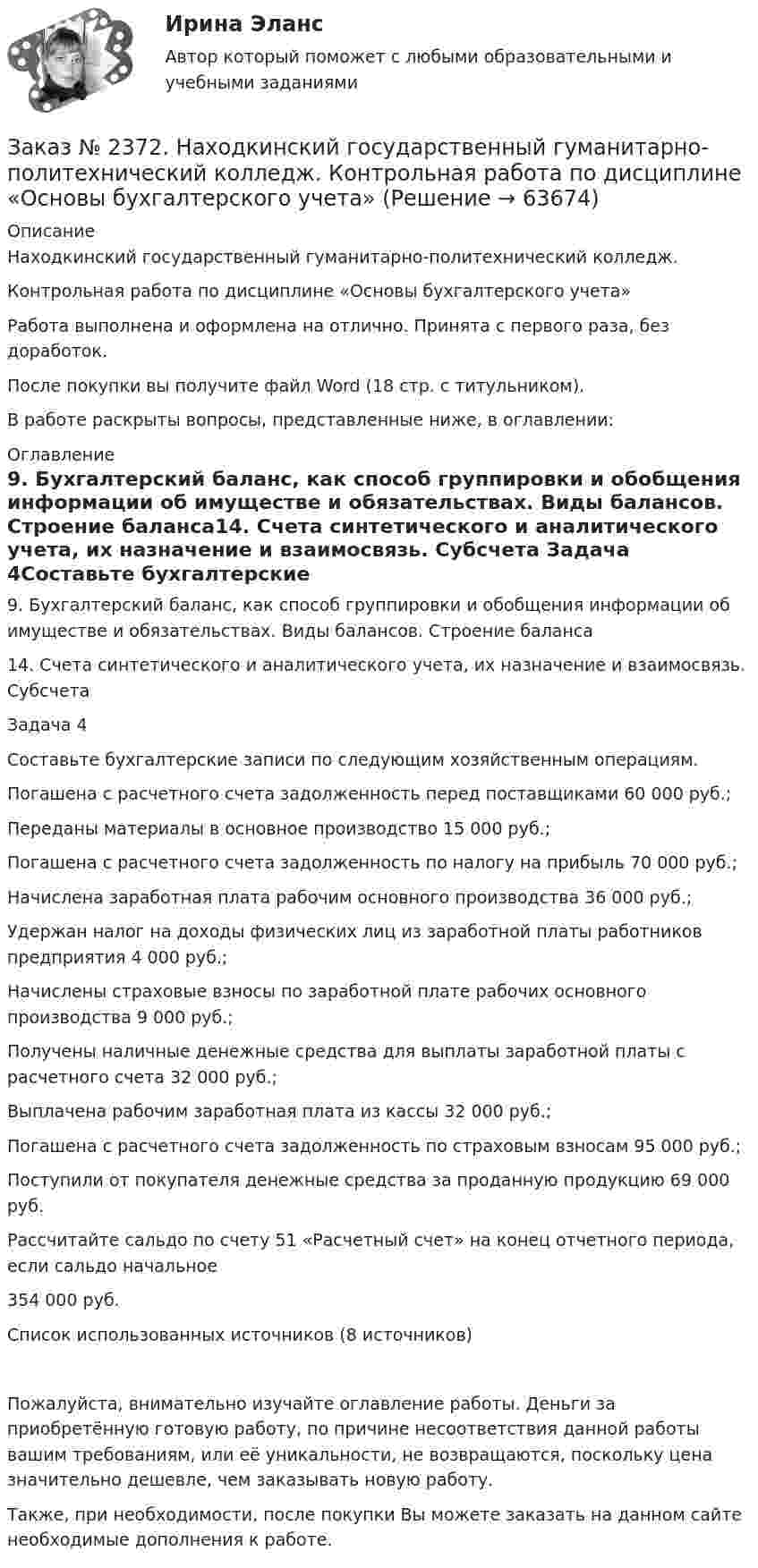      
            Описание
            Находкинский государственный гуманитарно-политехнический колледж. Контрольная работа по дисциплине «Основы бухгалтерского учета» Работа выполнена и оформлена на отлично. Принята с первого раза, без доработок.После покупки вы получите файл Word (18 стр. с титульником). В работе раскрыты вопросы, представленные ниже, в оглавлении: 
            Оглавление
            9.  Бухгалтерский баланс, как способ группировки и обобщения информации об имуществе и обязательствах. Виды балансов. Строение баланса14. Счета синтетического и аналитического учета, их назначение и взаимосвязь. Субсчета Задача 4Составьте бухгалтерские записи по следующим хозяйственным операциям.Погашена с расчетного счета задолженность перед поставщиками                                      60 000 руб.;Переданы материалы в основное производство                                                                       15 000 руб.;Погашена с расчетного счета задолженность по налогу на прибыль                                    70 000 руб.;Начислена заработная плата рабочим основного производства                                             36 000 руб.;Удержан налог на доходы физических лиц из заработной платы работников предприятия       4 000 руб.;Начислены страховые взносы по заработной плате рабочих основного производства                 9 000 руб.;Получены наличные денежные средства для выплаты заработной платы с расчетного счета           32 000 руб.;Выплачена рабочим заработная плата из кассы                                                                       32 000 руб.;Погашена с расчетного счета задолженность по страховым взносам                                   95 000 руб.;Поступили от покупателя денежные средства за проданную продукцию                                       69 000 руб. Рассчитайте сальдо по счету 51 «Расчетный счет» на конец отчетного периода, если сальдо начальное354 000 руб.Список использованных источников (8 источников)Пожалуйста, внимательно изучайте оглавление работы. Деньги за приобретённую готовую работу, по причине несоответствия данной работы вашим требованиям, или её уникальности, не возвращаются, поскольку цена значительно дешевле, чем заказывать новую работу.Также, при необходимости, после покупки Вы можете заказать на данном сайте необходимые дополнения к работе.  
            
            
            Заказ № 2367. Тихоокеанский государственный университет. Контрольная работа по дисциплине «Финансовый менеджмент». Вариант 4. Заказ № 2372. Находкинский государственный гуманитарно-политехнический колледж. Контрольная работа по дисциплине «Основы бухгалтерского учета»Заказ № 2372. Находкинский государственный гуманитарно-политехнический колледж. Контрольная работа по дисциплине «Финансы, денежное обращение и кредит». Вариант 8Заказ № 2372 Тихоокеанский государственный университет. Дисциплина «Социальная психология». Практическое задание № 1Заказ № 2372 Тихоокеанский государственный университет. Дисциплина «Социальная психология». Практическое задание № 2Заказ № 2372 Тихоокеанский государственный университет. Дисциплина «Социальная психология». Практическое задание № 3Заказ № 2372 Тихоокеанский государственный университет. Контрольная работа №1. Дисциплина «Прогнозирование и планирование». Тема: «Регулирование и стратегическое планирование территориального развития в Российской Федерации»Заказ № 2348. Хабаровский государственный университет экономики и права. Контрольная работа по дисциплине: «Экологический менеджмент». Заказ № 2348. Хабаровский государственный университет экономики и права. Контрольная работа по дисциплине: «Экология и ресурсоведение». Вариант 5Заказ № 2348. Хабаровский государственный университет экономики и права. Контрольная работа по дисциплине: «Экономическая география». Тема 6. Заказ № 2348. Хабаровский государственный университет экономики и права. Контрольная работа по дисциплине: «Экономическая социология и методика и техника конкретных социологических исследований».  Тема Мотивация и стимулирование трудовой деятельностиЗаказ № 2350. Тест по дисциплине «Менеджмент». Вариант 8Заказ № 2354. Контрольная работа по дисциплине: «Информатика». Вариант № 10.Заказ № 2367. Тихоокеанский государственный университет. Контрольная работа по дисциплине «Бухгалтерский учет в субъектах хозяйствования»