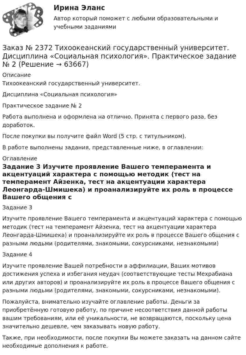      
            Описание
            Тихоокеанский государственный университет. Дисциплина «Социальная психология»Практическое задание № 2Работа выполнена и оформлена на отлично. Принята с первого раза, без доработок.После покупки вы получите файл Word (5 стр. с титульником). В работе выполнены задания, представленные ниже, в оглавлении: 
            Оглавление
            Задание 3 Изучите проявление Вашего темперамента и акцентуаций характера с помощью методик (тест на темперамент Айзенка, тест на акцентуации характера Леонгарда-Шмишека) и проанализируйте их роль в процессе Вашего общения с разными людьми (родителями, знакомыми, сокурсниками, незнакомыми) Задание 4 Изучите проявление Вашей потребности в аффилиации, Ваших мотивов достижения успеха и избегания неудач (соответствующие тесты Мехрабиана или других авторов) и проанализируйте их роль в процессе Вашего общения с разными людьми (родителями, знакомыми, сокурсниками, незнакомыми). Пожалуйста, внимательно изучайте оглавление работы. Деньги за приобретённую готовую работу, по причине несоответствия данной работы вашим требованиям, или её уникальности, не возвращаются, поскольку цена значительно дешевле, чем заказывать новую работу.Также, при необходимости, после покупки Вы можете заказать на данном сайте необходимые дополнения к работе.  
            
            
            Заказ № 2372 Тихоокеанский государственный университет. Дисциплина «Социальная психология». Практическое задание № 1Заказ № 2372 Тихоокеанский государственный университет. Дисциплина «Социальная психология». Практическое задание № 2Заказ № 2372 Тихоокеанский государственный университет. Дисциплина «Социальная психология». Практическое задание № 3Заказ № 2372 Тихоокеанский государственный университет. Контрольная работа №1. Дисциплина «Прогнозирование и планирование». Тема: «Регулирование и стратегическое планирование территориального развития в Российской Федерации»Заказ № 2372 Тихоокеанский государственный университет. Контрольная работа №1. «Теория организации». Тема: 1. «Организационная культура организации: понятие, уровни, значение»Заказ № 2385 Комсомольский-на-Амуре лесопромышленный техникум. Контрольная работа по учебной дисциплине «Безопасность жизнедеятельности». Тема 13. «Причины и поражающие факторы пожаров и взрывов и их последствия для человека».Заказ № 2385 Комсомольский-на-Амуре лесопромышленный техникум. Контрольная работа по учебной дисциплине «Математика». Вариант №3.Заказ № 2348. Хабаровский государственный университет экономики и права. Контрольная работа по дисциплине: «Экономическая социология и методика и техника конкретных социологических исследований».  Тема Мотивация и стимулирование трудовой деятельностиЗаказ № 2350. Тест по дисциплине «Менеджмент». Вариант 8Заказ № 2354. Контрольная работа по дисциплине: «Информатика». Вариант № 10.Заказ № 2367. Тихоокеанский государственный университет. Контрольная работа по дисциплине «Бухгалтерский учет в субъектах хозяйствования»Заказ № 2367. Тихоокеанский государственный университет. Контрольная работа по дисциплине «Финансовая статистика». Вариант 4. Тема: Статистическое изучение международных резервов РФЗаказ № 2367. Тихоокеанский государственный университет. Контрольная работа по дисциплине «Финансовый менеджмент». Вариант 4. Заказ № 2372. Находкинский государственный гуманитарно-политехнический колледж. Контрольная работа по дисциплине «Основы бухгалтерского учета»