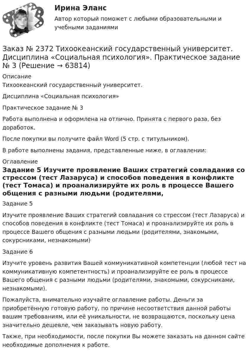     
            Описание
            Тихоокеанский государственный университет. Дисциплина «Социальная психология»Практическое задание № 3Работа выполнена и оформлена на отлично. Принята с первого раза, без доработок.После покупки вы получите файл Word (5 стр. с титульником). В работе выполнены задания, представленные ниже, в оглавлении: 
            Оглавление
            Задание 5 Изучите проявление Ваших стратегий совладания со стрессом (тест Лазаруса) и способов поведения в конфликте (тест Томаса) и проанализируйте их роль в процессе Вашего общения с разными людьми (родителями, знакомыми, сокурсниками, незнакомыми) Задание 6Изучите уровень развития Вашей коммуникативной компетенции (любой тест на коммуникативную компетентность) и проанализируйте ее роль в процессе Вашего общения с разными людьми (родителями, знакомыми, сокурсниками, незнакомыми). Пожалуйста, внимательно изучайте оглавление работы. Деньги за приобретённую готовую работу, по причине несоответствия данной работы вашим требованиям, или её уникальности, не возвращаются, поскольку цена значительно дешевле, чем заказывать новую работу.Также, при необходимости, после покупки Вы можете заказать на данном сайте необходимые дополнения к работе.  
            
            
            Заказ № 2372 Тихоокеанский государственный университет. Дисциплина «Социальная психология». Практическое задание № 2Заказ № 2372 Тихоокеанский государственный университет. Дисциплина «Социальная психология». Практическое задание № 3Заказ № 2372 Тихоокеанский государственный университет. Контрольная работа №1. Дисциплина «Прогнозирование и планирование». Тема: «Регулирование и стратегическое планирование территориального развития в Российской Федерации»Заказ № 2372 Тихоокеанский государственный университет. Контрольная работа №1. «Теория организации». Тема: 1. «Организационная культура организации: понятие, уровни, значение»Заказ № 2385 Комсомольский-на-Амуре лесопромышленный техникум. Контрольная работа по учебной дисциплине «Безопасность жизнедеятельности». Тема 13. «Причины и поражающие факторы пожаров и взрывов и их последствия для человека».Заказ № 2385 Комсомольский-на-Амуре лесопромышленный техникум. Контрольная работа по учебной дисциплине «Математика». Вариант №3.Заказ № 2385 Комсомольский-на-Амуре лесопромышленный техникум. Контрольная работа по учебной дисциплине «Техническая механика». Тема № 13.Ременные передачи.Заказ № 2350. Тест по дисциплине «Менеджмент». Вариант 8Заказ № 2354. Контрольная работа по дисциплине: «Информатика». Вариант № 10.Заказ № 2367. Тихоокеанский государственный университет. Контрольная работа по дисциплине «Бухгалтерский учет в субъектах хозяйствования»Заказ № 2367. Тихоокеанский государственный университет. Контрольная работа по дисциплине «Финансовая статистика». Вариант 4. Тема: Статистическое изучение международных резервов РФЗаказ № 2367. Тихоокеанский государственный университет. Контрольная работа по дисциплине «Финансовый менеджмент». Вариант 4. Заказ № 2372. Находкинский государственный гуманитарно-политехнический колледж. Контрольная работа по дисциплине «Основы бухгалтерского учета»Заказ № 2372. Находкинский государственный гуманитарно-политехнический колледж. Контрольная работа по дисциплине «Финансы, денежное обращение и кредит». Вариант 8