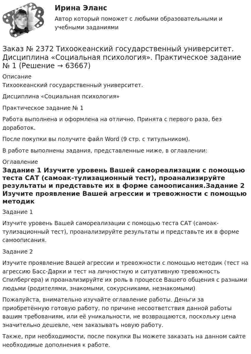      
            Описание
            Тихоокеанский государственный университет. Дисциплина «Социальная психология»Практическое задание № 1Работа выполнена и оформлена на отлично. Принята с первого раза, без доработок.После покупки вы получите файл Word (9 стр. с титульником). В работе выполнены задания, представленные ниже, в оглавлении: 
            Оглавление
            Задание 1 Изучите уровень Вашей самореализации с помощью теста САТ (самоак-тулизационный тест), проанализируйте результаты и представьте их в форме самоописания.Задание 2 Изучите проявление Вашей агрессии и тревожности с помощью методик (тест на агрессию Басс-Дарки и тест на личностную и ситуативную тревожность Спилбергера) и проанализируйте их роль в процессе Вашего общения с разными людьми (родителями, знакомыми, сокурсниками, незнакомыми) Пожалуйста, внимательно изучайте оглавление работы. Деньги за приобретённую готовую работу, по причине несоответствия данной работы вашим требованиям, или её уникальности, не возвращаются, поскольку цена значительно дешевле, чем заказывать новую работу.Также, при необходимости, после покупки Вы можете заказать на данном сайте необходимые дополнения к работе.  
            
            
            Заказ № 2372. Находкинский государственный гуманитарно-политехнический колледж. Контрольная работа по дисциплине «Финансы, денежное обращение и кредит». Вариант 8Заказ № 2372 Тихоокеанский государственный университет. Дисциплина «Социальная психология». Практическое задание № 1Заказ № 2372 Тихоокеанский государственный университет. Дисциплина «Социальная психология». Практическое задание № 2Заказ № 2372 Тихоокеанский государственный университет. Дисциплина «Социальная психология». Практическое задание № 3Заказ № 2372 Тихоокеанский государственный университет. Контрольная работа №1. Дисциплина «Прогнозирование и планирование». Тема: «Регулирование и стратегическое планирование территориального развития в Российской Федерации»Заказ № 2372 Тихоокеанский государственный университет. Контрольная работа №1. «Теория организации». Тема: 1. «Организационная культура организации: понятие, уровни, значение»Заказ № 2385 Комсомольский-на-Амуре лесопромышленный техникум. Контрольная работа по учебной дисциплине «Безопасность жизнедеятельности». Тема 13. «Причины и поражающие факторы пожаров и взрывов и их последствия для человека».Заказ № 2348. Хабаровский государственный университет экономики и права. Контрольная работа по дисциплине: «Экономическая география». Тема 6. Заказ № 2348. Хабаровский государственный университет экономики и права. Контрольная работа по дисциплине: «Экономическая социология и методика и техника конкретных социологических исследований».  Тема Мотивация и стимулирование трудовой деятельностиЗаказ № 2350. Тест по дисциплине «Менеджмент». Вариант 8Заказ № 2354. Контрольная работа по дисциплине: «Информатика». Вариант № 10.Заказ № 2367. Тихоокеанский государственный университет. Контрольная работа по дисциплине «Бухгалтерский учет в субъектах хозяйствования»Заказ № 2367. Тихоокеанский государственный университет. Контрольная работа по дисциплине «Финансовая статистика». Вариант 4. Тема: Статистическое изучение международных резервов РФЗаказ № 2367. Тихоокеанский государственный университет. Контрольная работа по дисциплине «Финансовый менеджмент». Вариант 4. 