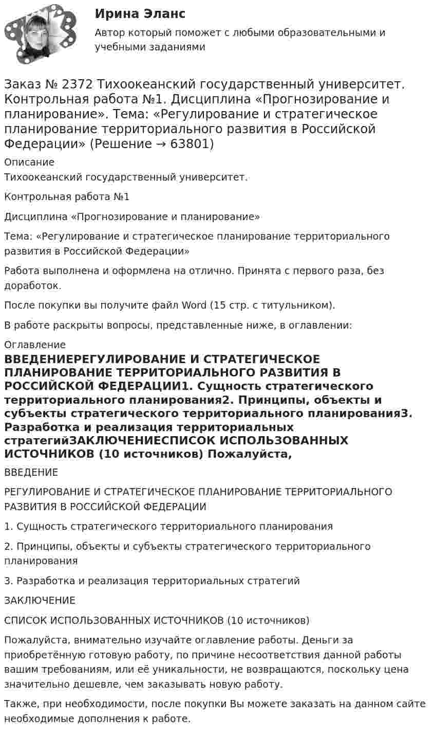      
            Описание
            Тихоокеанский государственный университет. Контрольная работа №1Дисциплина «Прогнозирование и планирование»Тема: «Регулирование и стратегическое планирование территориального развития в Российской Федерации»Работа выполнена и оформлена на отлично. Принята с первого раза, без доработок.После покупки вы получите файл Word (15 стр. с титульником).В работе раскрыты вопросы, представленные ниже, в оглавлении: 
            Оглавление
            ВВЕДЕНИЕРЕГУЛИРОВАНИЕ И СТРАТЕГИЧЕСКОЕ ПЛАНИРОВАНИЕ ТЕРРИТОРИАЛЬНОГО РАЗВИТИЯ В РОССИЙСКОЙ ФЕДЕРАЦИИ1.    Сущность стратегического территориального планирования2.    Принципы, объекты и субъекты стратегического территориального планирования3.    Разработка и реализация территориальных стратегийЗАКЛЮЧЕНИЕСПИСОК ИСПОЛЬЗОВАННЫХ ИСТОЧНИКОВ (10 источников) Пожалуйста, внимательно изучайте оглавление работы. Деньги за приобретённую готовую работу, по причине несоответствия данной работы вашим требованиям, или её уникальности, не возвращаются, поскольку цена значительно дешевле, чем заказывать новую работу.Также, при необходимости, после покупки Вы можете заказать на данном сайте необходимые дополнения к работе.  
            
            
            Заказ № 2372 Тихоокеанский государственный университет. Дисциплина «Социальная психология». Практическое задание № 3Заказ № 2372 Тихоокеанский государственный университет. Контрольная работа №1. Дисциплина «Прогнозирование и планирование». Тема: «Регулирование и стратегическое планирование территориального развития в Российской Федерации»Заказ № 2372 Тихоокеанский государственный университет. Контрольная работа №1. «Теория организации». Тема: 1. «Организационная культура организации: понятие, уровни, значение»Заказ № 2385 Комсомольский-на-Амуре лесопромышленный техникум. Контрольная работа по учебной дисциплине «Безопасность жизнедеятельности». Тема 13. «Причины и поражающие факторы пожаров и взрывов и их последствия для человека».Заказ № 2385 Комсомольский-на-Амуре лесопромышленный техникум. Контрольная работа по учебной дисциплине «Математика». Вариант №3.Заказ № 2385 Комсомольский-на-Амуре лесопромышленный техникум. Контрольная работа по учебной дисциплине «Техническая механика». Тема № 13.Ременные передачи.Заказ № 2395 Тихоокеанский государственный университет. Контрольная работа по дисциплине «Лесомелиорация ландшафтов»Заказ № 2354. Контрольная работа по дисциплине: «Информатика». Вариант № 10.Заказ № 2367. Тихоокеанский государственный университет. Контрольная работа по дисциплине «Бухгалтерский учет в субъектах хозяйствования»Заказ № 2367. Тихоокеанский государственный университет. Контрольная работа по дисциплине «Финансовая статистика». Вариант 4. Тема: Статистическое изучение международных резервов РФЗаказ № 2367. Тихоокеанский государственный университет. Контрольная работа по дисциплине «Финансовый менеджмент». Вариант 4. Заказ № 2372. Находкинский государственный гуманитарно-политехнический колледж. Контрольная работа по дисциплине «Основы бухгалтерского учета»Заказ № 2372. Находкинский государственный гуманитарно-политехнический колледж. Контрольная работа по дисциплине «Финансы, денежное обращение и кредит». Вариант 8Заказ № 2372 Тихоокеанский государственный университет. Дисциплина «Социальная психология». Практическое задание № 1