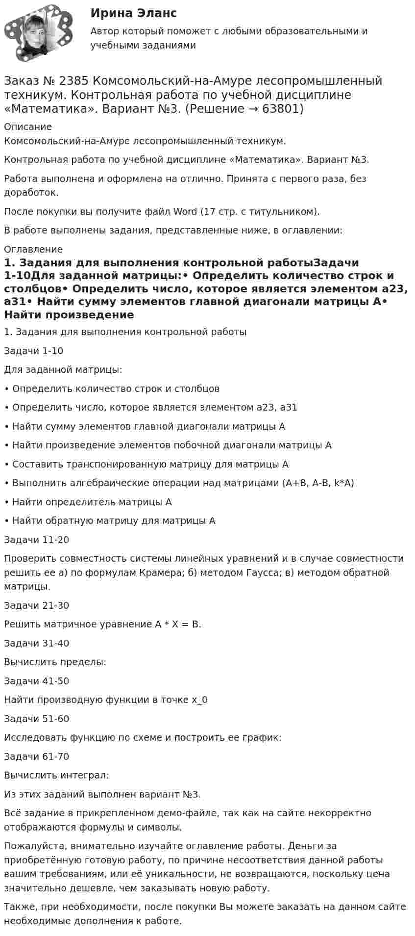     
            Описание
            Комсомольский-на-Амуре лесопромышленный техникум.Контрольная работа по учебной дисциплине «Математика». Вариант №3.Работа выполнена и оформлена на отлично. Принята с первого раза, без доработок.После покупки вы получите файл Word (17 стр. с титульником).В работе выполнены задания, представленные ниже, в оглавлении: 
            Оглавление
             1.        Задания для выполнения контрольной работыЗадачи 1-10Для заданной матрицы:•         Определить количество строк и столбцов•         Определить число, которое является элементом а23, а31•         Найти сумму элементов главной диагонали матрицы А•         Найти произведение элементов побочной диагонали матрицы А•         Составить транспонированную матрицу для матрицы А•         Выполнить алгебраические операции над матрицами (А+В, А-В, k*А)•         Найти определитель матрицы А•         Найти обратную матрицу для матрицы А Задачи 11-20Проверить совместность системы линейных уравнений и в случае совместности решить ее а) по формулам Крамера; б) методом Гаусса;  в) методом обратной матрицы. Задачи 21-30Решить матричное уравнение A * X = B. Задачи 31-40Вычислить пределы: Задачи 41-50Найти производную функции в точке x_0 Задачи 51-60Исследовать функцию по схеме и построить ее график: Задачи 61-70Вычислить интеграл: Из этих заданий выполнен вариант №3. Всё задание в прикрепленном демо-файле, так как на сайте некорректно отображаются формулы и символы. Пожалуйста, внимательно изучайте оглавление работы. Деньги за приобретённую готовую работу, по причине несоответствия данной работы вашим требованиям, или её уникальности, не возвращаются, поскольку цена значительно дешевле, чем заказывать новую работу.Также, при необходимости, после покупки Вы можете заказать на данном сайте необходимые дополнения к работе.  
            
            
            Заказ № 2385 Комсомольский-на-Амуре лесопромышленный техникум. Контрольная работа по учебной дисциплине «Безопасность жизнедеятельности». Тема 13. «Причины и поражающие факторы пожаров и взрывов и их последствия для человека».Заказ № 2385 Комсомольский-на-Амуре лесопромышленный техникум. Контрольная работа по учебной дисциплине «Математика». Вариант №3.Заказ № 2385 Комсомольский-на-Амуре лесопромышленный техникум. Контрольная работа по учебной дисциплине «Техническая механика». Тема № 13.Ременные передачи.Заказ № 2395 Тихоокеанский государственный университет. Контрольная работа по дисциплине «Лесомелиорация ландшафтов»Заказ № 2398 Сахалинский государственный университет. Контрольная работа по дисциплине «Теоретические основы дошкольного образования». Тема «Особенности развития детей старшего дошкольного возраста». 14 вариантЗаказ № 2400 Тихоокеанский государственный университет. Английский язык. unit 2, задание 1Заказ № 2400 Тихоокеанский государственный университет. Английский язык. unit 2, задание 2.Заказ № 2367. Тихоокеанский государственный университет. Контрольная работа по дисциплине «Финансовый менеджмент». Вариант 4. Заказ № 2372. Находкинский государственный гуманитарно-политехнический колледж. Контрольная работа по дисциплине «Основы бухгалтерского учета»Заказ № 2372. Находкинский государственный гуманитарно-политехнический колледж. Контрольная работа по дисциплине «Финансы, денежное обращение и кредит». Вариант 8Заказ № 2372 Тихоокеанский государственный университет. Дисциплина «Социальная психология». Практическое задание № 1Заказ № 2372 Тихоокеанский государственный университет. Дисциплина «Социальная психология». Практическое задание № 2Заказ № 2372 Тихоокеанский государственный университет. Дисциплина «Социальная психология». Практическое задание № 3Заказ № 2372 Тихоокеанский государственный университет. Контрольная работа №1. Дисциплина «Прогнозирование и планирование». Тема: «Регулирование и стратегическое планирование территориального развития в Российской Федерации»
