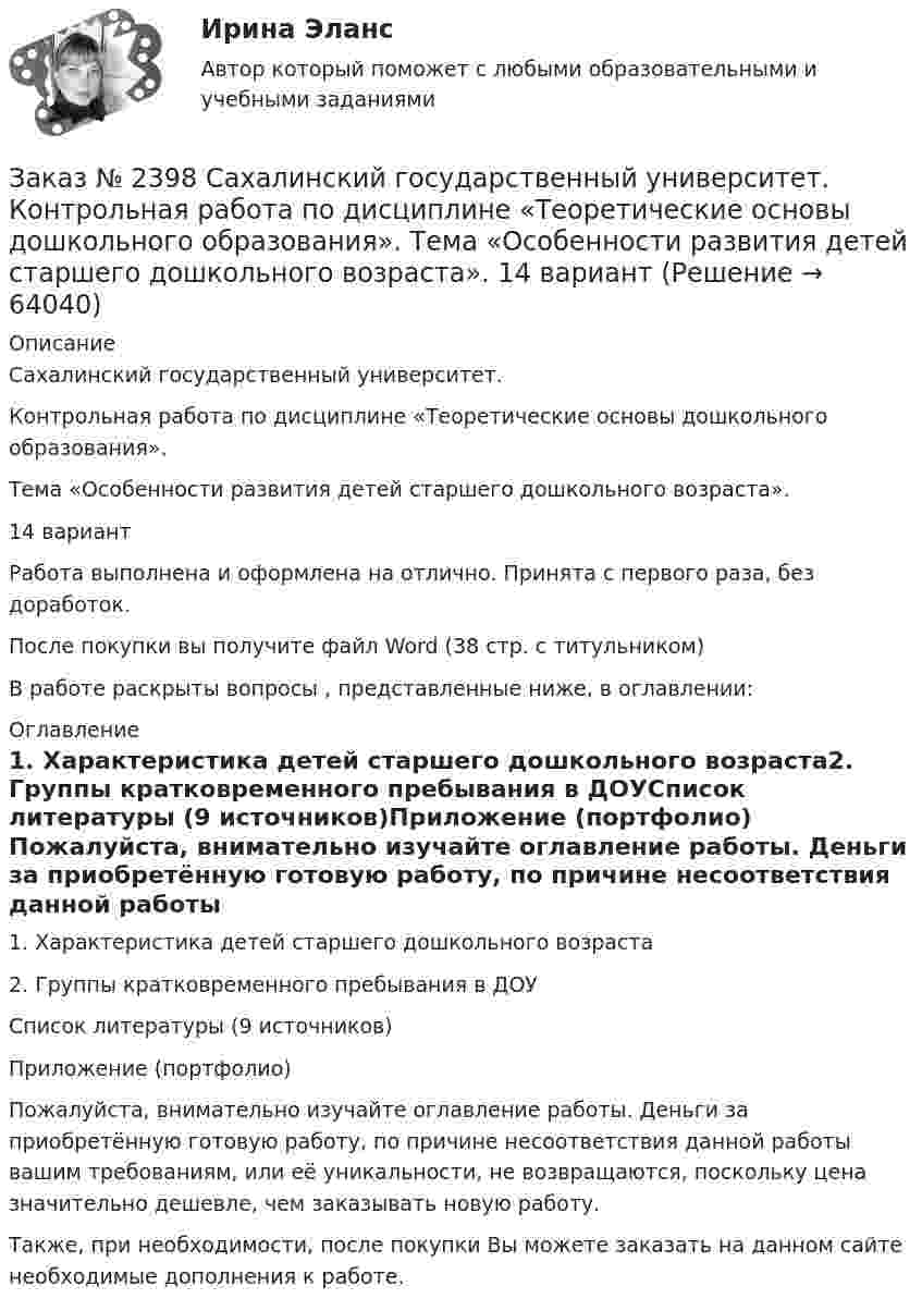      
            Описание
            Сахалинский государственный университет. Контрольная работа по дисциплине «Теоретические основы дошкольного образования». Тема «Особенности развития детей старшего дошкольного возраста». 14 вариант Работа выполнена и оформлена на отлично. Принята с первого раза, без доработок.После покупки вы получите файл Word (38 стр. с титульником) В работе раскрыты вопросы , представленные ниже, в оглавлении: 
            Оглавление
            1.    Характеристика детей старшего дошкольного возраста2.    Группы кратковременного пребывания в ДОУСписок литературы (9 источников)Приложение (портфолио) Пожалуйста, внимательно изучайте оглавление работы. Деньги за приобретённую готовую работу, по причине несоответствия данной работы вашим требованиям, или её уникальности, не возвращаются, поскольку цена значительно дешевле, чем заказывать новую работу.Также, при необходимости, после покупки Вы можете заказать на данном сайте необходимые дополнения к работе.  
            
            
            Заказ № 2395 Тихоокеанский государственный университет. Контрольная работа по дисциплине «Лесомелиорация ландшафтов»Заказ № 2398 Сахалинский государственный университет. Контрольная работа по дисциплине «Теоретические основы дошкольного образования». Тема «Особенности развития детей старшего дошкольного возраста». 14 вариантЗаказ № 2400 Тихоокеанский государственный университет. Английский язык. unit 2, задание 1Заказ № 2400 Тихоокеанский государственный университет. Английский язык. unit 2, задание 2.Заказ № 2400 Тихоокеанский государственный университет. Английский язык. Unit_4task1. Работа с текстом «Studying at university»Заказ № 2400 Тихоокеанский государственный университет. Английский язык. Unit_4task2. Работа с текстом «Higher education in Russia»Заказ № 2400 Тихоокеанский государственный университет. Английский язык. Unit_4task3. Работа с текстом «Russian universities»Заказ № 2372 Тихоокеанский государственный университет. Дисциплина «Социальная психология». Практическое задание № 1Заказ № 2372 Тихоокеанский государственный университет. Дисциплина «Социальная психология». Практическое задание № 2Заказ № 2372 Тихоокеанский государственный университет. Дисциплина «Социальная психология». Практическое задание № 3Заказ № 2372 Тихоокеанский государственный университет. Контрольная работа №1. Дисциплина «Прогнозирование и планирование». Тема: «Регулирование и стратегическое планирование территориального развития в Российской Федерации»Заказ № 2372 Тихоокеанский государственный университет. Контрольная работа №1. «Теория организации». Тема: 1. «Организационная культура организации: понятие, уровни, значение»Заказ № 2385 Комсомольский-на-Амуре лесопромышленный техникум. Контрольная работа по учебной дисциплине «Безопасность жизнедеятельности». Тема 13. «Причины и поражающие факторы пожаров и взрывов и их последствия для человека».Заказ № 2385 Комсомольский-на-Амуре лесопромышленный техникум. Контрольная работа по учебной дисциплине «Математика». Вариант №3.