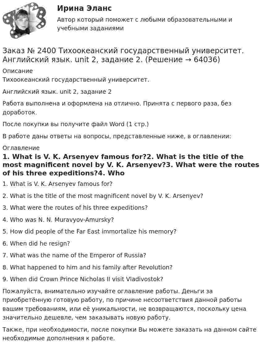      
            Описание
            Тихоокеанский государственный университет. Английский язык. unit 2, задание 2Работа выполнена и оформлена на отлично. Принята с первого раза, без доработок.После покупки вы получите файл Word (1 стр.) В работе даны ответы на вопросы, представленные ниже, в оглавлении: 
            Оглавление
            1.              What is V. K. Arsenyev famous for?2.              What is the title of the most magnificent novel by V. K. Arsenyev?3.              What were the routes of his three expeditions?4.              Who was N. N. Muravyov-Amursky?5.              How did people of the Far East immortalize his memory?6.              When did he resign?7.              What was the name of the Emperor of Russia?8.              What happened to him and his family after Revolution?9.              When did Crown Prince Nicholas II visit Vladivostok?  Пожалуйста, внимательно изучайте оглавление работы. Деньги за приобретённую готовую работу, по причине несоответствия данной работы вашим требованиям, или её уникальности, не возвращаются, поскольку цена значительно дешевле, чем заказывать новую работу.Также, при необходимости, после покупки Вы можете заказать на данном сайте необходимые дополнения к работе.  
            
            
            Заказ № 2400 Тихоокеанский государственный университет. Английский язык. unit 2, задание 1Заказ № 2400 Тихоокеанский государственный университет. Английский язык. unit 2, задание 2.Заказ № 2400 Тихоокеанский государственный университет. Английский язык. Unit_4task1. Работа с текстом «Studying at university»Заказ № 2400 Тихоокеанский государственный университет. Английский язык. Unit_4task2. Работа с текстом «Higher education in Russia»Заказ № 2400 Тихоокеанский государственный университет. Английский язык. Unit_4task3. Работа с текстом «Russian universities»Заказ № 2400 Тихоокеанский государственный университет. Контрольная работа  по дисциплине «Введение в профессию». Вариант 6.Заказ № 2400 Тихоокеанский государственный университет. Контрольная работа  по дисциплине «Риторика и академическое письмо». Заказ № 2372 Тихоокеанский государственный университет. Дисциплина «Социальная психология». Практическое задание № 3Заказ № 2372 Тихоокеанский государственный университет. Контрольная работа №1. Дисциплина «Прогнозирование и планирование». Тема: «Регулирование и стратегическое планирование территориального развития в Российской Федерации»Заказ № 2372 Тихоокеанский государственный университет. Контрольная работа №1. «Теория организации». Тема: 1. «Организационная культура организации: понятие, уровни, значение»Заказ № 2385 Комсомольский-на-Амуре лесопромышленный техникум. Контрольная работа по учебной дисциплине «Безопасность жизнедеятельности». Тема 13. «Причины и поражающие факторы пожаров и взрывов и их последствия для человека».Заказ № 2385 Комсомольский-на-Амуре лесопромышленный техникум. Контрольная работа по учебной дисциплине «Математика». Вариант №3.Заказ № 2385 Комсомольский-на-Амуре лесопромышленный техникум. Контрольная работа по учебной дисциплине «Техническая механика». Тема № 13.Ременные передачи.Заказ № 2395 Тихоокеанский государственный университет. Контрольная работа по дисциплине «Лесомелиорация ландшафтов»