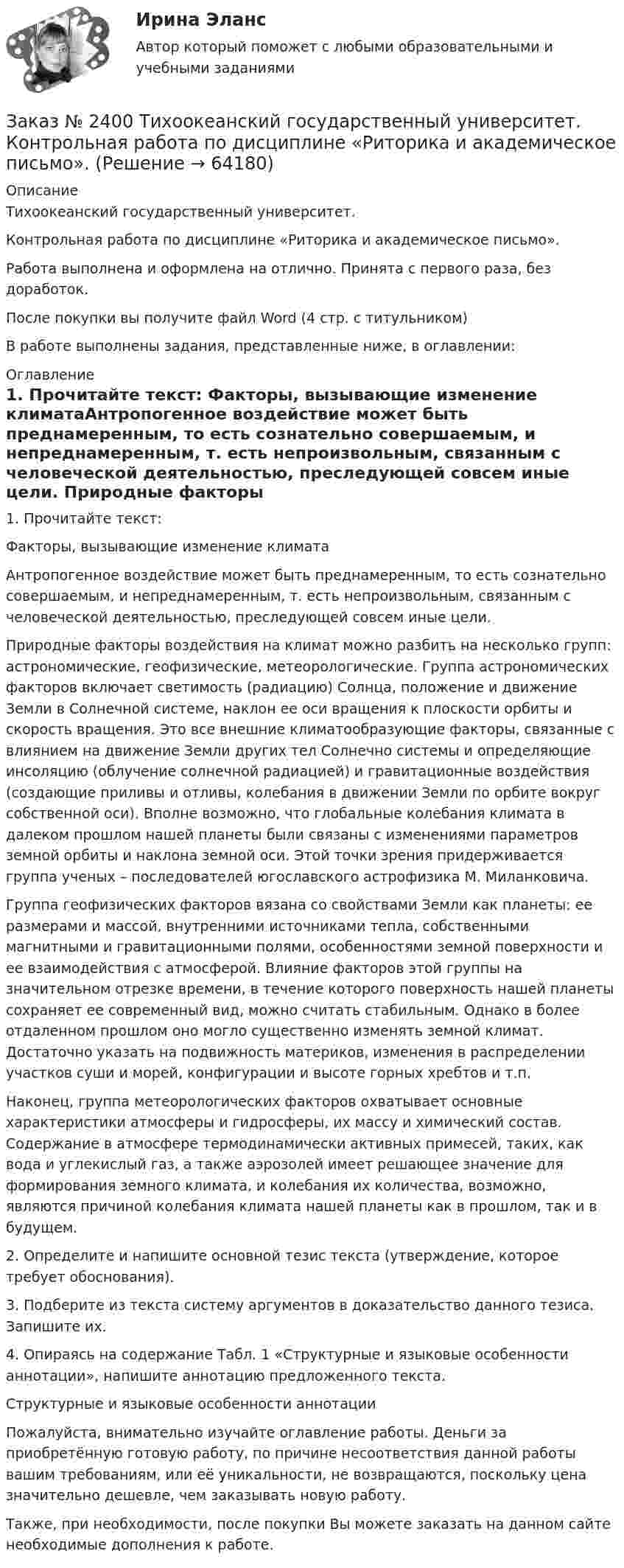      
            Описание
            Тихоокеанский государственный университет. Контрольная работа по дисциплине «Риторика и академическое письмо». Работа выполнена и оформлена на отлично. Принята с первого раза, без доработок.После покупки вы получите файл Word (4 стр. с титульником) В работе выполнены задания, представленные ниже, в оглавлении: 
            Оглавление
            1. Прочитайте текст: Факторы, вызывающие изменение климатаАнтропогенное воздействие может быть преднамеренным, то есть сознательно совершаемым, и непреднамеренным, т. есть непроизвольным, связанным с человеческой деятельностью, преследующей совсем иные цели. Природные факторы воздействия на климат можно разбить на несколько групп: астрономические, геофизические, метеорологические. Группа астрономических факторов включает светимость (радиацию) Солнца, положение и движение Земли в Солнечной системе, наклон ее оси вращения к плоскости орбиты и скорость вращения. Это все внешние климатообразующие факторы, связанные с влиянием на движение Земли других тел Солнечно системы и определяющие инсоляцию (облучение солнечной радиацией) и гравитационные воздействия (создающие приливы и отливы, колебания в движении Земли по орбите вокруг собственной оси). Вполне возможно, что глобальные колебания климата в далеком прошлом нашей планеты были связаны с изменениями параметров земной орбиты и наклона земной оси. Этой точки зрения придерживается группа ученых – последователей югославского астрофизика М. Миланковича. Группа геофизических факторов вязана со свойствами Земли как планеты: ее размерами и массой, внутренними источниками тепла, собственными магнитными и гравитационными полями, особенностями земной поверхности и ее взаимодействия с атмосферой. Влияние факторов этой группы на значительном отрезке времени, в течение которого поверхность нашей планеты сохраняет ее современный вид, можно считать стабильным. Однако в более отдаленном прошлом оно могло существенно изменять земной климат. Достаточно указать на подвижность материков, изменения в распределении участков суши и морей, конфигурации и высоте горных хребтов и т.п. Наконец, группа метеорологических факторов охватывает основные характеристики атмосферы и гидросферы, их массу и химический состав. Содержание в атмосфере термодинамически активных примесей, таких, как вода и углекислый газ, а также аэрозолей имеет решающее значение для формирования земного климата, и колебания их количества, возможно, являются причиной колебания климата нашей планеты как в прошлом, так и в будущем. 2. Определите и напишите основной тезис текста (утверждение, которое требует обоснования).3. Подберите из текста систему аргументов в доказательство данного тезиса. Запишите их.4. Опираясь на содержание Табл. 1 «Структурные и языковые особенности аннотации», напишите аннотацию предложенного текста.Структурные и языковые особенности аннотации Пожалуйста, внимательно изучайте оглавление работы. Деньги за приобретённую готовую работу, по причине несоответствия данной работы вашим требованиям, или её уникальности, не возвращаются, поскольку цена значительно дешевле, чем заказывать новую работу.Также, при необходимости, после покупки Вы можете заказать на данном сайте необходимые дополнения к работе.   
            
            
            Заказ № 2400 Тихоокеанский государственный университет. Контрольная работа  по дисциплине «Введение в профессию». Вариант 6.Заказ № 2400 Тихоокеанский государственный университет. Контрольная работа  по дисциплине «Риторика и академическое письмо». Заказ № 2400 Тихоокеанский государственный университет. Практическое занятие по дисциплине «Риторика и академическое письмо». «Аннотация: структурно-смысловые и языковые особенности»Заказ № 2400 Тихоокеанский государственный университет. Практическое занятие по дисциплине «Риторика и академическое письмо». «Образ ритора»Заказ № 2400 Тихоокеанский государственный университет. Практическое занятие по дисциплине «Риторика и академическое письмо». «Основные требования к публичному выступлению»Заказ № 2400 Тихоокеанский государственный университет. Практическое занятие по дисциплине «Риторика и академическое письмо». «Речеголосовой тренинг»Заказ № 2401 Тульский государственный университет. Контрольная работа по дисциплине «Конструкционные и электротехнические материалы». Вариант 9Заказ № 2385 Комсомольский-на-Амуре лесопромышленный техникум. Контрольная работа по учебной дисциплине «Техническая механика». Тема № 13.Ременные передачи.Заказ № 2395 Тихоокеанский государственный университет. Контрольная работа по дисциплине «Лесомелиорация ландшафтов»Заказ № 2398 Сахалинский государственный университет. Контрольная работа по дисциплине «Теоретические основы дошкольного образования». Тема «Особенности развития детей старшего дошкольного возраста». 14 вариантЗаказ № 2400 Тихоокеанский государственный университет. Английский язык. unit 2, задание 1Заказ № 2400 Тихоокеанский государственный университет. Английский язык. unit 2, задание 2.Заказ № 2400 Тихоокеанский государственный университет. Английский язык. Unit_4task1. Работа с текстом «Studying at university»Заказ № 2400 Тихоокеанский государственный университет. Английский язык. Unit_4task2. Работа с текстом «Higher education in Russia»