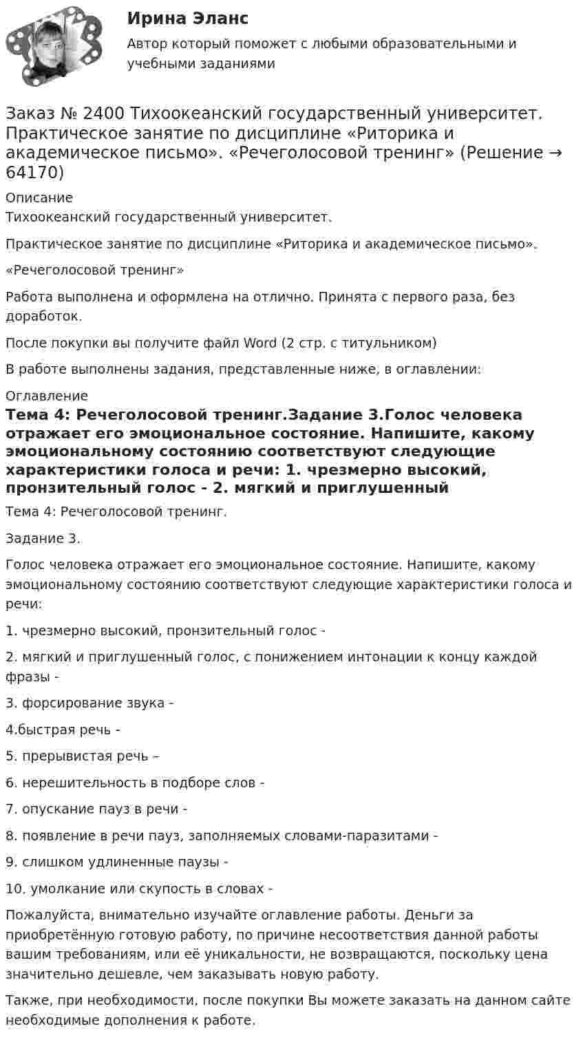      
            Описание
            Тихоокеанский государственный университет. Практическое занятие по дисциплине «Риторика и академическое письмо». «Речеголосовой тренинг» Работа выполнена и оформлена на отлично. Принята с первого раза, без доработок.После покупки вы получите файл Word (2 стр. с титульником) В работе выполнены задания, представленные ниже, в оглавлении: 
            Оглавление
            Тема 4: Речеголосовой тренинг.Задание 3.Голос человека отражает его эмоциональное состояние. Напишите, какому эмоциональному состоянию соответствуют следующие характеристики голоса и речи: 1. чрезмерно высокий, пронзительный голос - 2. мягкий и приглушенный голос, с понижением интонации к концу каждой фразы -3. форсирование звука - 4.быстрая речь - 5. прерывистая речь – 6. нерешительность в подборе слов - 7. опускание пауз в речи - 8. появление в речи пауз, заполняемых словами-паразитами - 9. слишком удлиненные паузы - 10. умолкание или скупость в словах -  Пожалуйста, внимательно изучайте оглавление работы. Деньги за приобретённую готовую работу, по причине несоответствия данной работы вашим требованиям, или её уникальности, не возвращаются, поскольку цена значительно дешевле, чем заказывать новую работу.Также, при необходимости, после покупки Вы можете заказать на данном сайте необходимые дополнения к работе.  
            
            
            Заказ № 2400 Тихоокеанский государственный университет. Практическое занятие по дисциплине «Риторика и академическое письмо». «Основные требования к публичному выступлению»Заказ № 2400 Тихоокеанский государственный университет. Практическое занятие по дисциплине «Риторика и академическое письмо». «Речеголосовой тренинг»Заказ № 2401 Тульский государственный университет. Контрольная работа по дисциплине «Конструкционные и электротехнические материалы». Вариант 9Заказ № 2406 Контрольная работа по дисциплине: Маркетинг. На базе Хлебного Дома «Компания Клименко».Заказ № 2406. Тихоокеанский государственный университет. Контрольная работа по дисциплине: История (ИОГП). Тема 9: «Смутное время в России»Заказ № 2406. Тихоокеанский государственный университет. Контрольная работа по дисциплине: Маркетинг. 9 вариант. На базе магазина «Магнит Косметик».Заказ № 2406. Тихоокеанский государственный университет. Контрольная работа по дисциплине: Мировая экономика. Тема  «Мировое хозяйство и объективные основы его формирования».Заказ № 2400 Тихоокеанский государственный университет. Английский язык. unit 2, задание 2.Заказ № 2400 Тихоокеанский государственный университет. Английский язык. Unit_4task1. Работа с текстом «Studying at university»Заказ № 2400 Тихоокеанский государственный университет. Английский язык. Unit_4task2. Работа с текстом «Higher education in Russia»Заказ № 2400 Тихоокеанский государственный университет. Английский язык. Unit_4task3. Работа с текстом «Russian universities»Заказ № 2400 Тихоокеанский государственный университет. Контрольная работа  по дисциплине «Введение в профессию». Вариант 6.Заказ № 2400 Тихоокеанский государственный университет. Контрольная работа  по дисциплине «Риторика и академическое письмо». Заказ № 2400 Тихоокеанский государственный университет. Практическое занятие по дисциплине «Риторика и академическое письмо». «Аннотация: структурно-смысловые и языковые особенности»