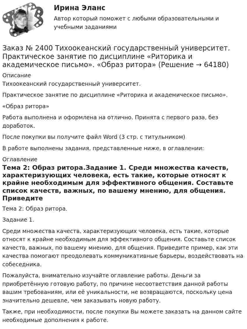      
            Описание
            Тихоокеанский государственный университет.Практическое занятие по дисциплине «Риторика и академическое письмо».«Образ ритора»Работа выполнена и оформлена на отлично. Принята с первого раза, без доработок.После покупки вы получите файл Word (3 стр. с титульником)В работе выполнены задания, представленные ниже, в оглавлении: 
            Оглавление
            Тема 2: Образ ритора.Задание 1. Среди множества качеств, характеризующих человека, есть такие, которые относят к крайне необходимым для эффективного общения. Составьте список качеств, важных, по вашему мнению, для общения. Приведите пример, как эти качества помогают преодолевать коммуникативные барьеры, воздействовать на собеседника. Пожалуйста, внимательно изучайте оглавление работы. Деньги за приобретённую готовую работу, по причине несоответствия данной работы вашим требованиям, или её уникальности, не возвращаются, поскольку цена значительно дешевле, чем заказывать новую работу.Также, при необходимости, после покупки Вы можете заказать на данном сайте необходимые дополнения к работе.  
            
            
            Заказ № 2400 Тихоокеанский государственный университет. Практическое занятие по дисциплине «Риторика и академическое письмо». «Аннотация: структурно-смысловые и языковые особенности»Заказ № 2400 Тихоокеанский государственный университет. Практическое занятие по дисциплине «Риторика и академическое письмо». «Образ ритора»Заказ № 2400 Тихоокеанский государственный университет. Практическое занятие по дисциплине «Риторика и академическое письмо». «Основные требования к публичному выступлению»Заказ № 2400 Тихоокеанский государственный университет. Практическое занятие по дисциплине «Риторика и академическое письмо». «Речеголосовой тренинг»Заказ № 2401 Тульский государственный университет. Контрольная работа по дисциплине «Конструкционные и электротехнические материалы». Вариант 9Заказ № 2406 Контрольная работа по дисциплине: Маркетинг. На базе Хлебного Дома «Компания Клименко».Заказ № 2406. Тихоокеанский государственный университет. Контрольная работа по дисциплине: История (ИОГП). Тема 9: «Смутное время в России»Заказ № 2398 Сахалинский государственный университет. Контрольная работа по дисциплине «Теоретические основы дошкольного образования». Тема «Особенности развития детей старшего дошкольного возраста». 14 вариантЗаказ № 2400 Тихоокеанский государственный университет. Английский язык. unit 2, задание 1Заказ № 2400 Тихоокеанский государственный университет. Английский язык. unit 2, задание 2.Заказ № 2400 Тихоокеанский государственный университет. Английский язык. Unit_4task1. Работа с текстом «Studying at university»Заказ № 2400 Тихоокеанский государственный университет. Английский язык. Unit_4task2. Работа с текстом «Higher education in Russia»Заказ № 2400 Тихоокеанский государственный университет. Английский язык. Unit_4task3. Работа с текстом «Russian universities»Заказ № 2400 Тихоокеанский государственный университет. Контрольная работа  по дисциплине «Введение в профессию». Вариант 6.