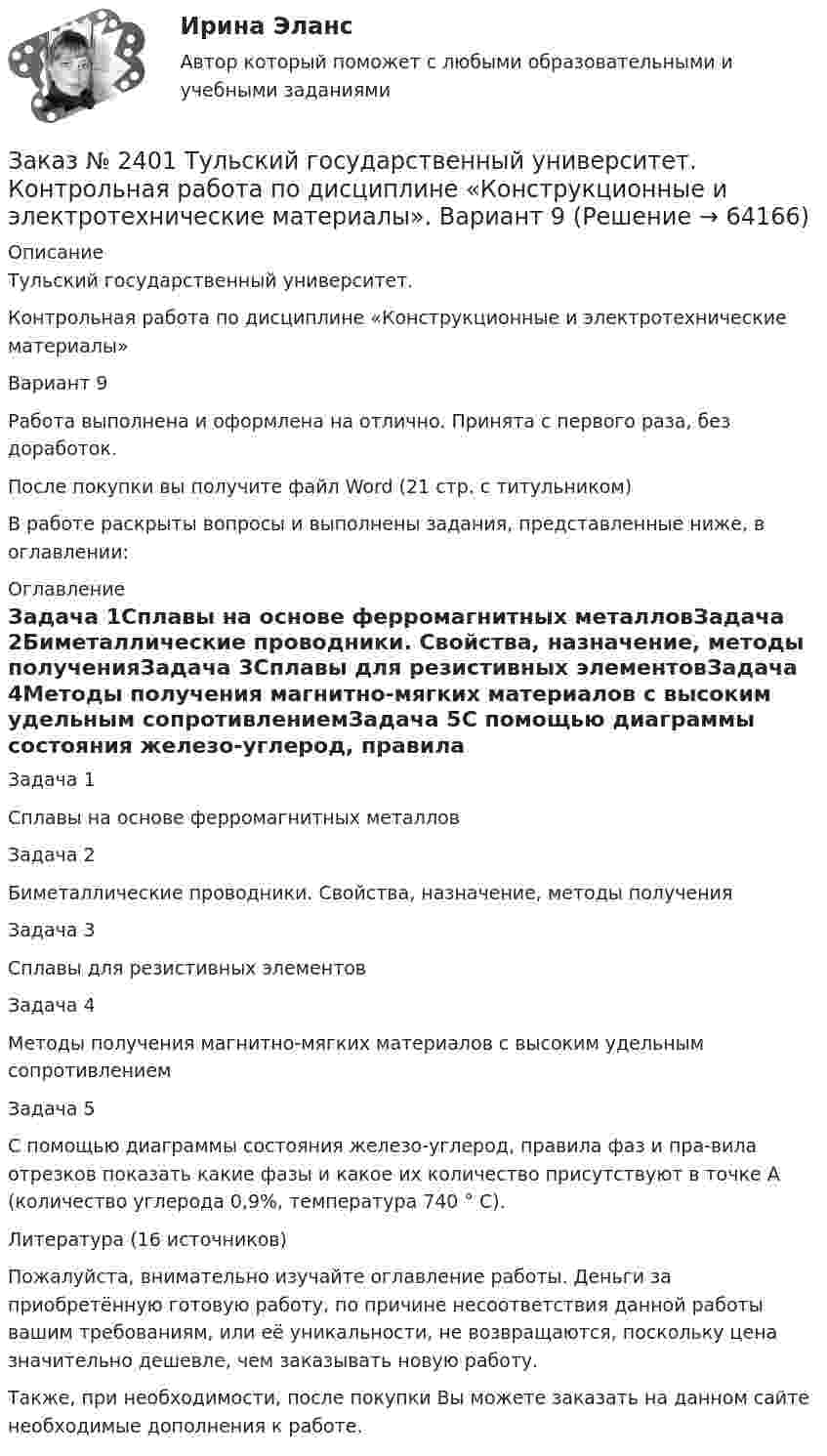      
            Описание
            Тульский государственный университет. Контрольная работа по дисциплине «Конструкционные и электротехнические материалы» Вариант 9Работа выполнена и оформлена на отлично. Принята с первого раза, без доработок.После покупки вы получите файл Word (21 стр. с титульником) В работе раскрыты вопросы и выполнены задания, представленные ниже, в оглавлении: 
            Оглавление
            Задача 1Сплавы на основе ферромагнитных металловЗадача 2Биметаллические проводники. Свойства, назначение, методы полученияЗадача 3Сплавы для резистивных элементовЗадача 4Методы получения магнитно-мягких материалов с высоким удельным сопротивлениемЗадача 5С помощью диаграммы состояния железо-углерод, правила фаз и пра-вила отрезков показать какие фазы и какое их количество присутствуют в точке А (количество углерода 0,9%, температура 740 ° C).Литература (16 источников) Пожалуйста, внимательно изучайте оглавление работы. Деньги за приобретённую готовую работу, по причине несоответствия данной работы вашим требованиям, или её уникальности, не возвращаются, поскольку цена значительно дешевле, чем заказывать новую работу.Также, при необходимости, после покупки Вы можете заказать на данном сайте необходимые дополнения к работе.   
            
            
            Заказ № 2400 Тихоокеанский государственный университет. Практическое занятие по дисциплине «Риторика и академическое письмо». «Речеголосовой тренинг»Заказ № 2401 Тульский государственный университет. Контрольная работа по дисциплине «Конструкционные и электротехнические материалы». Вариант 9Заказ № 2406 Контрольная работа по дисциплине: Маркетинг. На базе Хлебного Дома «Компания Клименко».Заказ № 2406. Тихоокеанский государственный университет. Контрольная работа по дисциплине: История (ИОГП). Тема 9: «Смутное время в России»Заказ № 2406. Тихоокеанский государственный университет. Контрольная работа по дисциплине: Маркетинг. 9 вариант. На базе магазина «Магнит Косметик».Заказ № 2406. Тихоокеанский государственный университет. Контрольная работа по дисциплине: Мировая экономика. Тема  «Мировое хозяйство и объективные основы его формирования».Заказ № 2406 Хабаровский государственный университет экономики и права. Контрольная работа по дисциплине: Введение в профессиональную деятельность. Вариант 9. Налоги: экономическое содержание и история возникновенияЗаказ № 2400 Тихоокеанский государственный университет. Английский язык. Unit_4task1. Работа с текстом «Studying at university»Заказ № 2400 Тихоокеанский государственный университет. Английский язык. Unit_4task2. Работа с текстом «Higher education in Russia»Заказ № 2400 Тихоокеанский государственный университет. Английский язык. Unit_4task3. Работа с текстом «Russian universities»Заказ № 2400 Тихоокеанский государственный университет. Контрольная работа  по дисциплине «Введение в профессию». Вариант 6.Заказ № 2400 Тихоокеанский государственный университет. Контрольная работа  по дисциплине «Риторика и академическое письмо». Заказ № 2400 Тихоокеанский государственный университет. Практическое занятие по дисциплине «Риторика и академическое письмо». «Аннотация: структурно-смысловые и языковые особенности»Заказ № 2400 Тихоокеанский государственный университет. Практическое занятие по дисциплине «Риторика и академическое письмо». «Образ ритора»