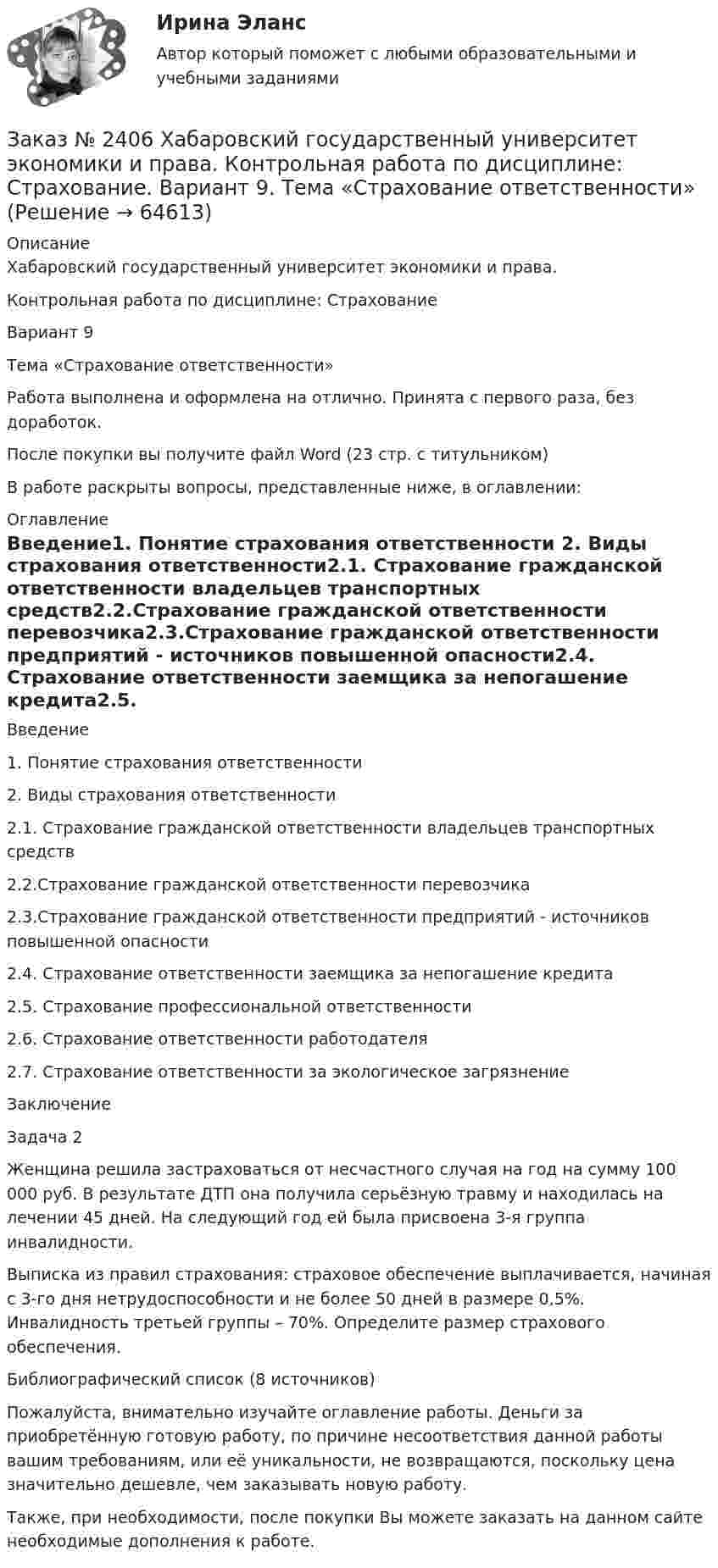      
            Описание
            Хабаровский государственный университет экономики и права. Контрольная работа по дисциплине: СтрахованиеВариант 9Тема «Страхование ответственности»Работа выполнена и оформлена на отлично. Принята с первого раза, без доработок.После покупки вы получите файл Word (23 стр. с титульником) В работе раскрыты вопросы, представленные ниже, в оглавлении:  
            Оглавление
            Введение1.    Понятие страхования ответственности 2. Виды страхования ответственности2.1. Страхование гражданской ответственности владельцев      транспортных средств2.2.Страхование гражданской ответственности перевозчика2.3.Страхование гражданской ответственности предприятий -        источников повышенной опасности2.4. Страхование ответственности заемщика за непогашение кредита2.5. Страхование профессиональной ответственности2.6. Страхование ответственности работодателя2.7. Страхование ответственности за экологическое загрязнениеЗаключениеЗадача 2Женщина решила застраховаться от несчастного случая на год на сумму 100 000 руб. В результате ДТП она получила серьёзную травму и находилась на лечении 45 дней. На следующий год ей была присвоена 3-я группа инвалидности.Выписка из правил страхования: страховое обеспечение выплачивается, начиная с 3-го дня нетрудоспособности и не более 50 дней в размере 0,5%. Инвалидность третьей группы – 70%. Определите размер страхового обеспечения.Библиографический список (8 источников) Пожалуйста, внимательно изучайте оглавление работы. Деньги за приобретённую готовую работу, по причине несоответствия данной работы вашим требованиям, или её уникальности, не возвращаются, поскольку цена значительно дешевле, чем заказывать новую работу.Также, при необходимости, после покупки Вы можете заказать на данном сайте необходимые дополнения к работе.  
            
            
            Заказ № 2406 Хабаровский государственный университет экономики и права. Контрольная работа по дисциплине: Социология и политология. Тема 9. Глобализация социальной жизниЗаказ № 2406 Хабаровский государственный университет экономики и права. Контрольная работа по дисциплине: Страхование. Вариант 9. Тема «Страхование ответственности»Заказ № 2406 Хабаровский государственный университет экономики и права. Контрольная работа по дисциплине: Теория экономического анализаЗаказ № 2406 Хабаровский государственный университет экономики и права. Контрольная работа по дисциплине: Финансовые рынки. Тема № 9 «Эмиссия эмиссионных ценных бумаг»Заказ № 2406 Хабаровский государственный университет экономики и права. Контрольная работа по дисциплине: Экономическая география. Тема 9Заказ № 2406 Хабаровский государственный университет экономики и права. Контрольная работа по дисциплине: Экономическая информатикаЗаказ № 2408. Сахалинский государственный университет. Контрольная работа по дисциплине: Возрастная анатомия, физиология и гигиена. Вариант 4Заказ № 2406 Хабаровский государственный университет экономики и права. Контрольная работа по дисциплине: История экономики. Тема 9. Реформа крепостного права в РоссииЗаказ № 2406 Хабаровский государственный университет экономики и права. Контрольная работа по дисциплине: Линейная алгебра. Вариант 9Заказ № 2406 Хабаровский государственный университет экономики и права. Контрольная работа по дисциплине: МаркетингЗаказ № 2406 Хабаровский государственный университет экономики и права. Контрольная работа по дисциплине: Математический анализЗаказ № 2406 Хабаровский государственный университет экономики и права. Контрольная работа по дисциплине: Менеджмент. Вариант 9. На базе ООО «Пять звезд»Заказ № 2406 Хабаровский государственный университет экономики и права. Контрольная работа по дисциплине: Микроэкономика. Тема 9. Рынок совершенной конкуренцииЗаказ № 2406 Хабаровский государственный университет экономики и права. Контрольная работа по дисциплине: Мировая экономика. Вариант 1. Современное мировое хозяйство