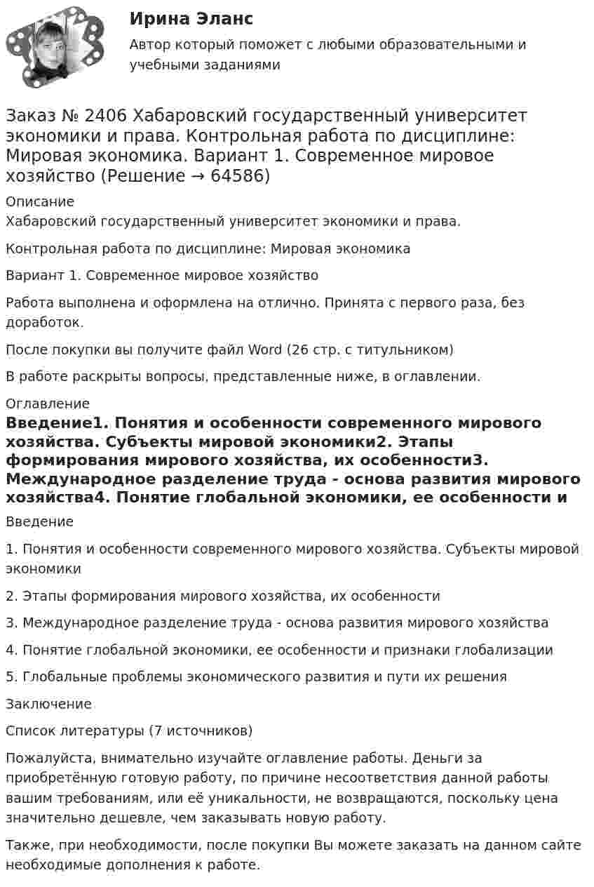      
            Описание
            Хабаровский государственный университет экономики и права. Контрольная работа по дисциплине: Мировая экономикаВариант 1. Современное мировое хозяйствоРабота выполнена и оформлена на отлично. Принята с первого раза, без доработок.После покупки вы получите файл Word (26 стр. с титульником) В работе раскрыты вопросы, представленные ниже, в оглавлении.  
            Оглавление
            Введение1.    Понятия и особенности современного мирового хозяйства. Субъекты мировой экономики2.    Этапы формирования мирового хозяйства, их особенности3. Международное разделение труда - основа развития мирового хозяйства4. Понятие глобальной экономики, ее особенности и признаки глобализации5. Глобальные проблемы экономического развития и пути их  решенияЗаключениеСписок литературы  (7 источников) Пожалуйста, внимательно изучайте оглавление работы. Деньги за приобретённую готовую работу, по причине несоответствия данной работы вашим требованиям, или её уникальности, не возвращаются, поскольку цена значительно дешевле, чем заказывать новую работу.Также, при необходимости, после покупки Вы можете заказать на данном сайте необходимые дополнения к работе.  
            
            
            Заказ № 2406 Хабаровский государственный университет экономики и права. Контрольная работа по дисциплине: Микроэкономика. Тема 9. Рынок совершенной конкуренцииЗаказ № 2406 Хабаровский государственный университет экономики и права. Контрольная работа по дисциплине: Мировая экономика. Вариант 1. Современное мировое хозяйствоЗаказ № 2406 Хабаровский государственный университет экономики и права. Контрольная работа по дисциплине: Психология. Тема 9. Социализация личности и её механизмыЗаказ № 2406 Хабаровский государственный университет экономики и права. Контрольная работа по дисциплине: Социология и политология. Тема 9. Глобализация социальной жизниЗаказ № 2406 Хабаровский государственный университет экономики и права. Контрольная работа по дисциплине: Страхование. Вариант 9. Тема «Страхование ответственности»Заказ № 2406 Хабаровский государственный университет экономики и права. Контрольная работа по дисциплине: Теория экономического анализаЗаказ № 2406 Хабаровский государственный университет экономики и права. Контрольная работа по дисциплине: Финансовые рынки. Тема № 9 «Эмиссия эмиссионных ценных бумаг»Заказ № 2406 Хабаровский государственный университет экономики и права. Контрольная работа по дисциплине: Деловой иностранный языкЗаказ № 2406 Хабаровский государственный университет экономики и права. Контрольная работа по дисциплине: Деньги, кредит, банки. Тема 9. Денежная системаЗаказ № 2406 Хабаровский государственный университет экономики и права. Контрольная работа по дисциплине: История (отечественная история). Тема 9. Россия в начале XVII в.Заказ № 2406 Хабаровский государственный университет экономики и права. Контрольная работа по дисциплине: История экономики. Тема 9. Реформа крепостного права в РоссииЗаказ № 2406 Хабаровский государственный университет экономики и права. Контрольная работа по дисциплине: Линейная алгебра. Вариант 9Заказ № 2406 Хабаровский государственный университет экономики и права. Контрольная работа по дисциплине: МаркетингЗаказ № 2406 Хабаровский государственный университет экономики и права. Контрольная работа по дисциплине: Математический анализ