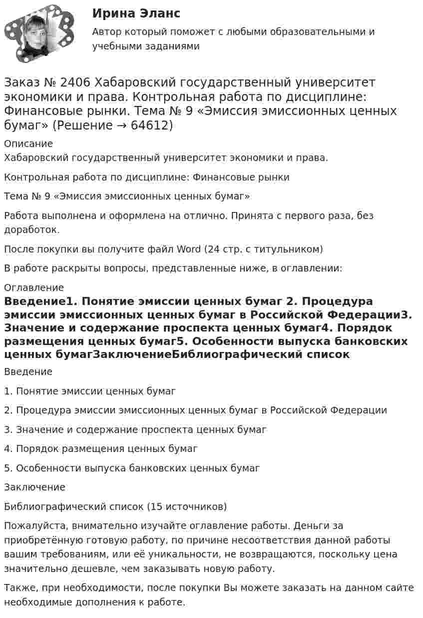      
            Описание
            Хабаровский государственный университет экономики и права.Контрольная работа по дисциплине: Финансовые рынкиТема № 9 «Эмиссия эмиссионных ценных бумаг»Работа выполнена и оформлена на отлично. Принята с первого раза, без доработок.После покупки вы получите файл Word (24 стр. с титульником)В работе раскрыты вопросы, представленные ниже, в оглавлении: 
            Оглавление
            Введение1.    Понятие эмиссии ценных бумаг 2.    Процедура эмиссии эмиссионных ценных бумаг в Российской Федерации3.    Значение и содержание проспекта ценных бумаг4.    Порядок размещения ценных бумаг5.    Особенности выпуска банковских ценных бумагЗаключениеБиблиографический список (15 источников) Пожалуйста, внимательно изучайте оглавление работы. Деньги за приобретённую готовую работу, по причине несоответствия данной работы вашим требованиям, или её уникальности, не возвращаются, поскольку цена значительно дешевле, чем заказывать новую работу.Также, при необходимости, после покупки Вы можете заказать на данном сайте необходимые дополнения к работе.  
            
            
            Заказ № 2406 Хабаровский государственный университет экономики и права. Контрольная работа по дисциплине: Теория экономического анализаЗаказ № 2406 Хабаровский государственный университет экономики и права. Контрольная работа по дисциплине: Финансовые рынки. Тема № 9 «Эмиссия эмиссионных ценных бумаг»Заказ № 2406 Хабаровский государственный университет экономики и права. Контрольная работа по дисциплине: Экономическая география. Тема 9Заказ № 2406 Хабаровский государственный университет экономики и права. Контрольная работа по дисциплине: Экономическая информатикаЗаказ № 2408. Сахалинский государственный университет. Контрольная работа по дисциплине: Возрастная анатомия, физиология и гигиена. Вариант 4Заказ № 2408. Сахалинский государственный университет. Контрольная работа по дисциплине: История. Вариант 4Заказ № 2408. Сахалинский государственный университет. Контрольная работа по дисциплине: Психология. Заказ № 2406 Хабаровский государственный университет экономики и права. Контрольная работа по дисциплине: МаркетингЗаказ № 2406 Хабаровский государственный университет экономики и права. Контрольная работа по дисциплине: Математический анализЗаказ № 2406 Хабаровский государственный университет экономики и права. Контрольная работа по дисциплине: Менеджмент. Вариант 9. На базе ООО «Пять звезд»Заказ № 2406 Хабаровский государственный университет экономики и права. Контрольная работа по дисциплине: Микроэкономика. Тема 9. Рынок совершенной конкуренцииЗаказ № 2406 Хабаровский государственный университет экономики и права. Контрольная работа по дисциплине: Мировая экономика. Вариант 1. Современное мировое хозяйствоЗаказ № 2406 Хабаровский государственный университет экономики и права. Контрольная работа по дисциплине: Психология. Тема 9. Социализация личности и её механизмыЗаказ № 2406 Хабаровский государственный университет экономики и права. Контрольная работа по дисциплине: Социология и политология. Тема 9. Глобализация социальной жизни