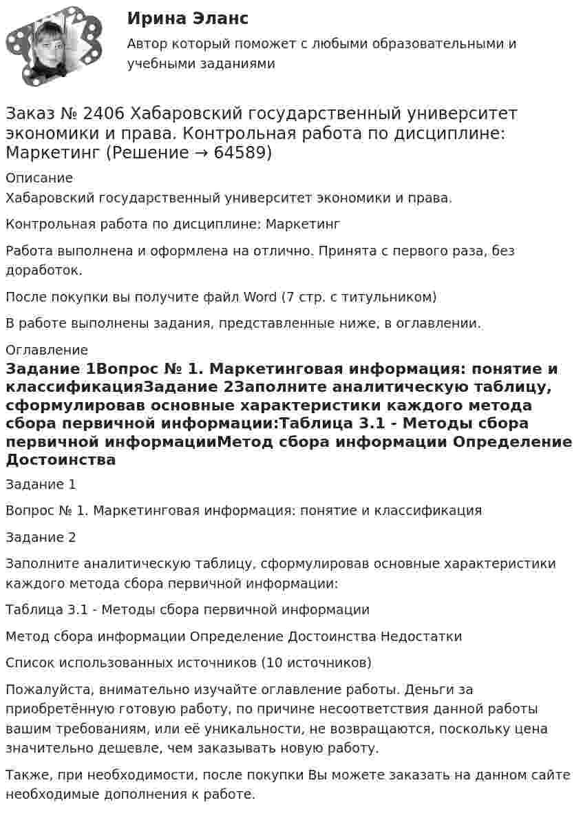      
            Описание
            Хабаровский государственный университет экономики и права. Контрольная работа по дисциплине: МаркетингРабота выполнена и оформлена на отлично. Принята с первого раза, без доработок.После покупки вы получите файл Word (7 стр. с титульником) В работе выполнены задания, представленные ниже, в оглавлении.  
            Оглавление
            Задание 1Вопрос № 1. Маркетинговая информация: понятие и классификацияЗадание 2Заполните аналитическую таблицу, сформулировав основные характеристики каждого метода сбора первичной информации:Таблица 3.1 - Методы сбора первичной информацииМетод сбора информации Определение Достоинства НедостаткиСписок использованных источников (10 источников) Пожалуйста, внимательно изучайте оглавление работы. Деньги за приобретённую готовую работу, по причине несоответствия данной работы вашим требованиям, или её уникальности, не возвращаются, поскольку цена значительно дешевле, чем заказывать новую работу.Также, при необходимости, после покупки Вы можете заказать на данном сайте необходимые дополнения к работе.  
            
            
            Заказ № 2406 Хабаровский государственный университет экономики и права. Контрольная работа по дисциплине: Линейная алгебра. Вариант 9Заказ № 2406 Хабаровский государственный университет экономики и права. Контрольная работа по дисциплине: МаркетингЗаказ № 2406 Хабаровский государственный университет экономики и права. Контрольная работа по дисциплине: Математический анализЗаказ № 2406 Хабаровский государственный университет экономики и права. Контрольная работа по дисциплине: Менеджмент. Вариант 9. На базе ООО «Пять звезд»Заказ № 2406 Хабаровский государственный университет экономики и права. Контрольная работа по дисциплине: Микроэкономика. Тема 9. Рынок совершенной конкуренцииЗаказ № 2406 Хабаровский государственный университет экономики и права. Контрольная работа по дисциплине: Мировая экономика. Вариант 1. Современное мировое хозяйствоЗаказ № 2406 Хабаровский государственный университет экономики и права. Контрольная работа по дисциплине: Психология. Тема 9. Социализация личности и её механизмыЗаказ № 2406. Тихоокеанский государственный университет. Контрольная работа по дисциплине: Маркетинг. 9 вариант. На базе магазина «Магнит Косметик».Заказ № 2406. Тихоокеанский государственный университет. Контрольная работа по дисциплине: Мировая экономика. Тема  «Мировое хозяйство и объективные основы его формирования».Заказ № 2406 Хабаровский государственный университет экономики и права. Контрольная работа по дисциплине: Введение в профессиональную деятельность. Вариант 9. Налоги: экономическое содержание и история возникновенияЗаказ № 2406 Хабаровский государственный университет экономики и права. Контрольная работа по дисциплине: Деловая этика как наука. Вариант 1Заказ № 2406 Хабаровский государственный университет экономики и права. Контрольная работа по дисциплине: Деловой иностранный языкЗаказ № 2406 Хабаровский государственный университет экономики и права. Контрольная работа по дисциплине: Деньги, кредит, банки. Тема 9. Денежная системаЗаказ № 2406 Хабаровский государственный университет экономики и права. Контрольная работа по дисциплине: История (отечественная история). Тема 9. Россия в начале XVII в.