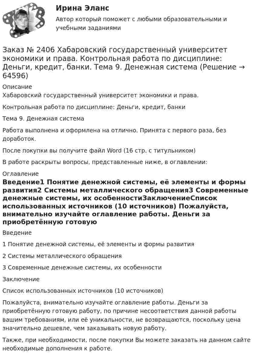     
            Описание
            Хабаровский государственный университет экономики и права. Контрольная работа по дисциплине: Деньги, кредит, банкиТема 9. Денежная системаРабота выполнена и оформлена на отлично. Принята с первого раза, без доработок.После покупки вы получите файл Word (16 стр. с титульником) В работе раскрыты вопросы, представленные ниже, в оглавлении: 
            Оглавление
            Введение1      Понятие денежной системы, её элементы и формы развития2      Системы металлического обращения3      Современные денежные системы, их особенностиЗаключениеСписок использованных источников  (10 источников) Пожалуйста, внимательно изучайте оглавление работы. Деньги за приобретённую готовую работу, по причине несоответствия данной работы вашим требованиям, или её уникальности, не возвращаются, поскольку цена значительно дешевле, чем заказывать новую работу.Также, при необходимости, после покупки Вы можете заказать на данном сайте необходимые дополнения к работе.  
            
            
            Заказ № 2406 Хабаровский государственный университет экономики и права. Контрольная работа по дисциплине: Деловой иностранный языкЗаказ № 2406 Хабаровский государственный университет экономики и права. Контрольная работа по дисциплине: Деньги, кредит, банки. Тема 9. Денежная системаЗаказ № 2406 Хабаровский государственный университет экономики и права. Контрольная работа по дисциплине: История (отечественная история). Тема 9. Россия в начале XVII в.Заказ № 2406 Хабаровский государственный университет экономики и права. Контрольная работа по дисциплине: История экономики. Тема 9. Реформа крепостного права в РоссииЗаказ № 2406 Хабаровский государственный университет экономики и права. Контрольная работа по дисциплине: Линейная алгебра. Вариант 9Заказ № 2406 Хабаровский государственный университет экономики и права. Контрольная работа по дисциплине: МаркетингЗаказ № 2406 Хабаровский государственный университет экономики и права. Контрольная работа по дисциплине: Математический анализЗаказ № 2400 Тихоокеанский государственный университет. Практическое занятие по дисциплине «Риторика и академическое письмо». «Речеголосовой тренинг»Заказ № 2401 Тульский государственный университет. Контрольная работа по дисциплине «Конструкционные и электротехнические материалы». Вариант 9Заказ № 2406 Контрольная работа по дисциплине: Маркетинг. На базе Хлебного Дома «Компания Клименко».Заказ № 2406. Тихоокеанский государственный университет. Контрольная работа по дисциплине: История (ИОГП). Тема 9: «Смутное время в России»Заказ № 2406. Тихоокеанский государственный университет. Контрольная работа по дисциплине: Маркетинг. 9 вариант. На базе магазина «Магнит Косметик».Заказ № 2406. Тихоокеанский государственный университет. Контрольная работа по дисциплине: Мировая экономика. Тема  «Мировое хозяйство и объективные основы его формирования».Заказ № 2406 Хабаровский государственный университет экономики и права. Контрольная работа по дисциплине: Введение в профессиональную деятельность. Вариант 9. Налоги: экономическое содержание и история возникновения