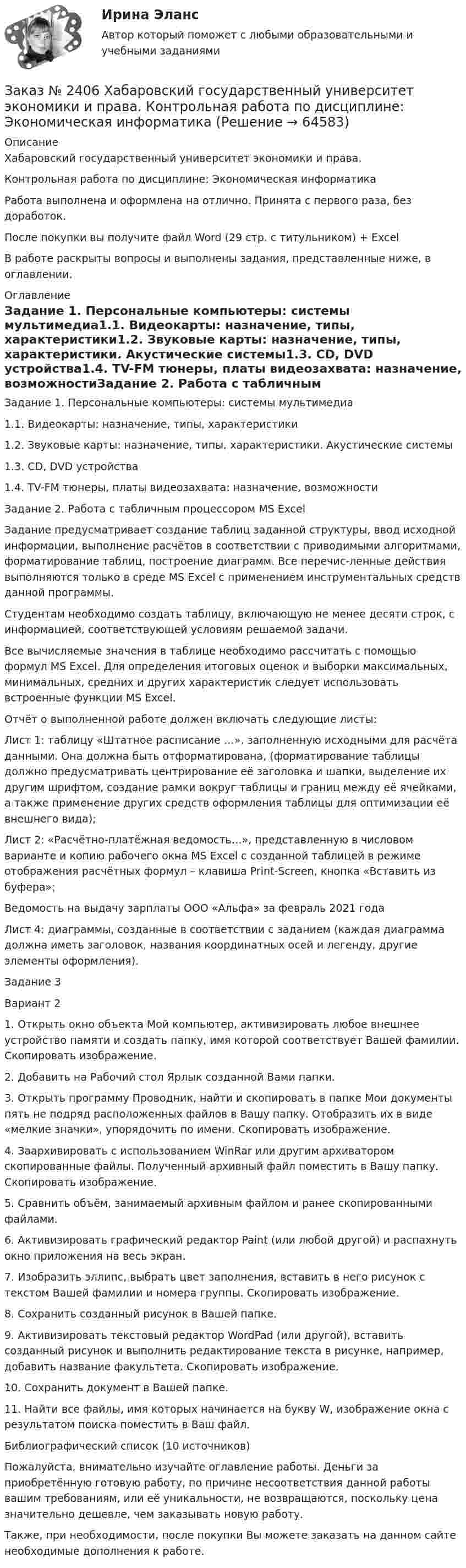      
            Описание
            Хабаровский государственный университет экономики и права. Контрольная работа по дисциплине: Экономическая информатикаРабота выполнена и оформлена на отлично. Принята с первого раза, без доработок.После покупки вы получите файл Word (29 стр. с титульником) + ExcelВ работе раскрыты вопросы и выполнены задания, представленные ниже, в оглавлении.  
            Оглавление
            Задание 1. Персональные компьютеры: системы мультимедиа1.1. Видеокарты: назначение, типы, характеристики1.2. Звуковые карты: назначение, типы, характеристики. Акустические системы1.3. CD, DVD устройства1.4. TV-FM тюнеры, платы видеозахвата: назначение, возможностиЗадание 2. Работа с табличным процессором MS Excel  Задание предусматривает создание таблиц заданной структуры, ввод исходной информации, выполнение расчётов в соответствии с приводимыми алгоритмами, форматирование таблиц, построение диаграмм. Все перечис-ленные действия выполняются только в среде MS Excel с применением инструментальных средств данной программы. Студентам необходимо создать таблицу, включающую не менее десяти строк, с информацией, соответствующей условиям решаемой задачи. Все вычисляемые значения в таблице необходимо рассчитать с помощью формул MS Excel. Для определения итоговых оценок и выборки максимальных, минимальных, средних и других характеристик следует использовать встроенные функции MS Excel. Отчёт о выполненной работе должен включать следующие листы: Лист 1: таблицу «Штатное расписание …», заполненную исходными для расчёта данными. Она должна быть отформатирована, (форматирование таблицы должно предусматривать центрирование её заголовка и шапки, выделение их другим шрифтом, создание рамки вокруг таблицы и границ между её ячейками, а также применение других средств оформления таблицы для оптимизации её внешнего вида);Лист 2: «Расчётно-платёжная ведомость…», представленную в числовом варианте и копию рабочего окна MS Excel с созданной таблицей в режиме отображения расчётных формул   – клавиша Print-Screen, кнопка «Вставить   из буфера»;Ведомость на выдачу зарплаты ООО «Альфа» за февраль 2021 года Лист 4: диаграммы, созданные в соответствии с заданием (каждая диаграмма должна иметь заголовок, названия координатных осей и легенду, другие элементы оформления).  Задание 3Вариант 21.    Открыть окно объекта Мой компьютер, активизировать любое внешнее устройство памяти и создать папку, имя которой соответствует Вашей фамилии. Скопировать изображение.2.    Добавить на Рабочий стол Ярлык созданной Вами папки.3.    Открыть программу Проводник, найти и скопировать в папке Мои документы пять не подряд расположенных файлов в Вашу папку. Отобразить их в виде «мелкие значки», упорядочить по имени. Скопировать изображение.4.    Заархивировать с использованием WinRar или другим архиватором скопированные файлы. Полученный архивный файл поместить в Вашу папку. Скопировать изображение.5.    Сравнить объём, занимаемый архивным файлом и ранее скопированными файлами.6.    Активизировать графический редактор Paint (или любой другой) и распахнуть окно приложения на весь экран.7.    Изобразить эллипс, выбрать цвет заполнения, вставить в него рисунок с текстом Вашей фамилии и номера группы. Скопировать изображение.8.    Сохранить созданный рисунок в Вашей папке.9.    Активизировать текстовый редактор WordPad (или другой), вставить созданный рисунок и выполнить редактирование текста в рисунке, например, добавить название факультета. Скопировать изображение.10. Сохранить документ в Вашей папке.11. Найти все файлы, имя которых начинается на букву W, изображение окна с результатом поиска поместить в Ваш файл.Библиографический список (10 источников) Пожалуйста, внимательно изучайте оглавление работы. Деньги за приобретённую готовую работу, по причине несоответствия данной работы вашим требованиям, или её уникальности, не возвращаются, поскольку цена значительно дешевле, чем заказывать новую работу.Также, при необходимости, после покупки Вы можете заказать на данном сайте необходимые дополнения к работе.  
            
            
            Заказ № 2406 Хабаровский государственный университет экономики и права. Контрольная работа по дисциплине: Экономическая география. Тема 9Заказ № 2406 Хабаровский государственный университет экономики и права. Контрольная работа по дисциплине: Экономическая информатикаЗаказ № 2408. Сахалинский государственный университет. Контрольная работа по дисциплине: Возрастная анатомия, физиология и гигиена. Вариант 4Заказ № 2408. Сахалинский государственный университет. Контрольная работа по дисциплине: История. Вариант 4Заказ № 2408. Сахалинский государственный университет. Контрольная работа по дисциплине: Психология. Заказ № 2408. Сахалинский государственный университет. Контрольная работа по дисциплине: Русский язык и культура речи. 4 вариантЗаказ № 2417. Сахалинский государственный университет. Контрольная работа по дисциплине Английский язык. Вариант 10. Заказ № 2406 Хабаровский государственный университет экономики и права. Контрольная работа по дисциплине: Менеджмент. Вариант 9. На базе ООО «Пять звезд»Заказ № 2406 Хабаровский государственный университет экономики и права. Контрольная работа по дисциплине: Микроэкономика. Тема 9. Рынок совершенной конкуренцииЗаказ № 2406 Хабаровский государственный университет экономики и права. Контрольная работа по дисциплине: Мировая экономика. Вариант 1. Современное мировое хозяйствоЗаказ № 2406 Хабаровский государственный университет экономики и права. Контрольная работа по дисциплине: Психология. Тема 9. Социализация личности и её механизмыЗаказ № 2406 Хабаровский государственный университет экономики и права. Контрольная работа по дисциплине: Социология и политология. Тема 9. Глобализация социальной жизниЗаказ № 2406 Хабаровский государственный университет экономики и права. Контрольная работа по дисциплине: Страхование. Вариант 9. Тема «Страхование ответственности»Заказ № 2406 Хабаровский государственный университет экономики и права. Контрольная работа по дисциплине: Теория экономического анализа