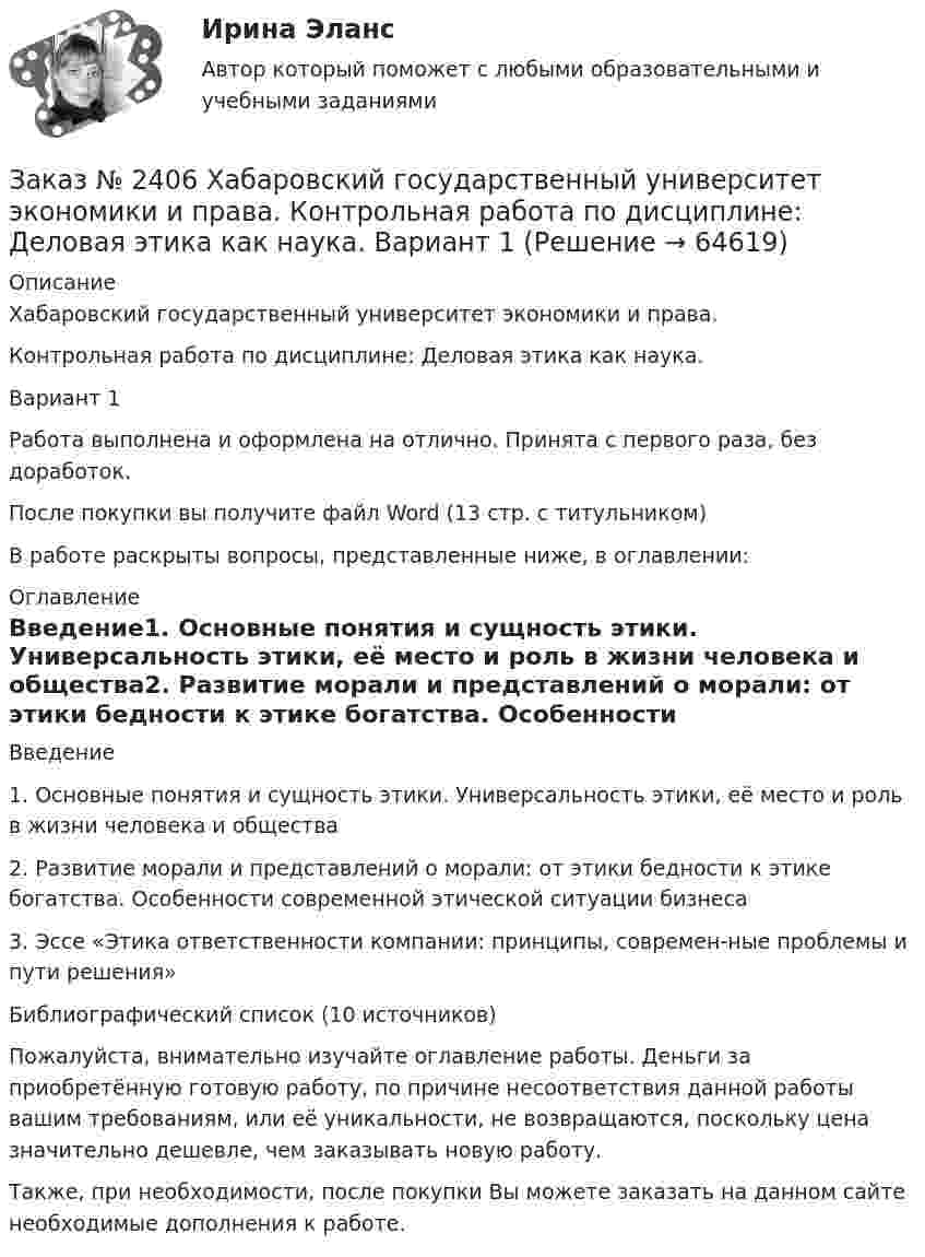      
            Описание
            Хабаровский государственный университет экономики и права. Контрольная работа по дисциплине: Деловая этика как наука. Вариант 1Работа выполнена и оформлена на отлично. Принята с первого раза, без доработок.После покупки вы получите файл Word (13 стр. с титульником) В работе раскрыты вопросы, представленные ниже, в оглавлении: 
            Оглавление
            Введение1.    Основные понятия и сущность этики. Универсальность этики, её место и роль в жизни человека и общества2.    Развитие морали и представлений о морали: от этики бедности к этике богатства. Особенности современной этической ситуации бизнеса 3.    Эссе «Этика ответственности компании: принципы, современ-ные проблемы и пути решения» Библиографический список  (10 источников) Пожалуйста, внимательно изучайте оглавление работы. Деньги за приобретённую готовую работу, по причине несоответствия данной работы вашим требованиям, или её уникальности, не возвращаются, поскольку цена значительно дешевле, чем заказывать новую работу.Также, при необходимости, после покупки Вы можете заказать на данном сайте необходимые дополнения к работе.  
            
            
            Заказ № 2406 Хабаровский государственный университет экономики и права. Контрольная работа по дисциплине: Введение в профессиональную деятельность. Вариант 9. Налоги: экономическое содержание и история возникновенияЗаказ № 2406 Хабаровский государственный университет экономики и права. Контрольная работа по дисциплине: Деловая этика как наука. Вариант 1Заказ № 2406 Хабаровский государственный университет экономики и права. Контрольная работа по дисциплине: Деловой иностранный языкЗаказ № 2406 Хабаровский государственный университет экономики и права. Контрольная работа по дисциплине: Деньги, кредит, банки. Тема 9. Денежная системаЗаказ № 2406 Хабаровский государственный университет экономики и права. Контрольная работа по дисциплине: История (отечественная история). Тема 9. Россия в начале XVII в.Заказ № 2406 Хабаровский государственный университет экономики и права. Контрольная работа по дисциплине: История экономики. Тема 9. Реформа крепостного права в РоссииЗаказ № 2406 Хабаровский государственный университет экономики и права. Контрольная работа по дисциплине: Линейная алгебра. Вариант 9Заказ № 2400 Тихоокеанский государственный университет. Практическое занятие по дисциплине «Риторика и академическое письмо». «Образ ритора»Заказ № 2400 Тихоокеанский государственный университет. Практическое занятие по дисциплине «Риторика и академическое письмо». «Основные требования к публичному выступлению»Заказ № 2400 Тихоокеанский государственный университет. Практическое занятие по дисциплине «Риторика и академическое письмо». «Речеголосовой тренинг»Заказ № 2401 Тульский государственный университет. Контрольная работа по дисциплине «Конструкционные и электротехнические материалы». Вариант 9Заказ № 2406 Контрольная работа по дисциплине: Маркетинг. На базе Хлебного Дома «Компания Клименко».Заказ № 2406. Тихоокеанский государственный университет. Контрольная работа по дисциплине: История (ИОГП). Тема 9: «Смутное время в России»Заказ № 2406. Тихоокеанский государственный университет. Контрольная работа по дисциплине: Маркетинг. 9 вариант. На базе магазина «Магнит Косметик».