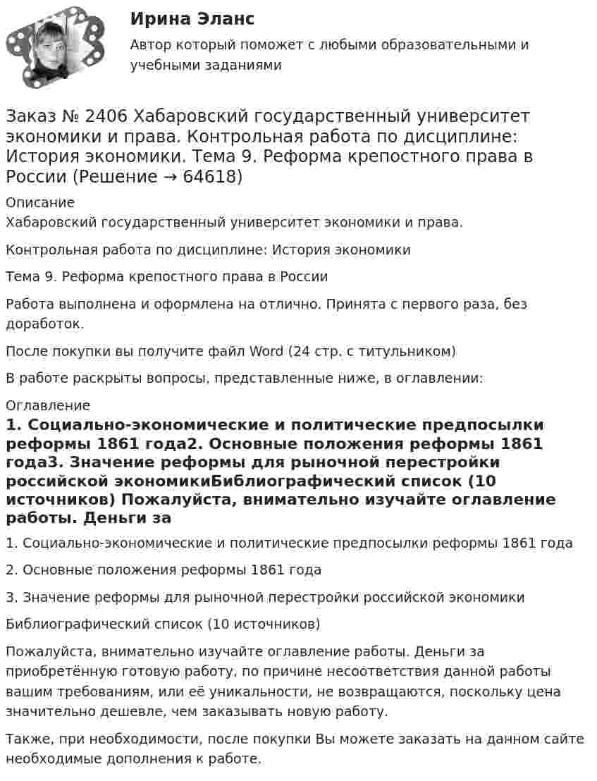      
            Описание
            Хабаровский государственный университет экономики и права. Контрольная работа по дисциплине: История экономикиТема 9. Реформа крепостного права в России Работа выполнена и оформлена на отлично. Принята с первого раза, без доработок.После покупки вы получите файл Word (24 стр. с титульником) В работе раскрыты вопросы, представленные ниже, в оглавлении: 
            Оглавление
            1.        Социально-экономические и политические предпосылки реформы 1861 года2. Основные положения реформы 1861 года3. Значение реформы для рыночной перестройки российской экономикиБиблиографический список (10 источников) Пожалуйста, внимательно изучайте оглавление работы. Деньги за приобретённую готовую работу, по причине несоответствия данной работы вашим требованиям, или её уникальности, не возвращаются, поскольку цена значительно дешевле, чем заказывать новую работу.Также, при необходимости, после покупки Вы можете заказать на данном сайте необходимые дополнения к работе.  
            
            
            Заказ № 2406 Хабаровский государственный университет экономики и права. Контрольная работа по дисциплине: История (отечественная история). Тема 9. Россия в начале XVII в.Заказ № 2406 Хабаровский государственный университет экономики и права. Контрольная работа по дисциплине: История экономики. Тема 9. Реформа крепостного права в РоссииЗаказ № 2406 Хабаровский государственный университет экономики и права. Контрольная работа по дисциплине: Линейная алгебра. Вариант 9Заказ № 2406 Хабаровский государственный университет экономики и права. Контрольная работа по дисциплине: МаркетингЗаказ № 2406 Хабаровский государственный университет экономики и права. Контрольная работа по дисциплине: Математический анализЗаказ № 2406 Хабаровский государственный университет экономики и права. Контрольная работа по дисциплине: Менеджмент. Вариант 9. На базе ООО «Пять звезд»Заказ № 2406 Хабаровский государственный университет экономики и права. Контрольная работа по дисциплине: Микроэкономика. Тема 9. Рынок совершенной конкуренцииЗаказ № 2406 Контрольная работа по дисциплине: Маркетинг. На базе Хлебного Дома «Компания Клименко».Заказ № 2406. Тихоокеанский государственный университет. Контрольная работа по дисциплине: История (ИОГП). Тема 9: «Смутное время в России»Заказ № 2406. Тихоокеанский государственный университет. Контрольная работа по дисциплине: Маркетинг. 9 вариант. На базе магазина «Магнит Косметик».Заказ № 2406. Тихоокеанский государственный университет. Контрольная работа по дисциплине: Мировая экономика. Тема  «Мировое хозяйство и объективные основы его формирования».Заказ № 2406 Хабаровский государственный университет экономики и права. Контрольная работа по дисциплине: Введение в профессиональную деятельность. Вариант 9. Налоги: экономическое содержание и история возникновенияЗаказ № 2406 Хабаровский государственный университет экономики и права. Контрольная работа по дисциплине: Деловая этика как наука. Вариант 1Заказ № 2406 Хабаровский государственный университет экономики и права. Контрольная работа по дисциплине: Деловой иностранный язык