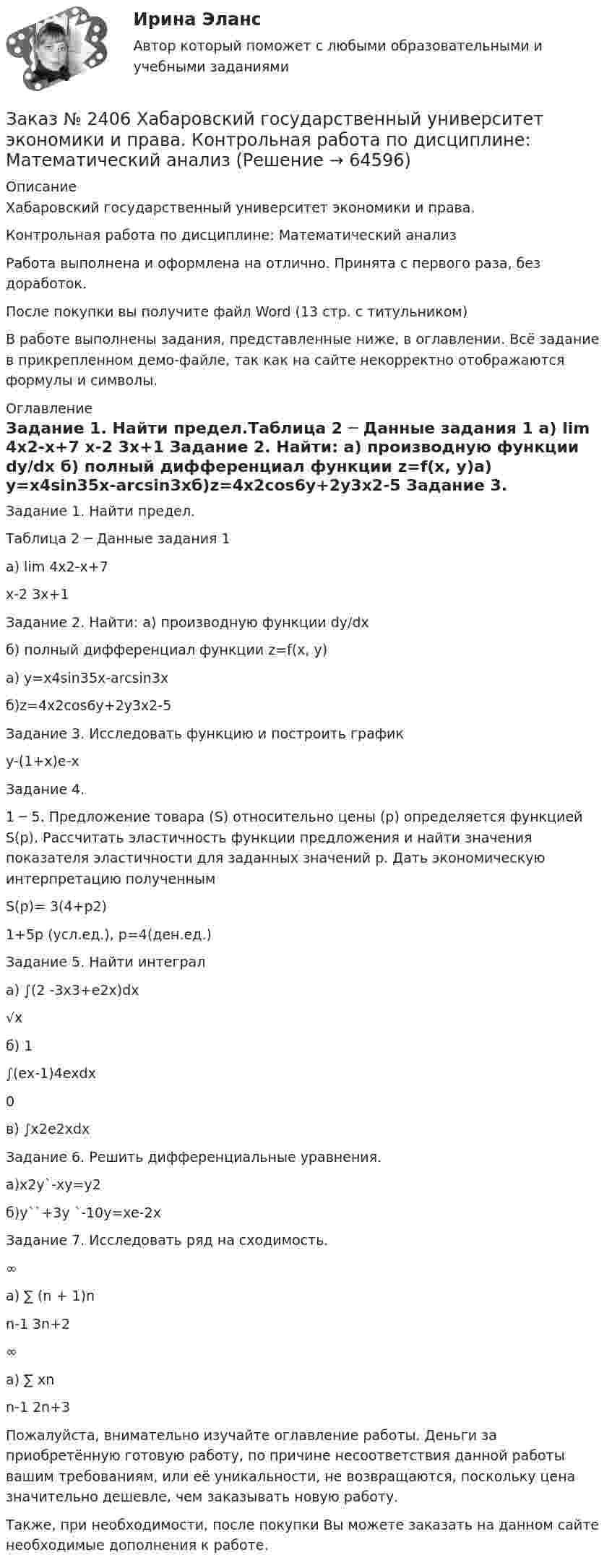     
            Описание
            Хабаровский государственный университет экономики и права. Контрольная работа по дисциплине: Математический анализРабота выполнена и оформлена на отлично. Принята с первого раза, без доработок.После покупки вы получите файл Word (13 стр. с титульником) В работе выполнены задания, представленные ниже, в оглавлении. Всё задание в прикрепленном демо-файле, так как на сайте некорректно отображаются формулы и символы. 
            Оглавление
            Задание 1.     Найти предел.Таблица 2 ─ Данные задания 1   а) lim 4х2-х+7   х-2     3х+1 Задание 2. Найти: а) производную функции dy/dx                                б) полный дифференциал  функции z=f(x, y)а) у=х4sin35x-arcsin3xб)z=4x2cos6y+2y3x2-5 Задание 3.     Исследовать функцию и построить графикy-(1+x)е-х Задание 4.     1 ─ 5. Предложение товара (S) относительно цены (р) определяется функцией S(p). Рассчитать эластичность функции предложения и найти значения показателя эластичности для заданных значений р. Дать экономическую интерпретацию полученным S(p)= 3(4+p2)          1+5p      (усл.ед.),  р=4(ден.ед.) Задание 5. Найти интеграла) ∫(2 -3х3+е2х)dx      √х б)  1     ∫(ех-1)4ехdx     0 в)  ∫х2е2хdxЗадание 6.    Решить дифференциальные уравнения. a)x2y`-xy=y2 б)у``+3у `-10у=xe-2x Задание 7.     Исследовать ряд на сходимость.      ∞а)   ∑  (n + 1)n     n-1  3n+2       ∞а)   ∑       хn     n-1   2n+3  Пожалуйста, внимательно изучайте оглавление работы. Деньги за приобретённую готовую работу, по причине несоответствия данной работы вашим требованиям, или её уникальности, не возвращаются, поскольку цена значительно дешевле, чем заказывать новую работу.Также, при необходимости, после покупки Вы можете заказать на данном сайте необходимые дополнения к работе.  
            
            
            Заказ № 2406 Хабаровский государственный университет экономики и права. Контрольная работа по дисциплине: МаркетингЗаказ № 2406 Хабаровский государственный университет экономики и права. Контрольная работа по дисциплине: Математический анализЗаказ № 2406 Хабаровский государственный университет экономики и права. Контрольная работа по дисциплине: Менеджмент. Вариант 9. На базе ООО «Пять звезд»Заказ № 2406 Хабаровский государственный университет экономики и права. Контрольная работа по дисциплине: Микроэкономика. Тема 9. Рынок совершенной конкуренцииЗаказ № 2406 Хабаровский государственный университет экономики и права. Контрольная работа по дисциплине: Мировая экономика. Вариант 1. Современное мировое хозяйствоЗаказ № 2406 Хабаровский государственный университет экономики и права. Контрольная работа по дисциплине: Психология. Тема 9. Социализация личности и её механизмыЗаказ № 2406 Хабаровский государственный университет экономики и права. Контрольная работа по дисциплине: Социология и политология. Тема 9. Глобализация социальной жизниЗаказ № 2406. Тихоокеанский государственный университет. Контрольная работа по дисциплине: Мировая экономика. Тема  «Мировое хозяйство и объективные основы его формирования».Заказ № 2406 Хабаровский государственный университет экономики и права. Контрольная работа по дисциплине: Введение в профессиональную деятельность. Вариант 9. Налоги: экономическое содержание и история возникновенияЗаказ № 2406 Хабаровский государственный университет экономики и права. Контрольная работа по дисциплине: Деловая этика как наука. Вариант 1Заказ № 2406 Хабаровский государственный университет экономики и права. Контрольная работа по дисциплине: Деловой иностранный языкЗаказ № 2406 Хабаровский государственный университет экономики и права. Контрольная работа по дисциплине: Деньги, кредит, банки. Тема 9. Денежная системаЗаказ № 2406 Хабаровский государственный университет экономики и права. Контрольная работа по дисциплине: История (отечественная история). Тема 9. Россия в начале XVII в.Заказ № 2406 Хабаровский государственный университет экономики и права. Контрольная работа по дисциплине: История экономики. Тема 9. Реформа крепостного права в России