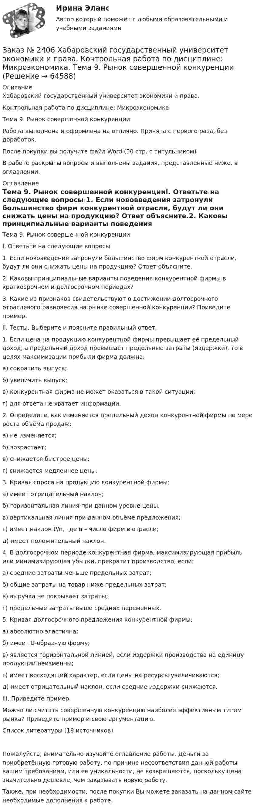      
            Описание
            Хабаровский государственный университет экономики и права. Контрольная работа по дисциплине: МикроэкономикаТема 9. Рынок совершенной конкуренцииРабота выполнена и оформлена на отлично. Принята с первого раза, без доработок.После покупки вы получите файл Word (30 стр. с титульником) В работе раскрыты вопросы и выполнены задания, представленные ниже, в оглавлении.  
            Оглавление
            Тема 9. Рынок совершенной конкуренцииI. Ответьте на следующие вопросы 1. Если нововведения затронули большинство фирм конкурентной отрасли, будут ли они снижать цены на продукцию? Ответ объясните.2. Каковы принципиальные варианты поведения конкурентной фирмы в краткосрочном и долгосрочном периодах?3. Какие из признаков свидетельствуют о достижении долгосрочного отраслевого равновесия на рынке совершенной конкуренции? Приведите пример.II. Тесты. Выберите и поясните правильный ответ. 1. Если цена на продукцию конкурентной фирмы превышает её предельный доход, а предельный доход превышает предельные затраты (издержки), то в целях максимизации прибыли фирма должна: а) сократить выпуск; б) увеличить выпуск; в) конкурентная фирма не может оказаться в такой ситуации; г) для ответа не хватает информации.2. Определите, как изменяется предельный доход конкурентной фирмы по мере роста объёма продаж: а) не изменяется; б) возрастает; в) снижается быстрее цены; г) снижается медленнее цены. 3. Кривая спроса на продукцию конкурентной фирмы: а) имеет отрицательный наклон; б) горизонтальная линия при данном уровне цены; в) вертикальная линия при данном объёме предложения; г) имеет наклон Р/n, где n – число фирм в отрасли; д) имеет положительный наклон.4. В долгосрочном периоде конкурентная фирма, максимизирующая прибыль или минимизирующая убытки, прекратит производство, если: а) средние затраты меньше предельных затрат; б) общие затраты на товар ниже предельных затрат; в) выручка не покрывает затраты; г) предельные затраты выше средних переменных.5. Кривая долгосрочного предложения конкурентной фирмы: а) абсолютно эластична; б) имеет U-образную форму; в) является горизонтальной линией, если издержки производства на единицу продукции неизменны;г) имеет восходящий характер, если цены на ресурсы увеличиваются;д) имеет отрицательный наклон, если средние издержки снижаются. III. Приведите пример. Можно ли считать совершенную конкуренцию наиболее эффективным типом рынка? Приведите пример и свою аргументацию. Список литературы  (18 источников) Пожалуйста, внимательно изучайте оглавление работы. Деньги за приобретённую готовую работу, по причине несоответствия данной работы вашим требованиям, или её уникальности, не возвращаются, поскольку цена значительно дешевле, чем заказывать новую работу.Также, при необходимости, после покупки Вы можете заказать на данном сайте необходимые дополнения к работе.  
            
            
            Заказ № 2406 Хабаровский государственный университет экономики и права. Контрольная работа по дисциплине: Менеджмент. Вариант 9. На базе ООО «Пять звезд»Заказ № 2406 Хабаровский государственный университет экономики и права. Контрольная работа по дисциплине: Микроэкономика. Тема 9. Рынок совершенной конкуренцииЗаказ № 2406 Хабаровский государственный университет экономики и права. Контрольная работа по дисциплине: Мировая экономика. Вариант 1. Современное мировое хозяйствоЗаказ № 2406 Хабаровский государственный университет экономики и права. Контрольная работа по дисциплине: Психология. Тема 9. Социализация личности и её механизмыЗаказ № 2406 Хабаровский государственный университет экономики и права. Контрольная работа по дисциплине: Социология и политология. Тема 9. Глобализация социальной жизниЗаказ № 2406 Хабаровский государственный университет экономики и права. Контрольная работа по дисциплине: Страхование. Вариант 9. Тема «Страхование ответственности»Заказ № 2406 Хабаровский государственный университет экономики и права. Контрольная работа по дисциплине: Теория экономического анализаЗаказ № 2406 Хабаровский государственный университет экономики и права. Контрольная работа по дисциплине: Деловая этика как наука. Вариант 1Заказ № 2406 Хабаровский государственный университет экономики и права. Контрольная работа по дисциплине: Деловой иностранный языкЗаказ № 2406 Хабаровский государственный университет экономики и права. Контрольная работа по дисциплине: Деньги, кредит, банки. Тема 9. Денежная системаЗаказ № 2406 Хабаровский государственный университет экономики и права. Контрольная работа по дисциплине: История (отечественная история). Тема 9. Россия в начале XVII в.Заказ № 2406 Хабаровский государственный университет экономики и права. Контрольная работа по дисциплине: История экономики. Тема 9. Реформа крепостного права в РоссииЗаказ № 2406 Хабаровский государственный университет экономики и права. Контрольная работа по дисциплине: Линейная алгебра. Вариант 9Заказ № 2406 Хабаровский государственный университет экономики и права. Контрольная работа по дисциплине: Маркетинг