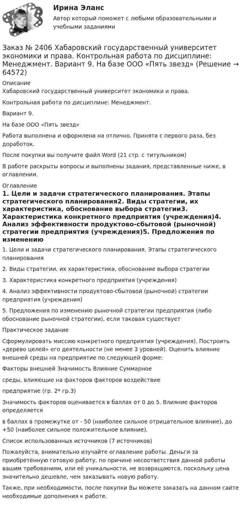      
            Описание
            Хабаровский государственный университет экономики и права. Контрольная работа по дисциплине: Менеджмент.Вариант 9. На базе ООО «Пять звезд»Работа выполнена и оформлена на отлично. Принята с первого раза, без доработок.После покупки вы получите файл Word (21 стр. с титульником) В работе раскрыты вопросы и выполнены задания, представленные ниже, в оглавлении.  
            Оглавление
            1.     Цели и задачи стратегического планирования. Этапы стратегического планирования2.    Виды стратегии, их характеристика, обоснование выбора стратегии3.    Характеристика конкретного предприятия (учреждения)4.    Анализ эффективности продуктово-сбытовой (рыночной) стратегии предприятия (учреждения)5.    Предложения по изменению рыночной стратегии предприятия (либо обоснование рыночной стратегии), если таковая существуетПрактическое заданиеСформулировать миссию конкретного предприятия (учреждения). Построить «дерево целей» его деятельности (не менее 3 уровней). Оценить влияние внешней среды на предприятие по следующей форме:Факторы внешней     Значимость Влияние       Суммарноесреды, влияющие на факторов    факторов    воздействиепредприятие                                                                (гр. 2* гр.3)Значимость факторов оценивается в баллах от 0 до 5. Влияние факторов определяетсяв   баллах в промежутке от - 50 (наиболее сильное отрицательное влияние), до +50 (наиболее сильное положительное влияние).Список использованных источников (7 источников) Пожалуйста, внимательно изучайте оглавление работы. Деньги за приобретённую готовую работу, по причине несоответствия данной работы вашим требованиям, или её уникальности, не возвращаются, поскольку цена значительно дешевле, чем заказывать новую работу.Также, при необходимости, после покупки Вы можете заказать на данном сайте необходимые дополнения к работе.  
            
            
            Заказ № 2406 Хабаровский государственный университет экономики и права. Контрольная работа по дисциплине: Математический анализЗаказ № 2406 Хабаровский государственный университет экономики и права. Контрольная работа по дисциплине: Менеджмент. Вариант 9. На базе ООО «Пять звезд»Заказ № 2406 Хабаровский государственный университет экономики и права. Контрольная работа по дисциплине: Микроэкономика. Тема 9. Рынок совершенной конкуренцииЗаказ № 2406 Хабаровский государственный университет экономики и права. Контрольная работа по дисциплине: Мировая экономика. Вариант 1. Современное мировое хозяйствоЗаказ № 2406 Хабаровский государственный университет экономики и права. Контрольная работа по дисциплине: Психология. Тема 9. Социализация личности и её механизмыЗаказ № 2406 Хабаровский государственный университет экономики и права. Контрольная работа по дисциплине: Социология и политология. Тема 9. Глобализация социальной жизниЗаказ № 2406 Хабаровский государственный университет экономики и права. Контрольная работа по дисциплине: Страхование. Вариант 9. Тема «Страхование ответственности»Заказ № 2406 Хабаровский государственный университет экономики и права. Контрольная работа по дисциплине: Введение в профессиональную деятельность. Вариант 9. Налоги: экономическое содержание и история возникновенияЗаказ № 2406 Хабаровский государственный университет экономики и права. Контрольная работа по дисциплине: Деловая этика как наука. Вариант 1Заказ № 2406 Хабаровский государственный университет экономики и права. Контрольная работа по дисциплине: Деловой иностранный языкЗаказ № 2406 Хабаровский государственный университет экономики и права. Контрольная работа по дисциплине: Деньги, кредит, банки. Тема 9. Денежная системаЗаказ № 2406 Хабаровский государственный университет экономики и права. Контрольная работа по дисциплине: История (отечественная история). Тема 9. Россия в начале XVII в.Заказ № 2406 Хабаровский государственный университет экономики и права. Контрольная работа по дисциплине: История экономики. Тема 9. Реформа крепостного права в РоссииЗаказ № 2406 Хабаровский государственный университет экономики и права. Контрольная работа по дисциплине: Линейная алгебра. Вариант 9