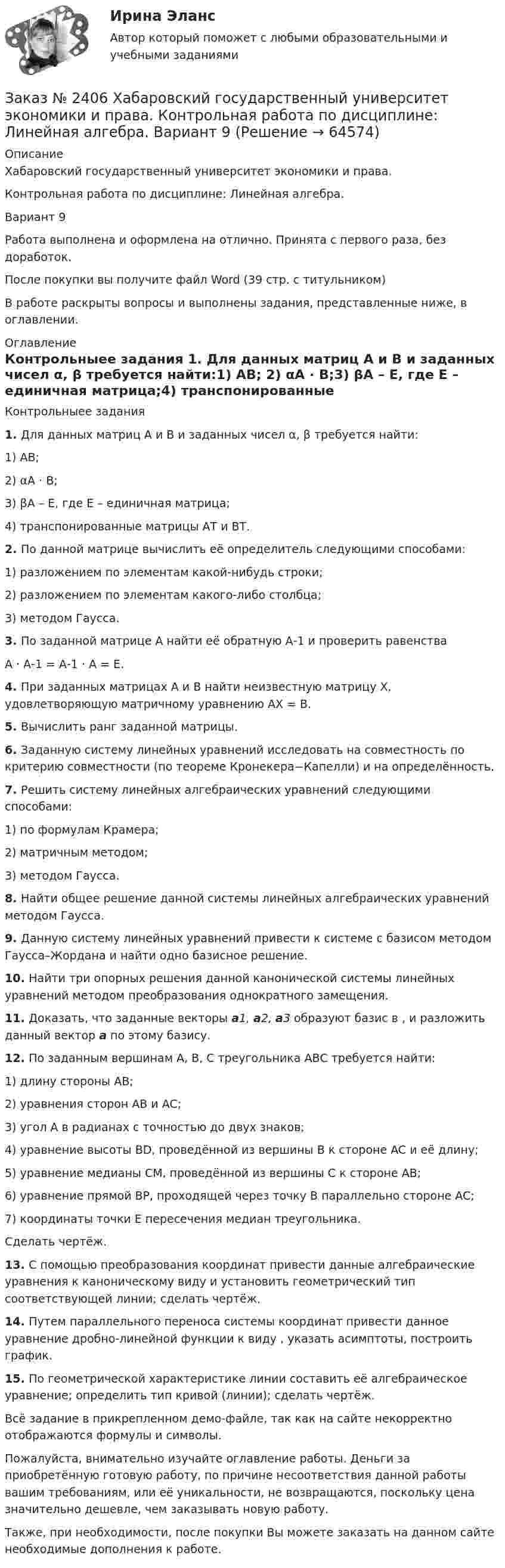     
            Описание
            Хабаровский государственный университет экономики и права. Контрольная работа по дисциплине: Линейная алгебра.Вариант 9Работа выполнена и оформлена на отлично. Принята с первого раза, без доработок.После покупки вы получите файл Word (39 стр. с титульником) В работе раскрыты вопросы и выполнены задания, представленные ниже, в оглавлении.  
            Оглавление
            Контрольныее задания  1.  Для данных матриц А и В и заданных чисел α, β требуется найти:1)   АВ;                         2)   αА · В;3)   βА – Е, где Е – единичная матрица;4)   транспонированные матрицы АТ и ВТ.2.  По данной матрице вычислить её определитель следующими способами:1)   разложением по элементам какой-нибудь строки;2)   разложением по элементам какого-либо столбца;3)   методом Гаусса.3.  По заданной матрице А найти её обратную А-1 и проверить равенстваА · А-1 = А-1 · А = Е.4.  При заданных матрицах А и В найти неизвестную матрицу Х, удовлетворяющую матричному уравнению АХ = В.5.  Вычислить ранг заданной матрицы.6.  Заданную систему линейных уравнений исследовать на совместность по критерию совместности (по теореме Кронекера−Капелли) и на            определённость.7.  Решить систему линейных алгебраических уравнений следующими    способами: 1)   по формулам Крамера;2)   матричным методом;3)   методом Гаусса.8.  Найти общее решение данной системы линейных алгебраических уравнений методом Гаусса.9.  Данную систему линейных уравнений привести к системе с базисом методом Гаусса–Жордана и найти одно базисное решение.10.  Найти три опорных решения данной канонической системы линейных уравнений методом преобразования однократного замещения.11.  Доказать, что заданные векторы a1, a2, a3 образуют базис в                      , и разложить данный вектор a по этому базису.12.  По заданным вершинам А, В, С треугольника АВС требуется найти: 	1) длину стороны AB;	2) уравнения сторон AB и AC;3) угол A в радианах с точностью до двух знаков;4) уравнение высоты BD, проведённой из вершины B к стороне AC и её длину;5) уравнение медианы CM, проведённой из вершины C к стороне AB;6) уравнение прямой BP, проходящей через точку B параллельно стороне AC;7) координаты точки E пересечения медиан треугольника.Сделать чертёж. 13.  С помощью преобразования координат привести данные алгебраические уравнения к каноническому виду и установить геометрический тип соответствующей линии; сделать чертёж.14.  Путем параллельного переноса системы координат привести данное уравнение дробно-линейной функции к виду    , указать асимптоты, построить график.15.  По геометрической характеристике линии составить её алгебраическое уравнение; определить тип кривой (линии); сделать чертёж.Всё задание в прикрепленном демо-файле, так как на сайте некорректно отображаются формулы и символы. Пожалуйста, внимательно изучайте оглавление работы. Деньги за приобретённую готовую работу, по причине несоответствия данной работы вашим требованиям, или её уникальности, не возвращаются, поскольку цена значительно дешевле, чем заказывать новую работу.Также, при необходимости, после покупки Вы можете заказать на данном сайте необходимые дополнения к работе.  
            
            
            Заказ № 2406 Хабаровский государственный университет экономики и права. Контрольная работа по дисциплине: История экономики. Тема 9. Реформа крепостного права в РоссииЗаказ № 2406 Хабаровский государственный университет экономики и права. Контрольная работа по дисциплине: Линейная алгебра. Вариант 9Заказ № 2406 Хабаровский государственный университет экономики и права. Контрольная работа по дисциплине: МаркетингЗаказ № 2406 Хабаровский государственный университет экономики и права. Контрольная работа по дисциплине: Математический анализЗаказ № 2406 Хабаровский государственный университет экономики и права. Контрольная работа по дисциплине: Менеджмент. Вариант 9. На базе ООО «Пять звезд»Заказ № 2406 Хабаровский государственный университет экономики и права. Контрольная работа по дисциплине: Микроэкономика. Тема 9. Рынок совершенной конкуренцииЗаказ № 2406 Хабаровский государственный университет экономики и права. Контрольная работа по дисциплине: Мировая экономика. Вариант 1. Современное мировое хозяйствоЗаказ № 2406. Тихоокеанский государственный университет. Контрольная работа по дисциплине: История (ИОГП). Тема 9: «Смутное время в России»Заказ № 2406. Тихоокеанский государственный университет. Контрольная работа по дисциплине: Маркетинг. 9 вариант. На базе магазина «Магнит Косметик».Заказ № 2406. Тихоокеанский государственный университет. Контрольная работа по дисциплине: Мировая экономика. Тема  «Мировое хозяйство и объективные основы его формирования».Заказ № 2406 Хабаровский государственный университет экономики и права. Контрольная работа по дисциплине: Введение в профессиональную деятельность. Вариант 9. Налоги: экономическое содержание и история возникновенияЗаказ № 2406 Хабаровский государственный университет экономики и права. Контрольная работа по дисциплине: Деловая этика как наука. Вариант 1Заказ № 2406 Хабаровский государственный университет экономики и права. Контрольная работа по дисциплине: Деловой иностранный языкЗаказ № 2406 Хабаровский государственный университет экономики и права. Контрольная работа по дисциплине: Деньги, кредит, банки. Тема 9. Денежная система