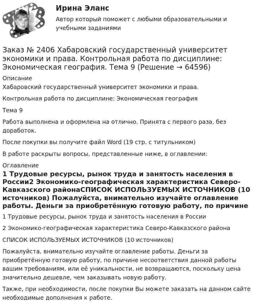      
            Описание
            Хабаровский государственный университет экономики и права.Контрольная работа по дисциплине: Экономическая географияТема 9Работа выполнена и оформлена на отлично. Принята с первого раза, без доработок.После покупки вы получите файл Word (19 стр. с титульником)В работе раскрыты вопросы, представленные ниже, в оглавлении: 
            Оглавление
            1 Трудовые ресурсы, рынок труда и занятость населения в России2 Экономико-географическая характеристика Северо-Кавказского районаСПИСОК ИСПОЛЬЗУЕМЫХ ИСТОЧНИКОВ  (10 источников)  Пожалуйста, внимательно изучайте оглавление работы. Деньги за приобретённую готовую работу, по причине несоответствия данной работы вашим требованиям, или её уникальности, не возвращаются, поскольку цена значительно дешевле, чем заказывать новую работу.Также, при необходимости, после покупки Вы можете заказать на данном сайте необходимые дополнения к работе.  
            
            
            Заказ № 2406 Хабаровский государственный университет экономики и права. Контрольная работа по дисциплине: Финансовые рынки. Тема № 9 «Эмиссия эмиссионных ценных бумаг»Заказ № 2406 Хабаровский государственный университет экономики и права. Контрольная работа по дисциплине: Экономическая география. Тема 9Заказ № 2406 Хабаровский государственный университет экономики и права. Контрольная работа по дисциплине: Экономическая информатикаЗаказ № 2408. Сахалинский государственный университет. Контрольная работа по дисциплине: Возрастная анатомия, физиология и гигиена. Вариант 4Заказ № 2408. Сахалинский государственный университет. Контрольная работа по дисциплине: История. Вариант 4Заказ № 2408. Сахалинский государственный университет. Контрольная работа по дисциплине: Психология. Заказ № 2408. Сахалинский государственный университет. Контрольная работа по дисциплине: Русский язык и культура речи. 4 вариантЗаказ № 2406 Хабаровский государственный университет экономики и права. Контрольная работа по дисциплине: Математический анализЗаказ № 2406 Хабаровский государственный университет экономики и права. Контрольная работа по дисциплине: Менеджмент. Вариант 9. На базе ООО «Пять звезд»Заказ № 2406 Хабаровский государственный университет экономики и права. Контрольная работа по дисциплине: Микроэкономика. Тема 9. Рынок совершенной конкуренцииЗаказ № 2406 Хабаровский государственный университет экономики и права. Контрольная работа по дисциплине: Мировая экономика. Вариант 1. Современное мировое хозяйствоЗаказ № 2406 Хабаровский государственный университет экономики и права. Контрольная работа по дисциплине: Психология. Тема 9. Социализация личности и её механизмыЗаказ № 2406 Хабаровский государственный университет экономики и права. Контрольная работа по дисциплине: Социология и политология. Тема 9. Глобализация социальной жизниЗаказ № 2406 Хабаровский государственный университет экономики и права. Контрольная работа по дисциплине: Страхование. Вариант 9. Тема «Страхование ответственности»