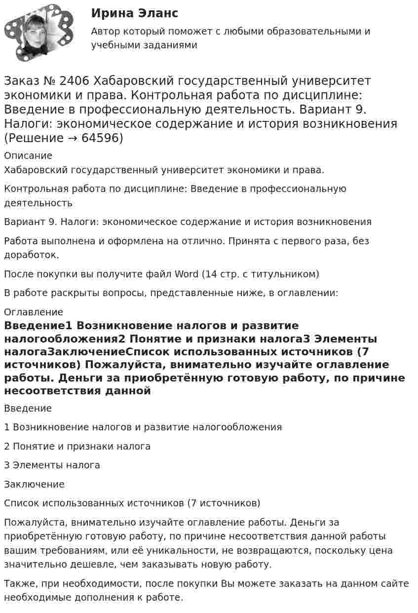      
            Описание
            Хабаровский государственный университет экономики и права. Контрольная работа по дисциплине: Введение в профессиональную деятельностьВариант 9. Налоги: экономическое содержание и история возникновенияРабота выполнена и оформлена на отлично. Принята с первого раза, без доработок.После покупки вы получите файл Word (14 стр. с титульником) В работе раскрыты вопросы, представленные ниже, в оглавлении: 
            Оглавление
            Введение1 Возникновение налогов и развитие налогообложения2 Понятие и признаки налога3 Элементы налогаЗаключениеСписок использованных источников  (7 источников)  Пожалуйста, внимательно изучайте оглавление работы. Деньги за приобретённую готовую работу, по причине несоответствия данной работы вашим требованиям, или её уникальности, не возвращаются, поскольку цена значительно дешевле, чем заказывать новую работу.Также, при необходимости, после покупки Вы можете заказать на данном сайте необходимые дополнения к работе.  
            
            
            Заказ № 2406. Тихоокеанский государственный университет. Контрольная работа по дисциплине: Мировая экономика. Тема  «Мировое хозяйство и объективные основы его формирования».Заказ № 2406 Хабаровский государственный университет экономики и права. Контрольная работа по дисциплине: Введение в профессиональную деятельность. Вариант 9. Налоги: экономическое содержание и история возникновенияЗаказ № 2406 Хабаровский государственный университет экономики и права. Контрольная работа по дисциплине: Деловая этика как наука. Вариант 1Заказ № 2406 Хабаровский государственный университет экономики и права. Контрольная работа по дисциплине: Деловой иностранный языкЗаказ № 2406 Хабаровский государственный университет экономики и права. Контрольная работа по дисциплине: Деньги, кредит, банки. Тема 9. Денежная системаЗаказ № 2406 Хабаровский государственный университет экономики и права. Контрольная работа по дисциплине: История (отечественная история). Тема 9. Россия в начале XVII в.Заказ № 2406 Хабаровский государственный университет экономики и права. Контрольная работа по дисциплине: История экономики. Тема 9. Реформа крепостного права в РоссииЗаказ № 2400 Тихоокеанский государственный университет. Практическое занятие по дисциплине «Риторика и академическое письмо». «Аннотация: структурно-смысловые и языковые особенности»Заказ № 2400 Тихоокеанский государственный университет. Практическое занятие по дисциплине «Риторика и академическое письмо». «Образ ритора»Заказ № 2400 Тихоокеанский государственный университет. Практическое занятие по дисциплине «Риторика и академическое письмо». «Основные требования к публичному выступлению»Заказ № 2400 Тихоокеанский государственный университет. Практическое занятие по дисциплине «Риторика и академическое письмо». «Речеголосовой тренинг»Заказ № 2401 Тульский государственный университет. Контрольная работа по дисциплине «Конструкционные и электротехнические материалы». Вариант 9Заказ № 2406 Контрольная работа по дисциплине: Маркетинг. На базе Хлебного Дома «Компания Клименко».Заказ № 2406. Тихоокеанский государственный университет. Контрольная работа по дисциплине: История (ИОГП). Тема 9: «Смутное время в России»