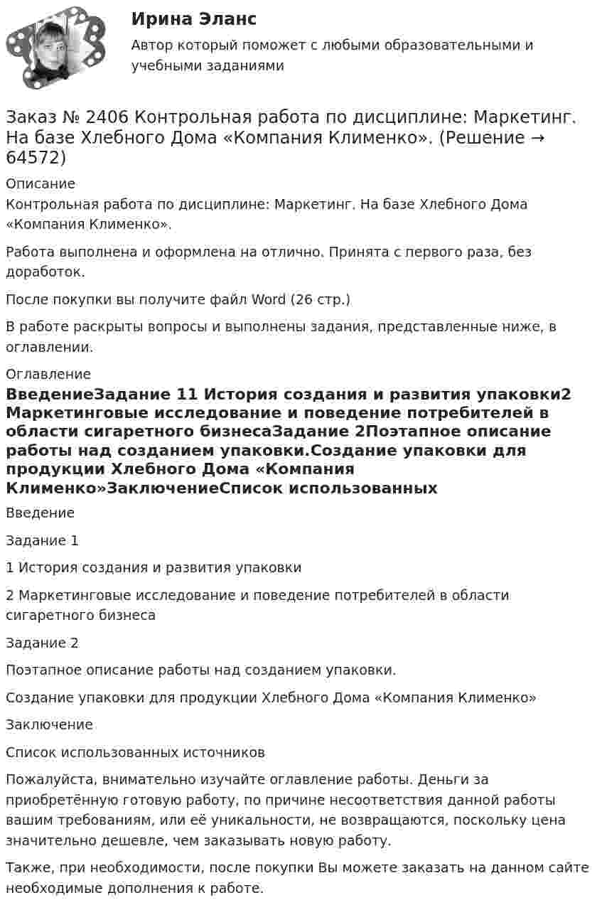      
            Описание
            Контрольная работа по дисциплине: Маркетинг. На базе Хлебного Дома «Компания Клименко».Работа выполнена и оформлена на отлично. Принята с первого раза, без доработок.После покупки вы получите файл Word (26 стр.) В работе раскрыты вопросы и выполнены задания, представленные ниже, в оглавлении. 
            Оглавление
            ВведениеЗадание 11 История создания и развития упаковки2 Маркетинговые исследование и поведение потребителей в области сигаретного бизнесаЗадание 2Поэтапное описание работы над созданием упаковки.Создание упаковки для продукции Хлебного Дома «Компания Клименко»ЗаключениеСписок использованных источников Пожалуйста, внимательно изучайте оглавление работы. Деньги за приобретённую готовую работу, по причине несоответствия данной работы вашим требованиям, или её уникальности, не возвращаются, поскольку цена значительно дешевле, чем заказывать новую работу.Также, при необходимости, после покупки Вы можете заказать на данном сайте необходимые дополнения к работе.  
            
            
            Заказ № 2401 Тульский государственный университет. Контрольная работа по дисциплине «Конструкционные и электротехнические материалы». Вариант 9Заказ № 2406 Контрольная работа по дисциплине: Маркетинг. На базе Хлебного Дома «Компания Клименко».Заказ № 2406. Тихоокеанский государственный университет. Контрольная работа по дисциплине: История (ИОГП). Тема 9: «Смутное время в России»Заказ № 2406. Тихоокеанский государственный университет. Контрольная работа по дисциплине: Маркетинг. 9 вариант. На базе магазина «Магнит Косметик».Заказ № 2406. Тихоокеанский государственный университет. Контрольная работа по дисциплине: Мировая экономика. Тема  «Мировое хозяйство и объективные основы его формирования».Заказ № 2406 Хабаровский государственный университет экономики и права. Контрольная работа по дисциплине: Введение в профессиональную деятельность. Вариант 9. Налоги: экономическое содержание и история возникновенияЗаказ № 2406 Хабаровский государственный университет экономики и права. Контрольная работа по дисциплине: Деловая этика как наука. Вариант 1Заказ № 2400 Тихоокеанский государственный университет. Английский язык. Unit_4task2. Работа с текстом «Higher education in Russia»Заказ № 2400 Тихоокеанский государственный университет. Английский язык. Unit_4task3. Работа с текстом «Russian universities»Заказ № 2400 Тихоокеанский государственный университет. Контрольная работа  по дисциплине «Введение в профессию». Вариант 6.Заказ № 2400 Тихоокеанский государственный университет. Контрольная работа  по дисциплине «Риторика и академическое письмо». Заказ № 2400 Тихоокеанский государственный университет. Практическое занятие по дисциплине «Риторика и академическое письмо». «Аннотация: структурно-смысловые и языковые особенности»Заказ № 2400 Тихоокеанский государственный университет. Практическое занятие по дисциплине «Риторика и академическое письмо». «Образ ритора»Заказ № 2400 Тихоокеанский государственный университет. Практическое занятие по дисциплине «Риторика и академическое письмо». «Основные требования к публичному выступлению»