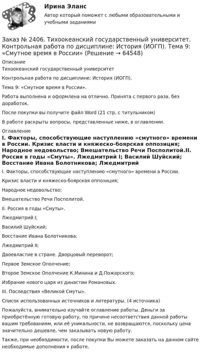      
            Описание
            Тихоокеанский государственный университет Контрольная работа по дисциплине: История (ИОГП). Тема 9: «Смутное время в России».Работа выполнена и оформлена на отлично. Принята с первого раза, без доработок.После покупки вы получите файл Word (21 стр. с титульником) В работе раскрыты вопросы, представленные ниже, в оглавлении.  
            Оглавление
            I.         Факторы, способствующие наступлению «смутного» времени в России.           Кризис власти и княжеско-боярская оппозиция;           Народное недовольство;           Вмешательство Речи Посполитой.II.       Россия в годы «Смуты».           Лжедмитрий I;           Василий Шуйский;           Восстание Ивана Болотникова;           Лжедмитрий II;           Двоевластие в стране. Дворцовый переворот;           Первое Земское Ополчение;           Второе Земское Ополчение К.Минина и Д.Пожарского;           Избрание нового царя из династии Романовых.III.      Последствия «Великой Смуты».Список использованных источников и литературы. (4 источника) Пожалуйста, внимательно изучайте оглавление работы. Деньги за приобретённую готовую работу, по причине несоответствия данной работы вашим требованиям, или её уникальности, не возвращаются, поскольку цена значительно дешевле, чем заказывать новую работу.Также, при необходимости, после покупки Вы можете заказать на данном сайте необходимые дополнения к работе.  
            
            
            Заказ № 2406 Контрольная работа по дисциплине: Маркетинг. На базе Хлебного Дома «Компания Клименко».Заказ № 2406. Тихоокеанский государственный университет. Контрольная работа по дисциплине: История (ИОГП). Тема 9: «Смутное время в России»Заказ № 2406. Тихоокеанский государственный университет. Контрольная работа по дисциплине: Маркетинг. 9 вариант. На базе магазина «Магнит Косметик».Заказ № 2406. Тихоокеанский государственный университет. Контрольная работа по дисциплине: Мировая экономика. Тема  «Мировое хозяйство и объективные основы его формирования».Заказ № 2406 Хабаровский государственный университет экономики и права. Контрольная работа по дисциплине: Введение в профессиональную деятельность. Вариант 9. Налоги: экономическое содержание и история возникновенияЗаказ № 2406 Хабаровский государственный университет экономики и права. Контрольная работа по дисциплине: Деловая этика как наука. Вариант 1Заказ № 2406 Хабаровский государственный университет экономики и права. Контрольная работа по дисциплине: Деловой иностранный языкЗаказ № 2400 Тихоокеанский государственный университет. Английский язык. Unit_4task3. Работа с текстом «Russian universities»Заказ № 2400 Тихоокеанский государственный университет. Контрольная работа  по дисциплине «Введение в профессию». Вариант 6.Заказ № 2400 Тихоокеанский государственный университет. Контрольная работа  по дисциплине «Риторика и академическое письмо». Заказ № 2400 Тихоокеанский государственный университет. Практическое занятие по дисциплине «Риторика и академическое письмо». «Аннотация: структурно-смысловые и языковые особенности»Заказ № 2400 Тихоокеанский государственный университет. Практическое занятие по дисциплине «Риторика и академическое письмо». «Образ ритора»Заказ № 2400 Тихоокеанский государственный университет. Практическое занятие по дисциплине «Риторика и академическое письмо». «Основные требования к публичному выступлению»Заказ № 2400 Тихоокеанский государственный университет. Практическое занятие по дисциплине «Риторика и академическое письмо». «Речеголосовой тренинг»