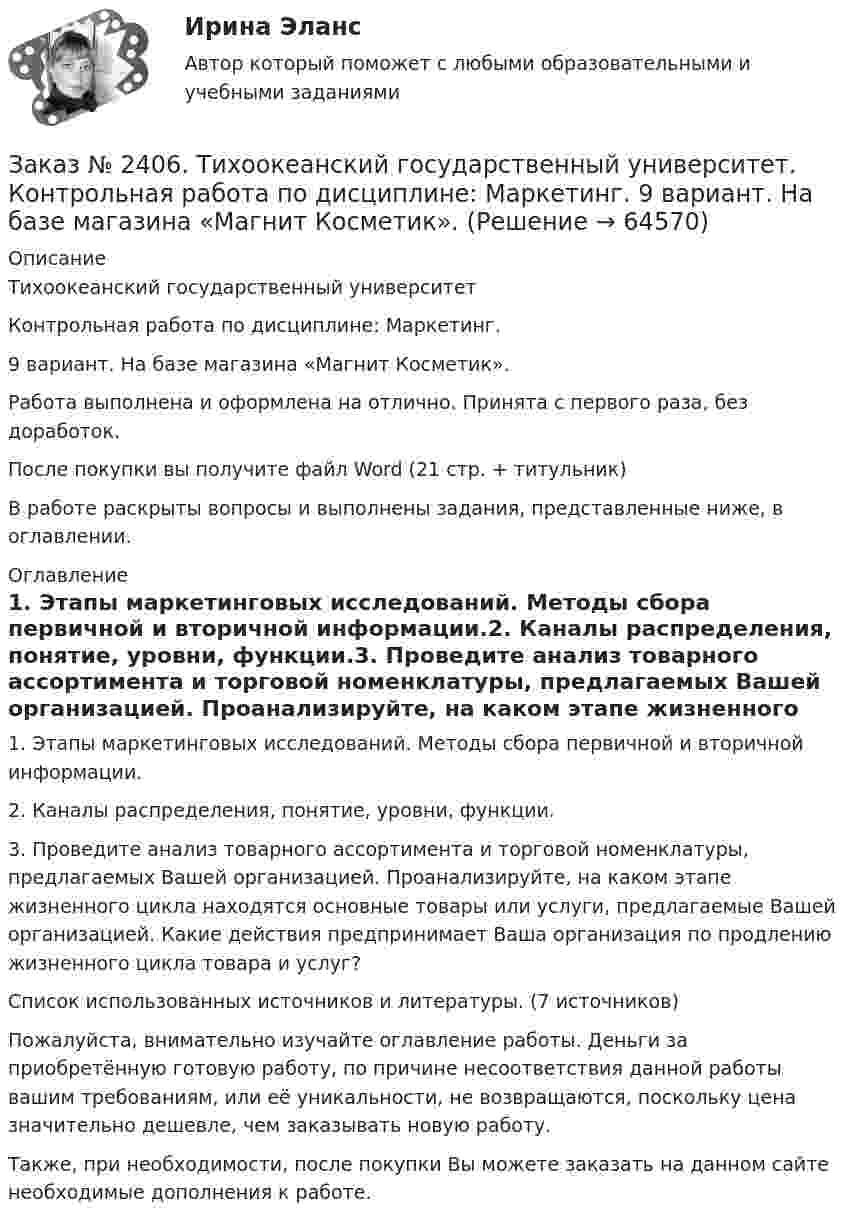      
            Описание
            Тихоокеанский государственный университет Контрольная работа по дисциплине: Маркетинг. 9 вариант. На базе магазина «Магнит Косметик».Работа выполнена и оформлена на отлично. Принята с первого раза, без доработок.После покупки вы получите файл Word (21 стр. + титульник) В работе раскрыты вопросы и выполнены задания, представленные ниже, в оглавлении.  
            Оглавление
            1.    Этапы маркетинговых исследований. Методы сбора первичной и вторичной информации.2.    Каналы распределения, понятие, уровни, функции.3.    Проведите анализ товарного ассортимента и торговой номенклатуры, предлагаемых Вашей организацией. Проанализируйте, на каком этапе жизненного цикла находятся основные товары или услуги, предлагаемые Вашей организацией. Какие действия предпринимает Ваша организация по продлению жизненного цикла товара и услуг?Список использованных источников и литературы. (7 источников) Пожалуйста, внимательно изучайте оглавление работы. Деньги за приобретённую готовую работу, по причине несоответствия данной работы вашим требованиям, или её уникальности, не возвращаются, поскольку цена значительно дешевле, чем заказывать новую работу.Также, при необходимости, после покупки Вы можете заказать на данном сайте необходимые дополнения к работе.   
            
            
            Заказ № 2406. Тихоокеанский государственный университет. Контрольная работа по дисциплине: История (ИОГП). Тема 9: «Смутное время в России»Заказ № 2406. Тихоокеанский государственный университет. Контрольная работа по дисциплине: Маркетинг. 9 вариант. На базе магазина «Магнит Косметик».Заказ № 2406. Тихоокеанский государственный университет. Контрольная работа по дисциплине: Мировая экономика. Тема  «Мировое хозяйство и объективные основы его формирования».Заказ № 2406 Хабаровский государственный университет экономики и права. Контрольная работа по дисциплине: Введение в профессиональную деятельность. Вариант 9. Налоги: экономическое содержание и история возникновенияЗаказ № 2406 Хабаровский государственный университет экономики и права. Контрольная работа по дисциплине: Деловая этика как наука. Вариант 1Заказ № 2406 Хабаровский государственный университет экономики и права. Контрольная работа по дисциплине: Деловой иностранный языкЗаказ № 2406 Хабаровский государственный университет экономики и права. Контрольная работа по дисциплине: Деньги, кредит, банки. Тема 9. Денежная системаЗаказ № 2400 Тихоокеанский государственный университет. Контрольная работа  по дисциплине «Введение в профессию». Вариант 6.Заказ № 2400 Тихоокеанский государственный университет. Контрольная работа  по дисциплине «Риторика и академическое письмо». Заказ № 2400 Тихоокеанский государственный университет. Практическое занятие по дисциплине «Риторика и академическое письмо». «Аннотация: структурно-смысловые и языковые особенности»Заказ № 2400 Тихоокеанский государственный университет. Практическое занятие по дисциплине «Риторика и академическое письмо». «Образ ритора»Заказ № 2400 Тихоокеанский государственный университет. Практическое занятие по дисциплине «Риторика и академическое письмо». «Основные требования к публичному выступлению»Заказ № 2400 Тихоокеанский государственный университет. Практическое занятие по дисциплине «Риторика и академическое письмо». «Речеголосовой тренинг»Заказ № 2401 Тульский государственный университет. Контрольная работа по дисциплине «Конструкционные и электротехнические материалы». Вариант 9