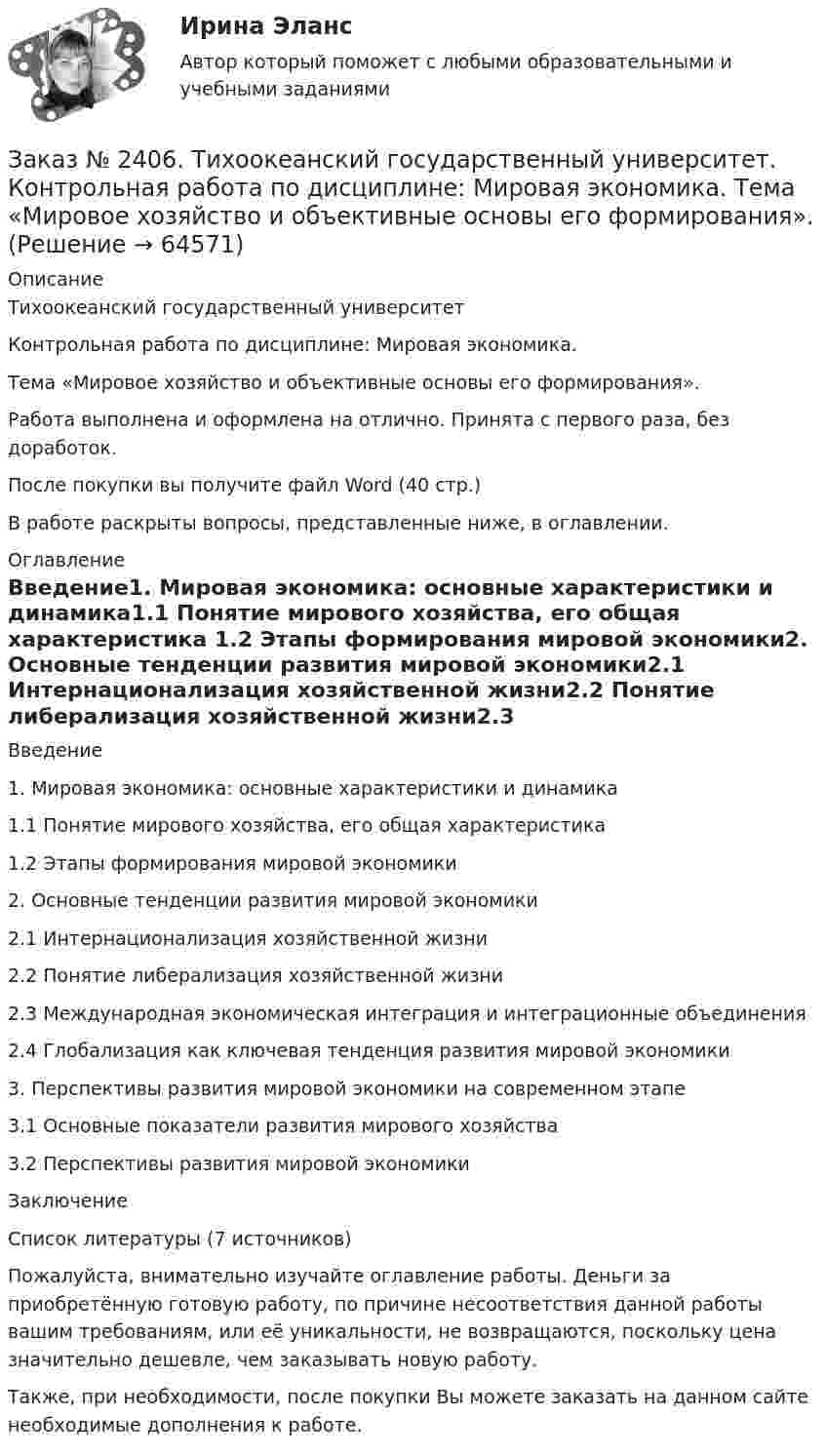      
            Описание
            Тихоокеанский государственный университет Контрольная работа по дисциплине: Мировая экономика. Тема «Мировое хозяйство и объективные основы его формирования».Работа выполнена и оформлена на отлично. Принята с первого раза, без доработок.После покупки вы получите файл Word (40 стр.) В работе раскрыты вопросы, представленные ниже, в оглавлении.  
            Оглавление
            Введение1. Мировая экономика: основные характеристики и динамика1.1 Понятие мирового хозяйства, его общая характеристика 1.2 Этапы формирования мировой экономики2. Основные тенденции развития мировой экономики2.1 Интернационализация хозяйственной жизни2.2 Понятие либерализация хозяйственной жизни2.3 Международная экономическая интеграция и интеграционные объединения2.4 Глобализация как ключевая тенденция развития мировой экономики3. Перспективы развития мировой экономики на современном этапе3.1 Основные показатели развития мирового хозяйства3.2 Перспективы развития мировой экономикиЗаключениеСписок литературы (7 источников) Пожалуйста, внимательно изучайте оглавление работы. Деньги за приобретённую готовую работу, по причине несоответствия данной работы вашим требованиям, или её уникальности, не возвращаются, поскольку цена значительно дешевле, чем заказывать новую работу.Также, при необходимости, после покупки Вы можете заказать на данном сайте необходимые дополнения к работе.  
            
            
            Заказ № 2406. Тихоокеанский государственный университет. Контрольная работа по дисциплине: Маркетинг. 9 вариант. На базе магазина «Магнит Косметик».Заказ № 2406. Тихоокеанский государственный университет. Контрольная работа по дисциплине: Мировая экономика. Тема  «Мировое хозяйство и объективные основы его формирования».Заказ № 2406 Хабаровский государственный университет экономики и права. Контрольная работа по дисциплине: Введение в профессиональную деятельность. Вариант 9. Налоги: экономическое содержание и история возникновенияЗаказ № 2406 Хабаровский государственный университет экономики и права. Контрольная работа по дисциплине: Деловая этика как наука. Вариант 1Заказ № 2406 Хабаровский государственный университет экономики и права. Контрольная работа по дисциплине: Деловой иностранный языкЗаказ № 2406 Хабаровский государственный университет экономики и права. Контрольная работа по дисциплине: Деньги, кредит, банки. Тема 9. Денежная системаЗаказ № 2406 Хабаровский государственный университет экономики и права. Контрольная работа по дисциплине: История (отечественная история). Тема 9. Россия в начале XVII в.Заказ № 2400 Тихоокеанский государственный университет. Контрольная работа  по дисциплине «Риторика и академическое письмо». Заказ № 2400 Тихоокеанский государственный университет. Практическое занятие по дисциплине «Риторика и академическое письмо». «Аннотация: структурно-смысловые и языковые особенности»Заказ № 2400 Тихоокеанский государственный университет. Практическое занятие по дисциплине «Риторика и академическое письмо». «Образ ритора»Заказ № 2400 Тихоокеанский государственный университет. Практическое занятие по дисциплине «Риторика и академическое письмо». «Основные требования к публичному выступлению»Заказ № 2400 Тихоокеанский государственный университет. Практическое занятие по дисциплине «Риторика и академическое письмо». «Речеголосовой тренинг»Заказ № 2401 Тульский государственный университет. Контрольная работа по дисциплине «Конструкционные и электротехнические материалы». Вариант 9Заказ № 2406 Контрольная работа по дисциплине: Маркетинг. На базе Хлебного Дома «Компания Клименко».