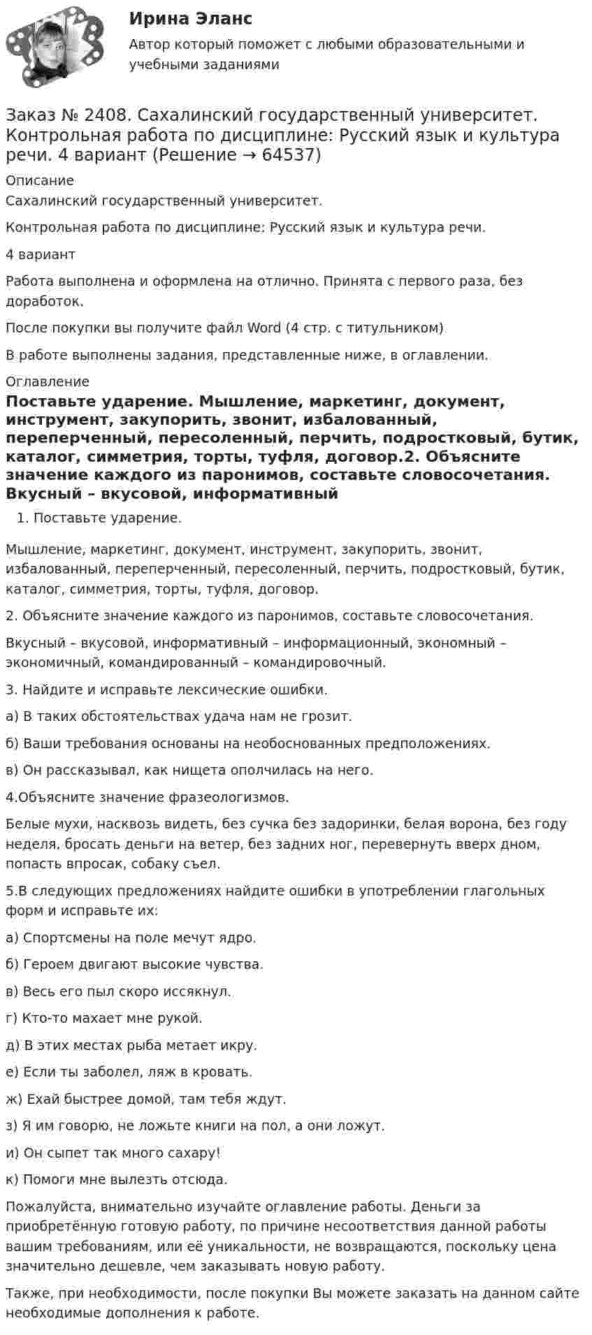      
            Описание
            Сахалинский государственный университет. Контрольная работа по дисциплине: Русский язык и культура речи. 4 вариант      Работа выполнена и оформлена на отлично. Принята с первого раза, без доработок.После покупки вы получите файл Word  (4 стр. с титульником) В работе выполнены задания, представленные ниже, в оглавлении.  
            Оглавление
            Поставьте ударение.	 	Мышление, маркетинг, документ, инструмент, закупорить, звонит, избалованный, переперченный, пересоленный, перчить, подростковый, бутик, каталог, симметрия, торты, туфля, договор.2.	 Объясните значение каждого из паронимов, составьте словосочетания.	 	Вкусный – вкусовой, информативный – информационный, экономный – экономичный, командированный – командировочный. 3.	 Найдите и исправьте лексические ошибки.	 	а) В таких обстоятельствах удача нам не грозит.	б) Ваши требования основаны на необоснованных предположениях.	в) Он рассказывал, как нищета ополчилась на него.4.Объясните значение фразеологизмов.  	Белые мухи, насквозь видеть, без сучка без задоринки, белая ворона, без году неделя, бросать деньги на ветер, без задних ног, перевернуть вверх дном, попасть впросак, собаку съел. 5.В следующих предложениях найдите ошибки в употреблении глагольных форм и исправьте их: 	а) Спортсмены на поле мечут ядро.	б) Героем двигают высокие чувства.	в) Весь его пыл скоро иссякнул. 	г) Кто-то махает мне рукой.	д) В этих местах рыба метает икру.	е) Если ты заболел, ляж в кровать.	ж) Ехай быстрее домой, там тебя ждут.	з) Я им говорю, не ложьте книги на пол, а они ложут. 	и) Он сыпет так много сахару! 	к) Помоги мне вылезть отсюда. Пожалуйста, внимательно изучайте оглавление работы. Деньги за приобретённую готовую работу, по причине несоответствия данной работы вашим требованиям, или её уникальности, не возвращаются, поскольку цена значительно дешевле, чем заказывать новую работу.Также, при необходимости, после покупки Вы можете заказать на данном сайте необходимые дополнения к работе.  
            
            
            Заказ № 2408. Сахалинский государственный университет. Контрольная работа по дисциплине: Психология. Заказ № 2408. Сахалинский государственный университет. Контрольная работа по дисциплине: Русский язык и культура речи. 4 вариантЗаказ № 2417. Сахалинский государственный университет. Контрольная работа по дисциплине Английский язык. Вариант 10. Заказ № 2417. Сахалинский государственный университет. Контрольная работа по дисциплине Возрастная анатомия, физиология и гигиена. Вариант 10. Заказ № 2417. Сахалинский государственный университет. Контрольная работа по дисциплине Информатика и ИКТ в профессиональной деятельности. Вариант 10Заказ № 2417. Сахалинский государственный университет. Контрольная работа по дисциплине История. Тема 1. Образование Древнерусского государства – Киевская Русь.Заказ № 2417. Сахалинский государственный университет. Контрольная работа по дисциплине Медико-биологические и социальные основы здоровья. Вариант 10. Вредные привычки, опасные для здоровья человека и обществаЗаказ № 2406 Хабаровский государственный университет экономики и права. Контрольная работа по дисциплине: Социология и политология. Тема 9. Глобализация социальной жизниЗаказ № 2406 Хабаровский государственный университет экономики и права. Контрольная работа по дисциплине: Страхование. Вариант 9. Тема «Страхование ответственности»Заказ № 2406 Хабаровский государственный университет экономики и права. Контрольная работа по дисциплине: Теория экономического анализаЗаказ № 2406 Хабаровский государственный университет экономики и права. Контрольная работа по дисциплине: Финансовые рынки. Тема № 9 «Эмиссия эмиссионных ценных бумаг»Заказ № 2406 Хабаровский государственный университет экономики и права. Контрольная работа по дисциплине: Экономическая география. Тема 9Заказ № 2406 Хабаровский государственный университет экономики и права. Контрольная работа по дисциплине: Экономическая информатикаЗаказ № 2408. Сахалинский государственный университет. Контрольная работа по дисциплине: Возрастная анатомия, физиология и гигиена. Вариант 4
