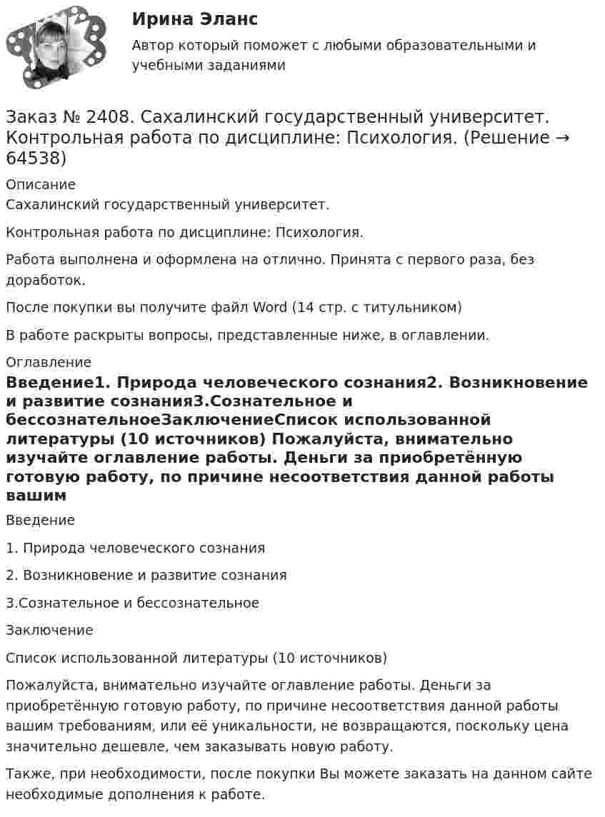      
            Описание
            Сахалинский государственный университет. Контрольная работа по дисциплине: Психология. Работа выполнена и оформлена на отлично. Принята с первого раза, без доработок.После покупки вы получите файл Word  (14 стр. с титульником) В работе раскрыты вопросы, представленные ниже, в оглавлении.  
            Оглавление
            Введение1.    Природа человеческого сознания2.    Возникновение и развитие сознания3.Сознательное и бессознательноеЗаключениеСписок использованной литературы (10 источников) Пожалуйста, внимательно изучайте оглавление работы. Деньги за приобретённую готовую работу, по причине несоответствия данной работы вашим требованиям, или её уникальности, не возвращаются, поскольку цена значительно дешевле, чем заказывать новую работу.Также, при необходимости, после покупки Вы можете заказать на данном сайте необходимые дополнения к работе.  
            
            
            Заказ № 2408. Сахалинский государственный университет. Контрольная работа по дисциплине: История. Вариант 4Заказ № 2408. Сахалинский государственный университет. Контрольная работа по дисциплине: Психология. Заказ № 2408. Сахалинский государственный университет. Контрольная работа по дисциплине: Русский язык и культура речи. 4 вариантЗаказ № 2417. Сахалинский государственный университет. Контрольная работа по дисциплине Английский язык. Вариант 10. Заказ № 2417. Сахалинский государственный университет. Контрольная работа по дисциплине Возрастная анатомия, физиология и гигиена. Вариант 10. Заказ № 2417. Сахалинский государственный университет. Контрольная работа по дисциплине Информатика и ИКТ в профессиональной деятельности. Вариант 10Заказ № 2417. Сахалинский государственный университет. Контрольная работа по дисциплине История. Тема 1. Образование Древнерусского государства – Киевская Русь.Заказ № 2406 Хабаровский государственный университет экономики и права. Контрольная работа по дисциплине: Психология. Тема 9. Социализация личности и её механизмыЗаказ № 2406 Хабаровский государственный университет экономики и права. Контрольная работа по дисциплине: Социология и политология. Тема 9. Глобализация социальной жизниЗаказ № 2406 Хабаровский государственный университет экономики и права. Контрольная работа по дисциплине: Страхование. Вариант 9. Тема «Страхование ответственности»Заказ № 2406 Хабаровский государственный университет экономики и права. Контрольная работа по дисциплине: Теория экономического анализаЗаказ № 2406 Хабаровский государственный университет экономики и права. Контрольная работа по дисциплине: Финансовые рынки. Тема № 9 «Эмиссия эмиссионных ценных бумаг»Заказ № 2406 Хабаровский государственный университет экономики и права. Контрольная работа по дисциплине: Экономическая география. Тема 9Заказ № 2406 Хабаровский государственный университет экономики и права. Контрольная работа по дисциплине: Экономическая информатика