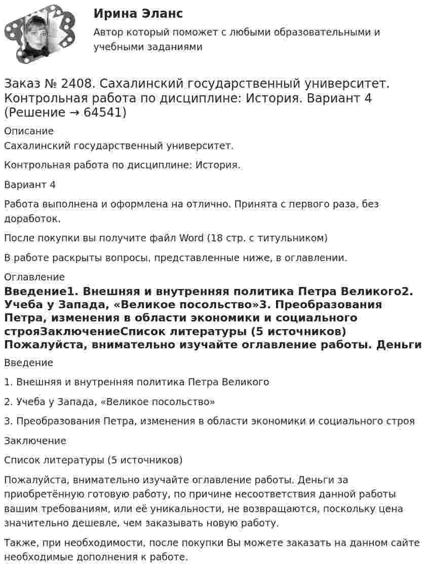      
            Описание
            Сахалинский государственный университет. Контрольная работа по дисциплине: История. Вариант 4Работа выполнена и оформлена на отлично. Принята с первого раза, без доработок.После покупки вы получите файл Word  (18 стр. с титульником) В работе раскрыты вопросы, представленные ниже, в оглавлении.  
            Оглавление
            Введение1.    Внешняя и внутренняя политика Петра Великого2.    Учеба у Запада, «Великое посольство»3.    Преобразования Петра, изменения в области экономики и социального строяЗаключениеСписок литературы (5 источников) Пожалуйста, внимательно изучайте оглавление работы. Деньги за приобретённую готовую работу, по причине несоответствия данной работы вашим требованиям, или её уникальности, не возвращаются, поскольку цена значительно дешевле, чем заказывать новую работу.Также, при необходимости, после покупки Вы можете заказать на данном сайте необходимые дополнения к работе.  
            
            
            Заказ № 2408. Сахалинский государственный университет. Контрольная работа по дисциплине: Возрастная анатомия, физиология и гигиена. Вариант 4Заказ № 2408. Сахалинский государственный университет. Контрольная работа по дисциплине: История. Вариант 4Заказ № 2408. Сахалинский государственный университет. Контрольная работа по дисциплине: Психология. Заказ № 2408. Сахалинский государственный университет. Контрольная работа по дисциплине: Русский язык и культура речи. 4 вариантЗаказ № 2417. Сахалинский государственный университет. Контрольная работа по дисциплине Английский язык. Вариант 10. Заказ № 2417. Сахалинский государственный университет. Контрольная работа по дисциплине Возрастная анатомия, физиология и гигиена. Вариант 10. Заказ № 2417. Сахалинский государственный университет. Контрольная работа по дисциплине Информатика и ИКТ в профессиональной деятельности. Вариант 10Заказ № 2406 Хабаровский государственный университет экономики и права. Контрольная работа по дисциплине: Мировая экономика. Вариант 1. Современное мировое хозяйствоЗаказ № 2406 Хабаровский государственный университет экономики и права. Контрольная работа по дисциплине: Психология. Тема 9. Социализация личности и её механизмыЗаказ № 2406 Хабаровский государственный университет экономики и права. Контрольная работа по дисциплине: Социология и политология. Тема 9. Глобализация социальной жизниЗаказ № 2406 Хабаровский государственный университет экономики и права. Контрольная работа по дисциплине: Страхование. Вариант 9. Тема «Страхование ответственности»Заказ № 2406 Хабаровский государственный университет экономики и права. Контрольная работа по дисциплине: Теория экономического анализаЗаказ № 2406 Хабаровский государственный университет экономики и права. Контрольная работа по дисциплине: Финансовые рынки. Тема № 9 «Эмиссия эмиссионных ценных бумаг»Заказ № 2406 Хабаровский государственный университет экономики и права. Контрольная работа по дисциплине: Экономическая география. Тема 9