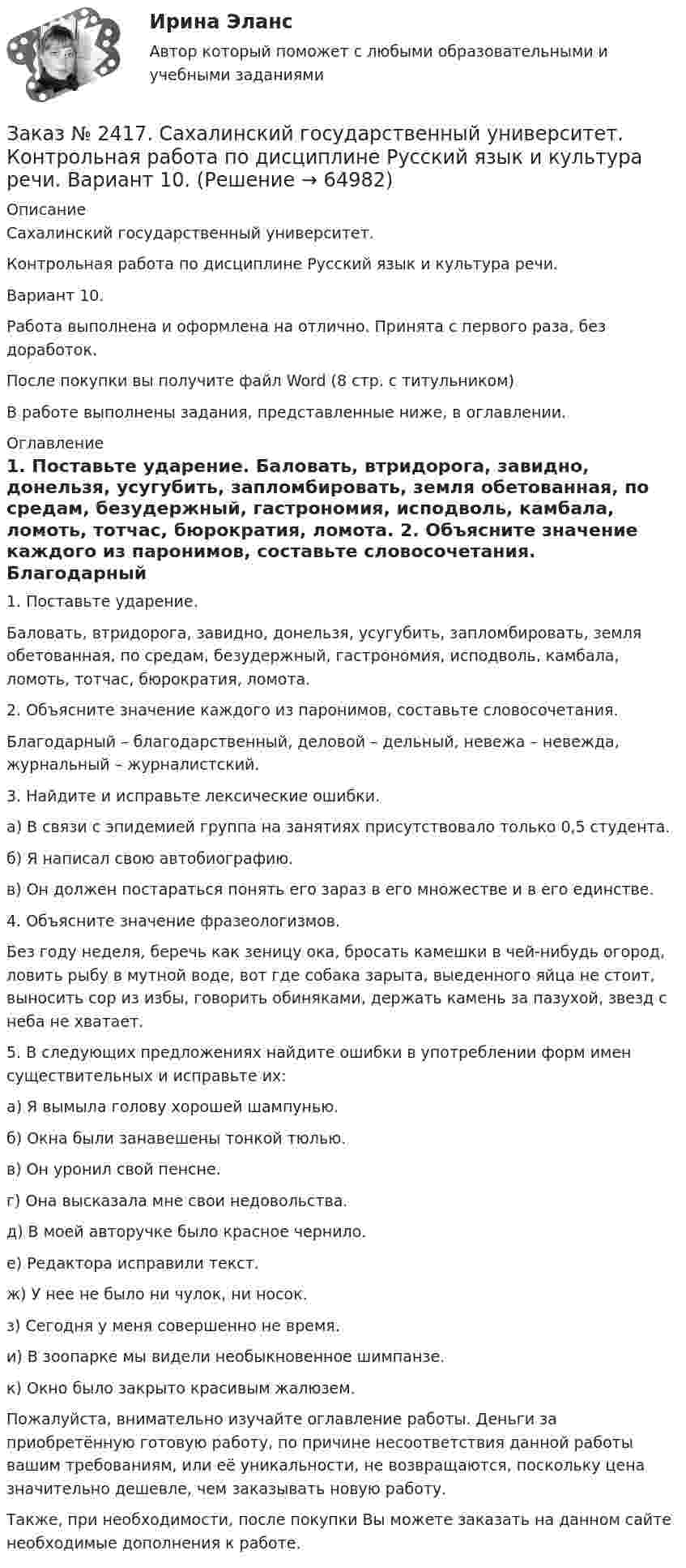      
            Описание
            Сахалинский государственный университет. Контрольная работа по дисциплине Русский язык и культура речи. Вариант 10. Работа выполнена и оформлена на отлично. Принята с первого раза, без доработок.После покупки вы получите файл Word  (8 стр. с титульником)В работе выполнены задания, представленные ниже, в оглавлении.  
            Оглавление
             1.          Поставьте ударение. Баловать, втридорога, завидно, донельзя, усугубить, запломбировать, земля обетованная, по средам, безудержный, гастрономия, исподволь, камбала, ломоть, тотчас, бюрократия, ломота. 2.          Объясните значение каждого из паронимов, составьте словосочетания. Благодарный – благодарственный, деловой – дельный, невежа – невежда, журнальный – журналистский. 3.          Найдите и исправьте лексические ошибки. а) В связи с эпидемией группа на занятиях присутствовало только 0,5 студента.б) Я написал свою автобиографию.в) Он должен постараться понять его зараз в его множестве и в его единстве. 4.          Объясните значение фразеологизмов. Без году неделя, беречь как зеницу ока, бросать камешки в чей-нибудь огород, ловить рыбу в мутной воде, вот где собака зарыта, выеденного яйца не стоит, выносить сор из избы, говорить обиняками, держать камень за пазухой, звезд с неба не хватает. 5.          В следующих предложениях найдите ошибки в употреблении форм имен существительных и исправьте их: а) Я вымыла голову хорошей шампунью.б) Окна были занавешены тонкой тюлью.в) Он уронил свой пенсне.г) Она высказала мне свои недовольства.д) В моей авторучке было красное чернило.е) Редактора исправили текст.ж) У нее не было ни чулок, ни носок.з) Сегодня у меня совершенно не время.и) В зоопарке мы видели необыкновенное шимпанзе.к) Окно было закрыто красивым жалюзем. Пожалуйста, внимательно изучайте оглавление работы. Деньги за приобретённую готовую работу, по причине несоответствия данной работы вашим требованиям, или её уникальности, не возвращаются, поскольку цена значительно дешевле, чем заказывать новую работу.Также, при необходимости, после покупки Вы можете заказать на данном сайте необходимые дополнения к работе.  
            
            
            Заказ № 2417. Сахалинский государственный университет. Контрольная работа по дисциплине Психология. Вариант №1. Заказ № 2417. Сахалинский государственный университет. Контрольная работа по дисциплине Русский язык и культура речи. Вариант 10. Заказ № 2417. Сахалинский государственный университет. Контрольная работа по дисциплине Теоретические основы дошкольного образования. Вариант 10. Заказ № 2418. Контрольная работа по дисциплине Методика развития детского изобразительного творчества. Тема 5. Смысл и значение изобразительной деятельности ребенка.Заказ № 2424. Тихоокеанский государственный университет. Контрольная работа по дисциплине «Статистика».Заказ № 2424. Тихоокеанский государственный университет. Контрольная работа по дисциплине «Статистика». Задание по теме 2 : «Сводка, группировка и способы представления статистических данных». Вариант 1Заказ № 2424. Тихоокеанский государственный университет. Контрольная работа по дисциплине «Статистика». Задание по теме 5: «Ряды распределения. Показатели размера и формы вариации». Вариант 1Заказ № 2408. Сахалинский государственный университет. Контрольная работа по дисциплине: Психология. Заказ № 2408. Сахалинский государственный университет. Контрольная работа по дисциплине: Русский язык и культура речи. 4 вариантЗаказ № 2417. Сахалинский государственный университет. Контрольная работа по дисциплине Английский язык. Вариант 10. Заказ № 2417. Сахалинский государственный университет. Контрольная работа по дисциплине Возрастная анатомия, физиология и гигиена. Вариант 10. Заказ № 2417. Сахалинский государственный университет. Контрольная работа по дисциплине Информатика и ИКТ в профессиональной деятельности. Вариант 10Заказ № 2417. Сахалинский государственный университет. Контрольная работа по дисциплине История. Тема 1. Образование Древнерусского государства – Киевская Русь.Заказ № 2417. Сахалинский государственный университет. Контрольная работа по дисциплине Медико-биологические и социальные основы здоровья. Вариант 10. Вредные привычки, опасные для здоровья человека и общества