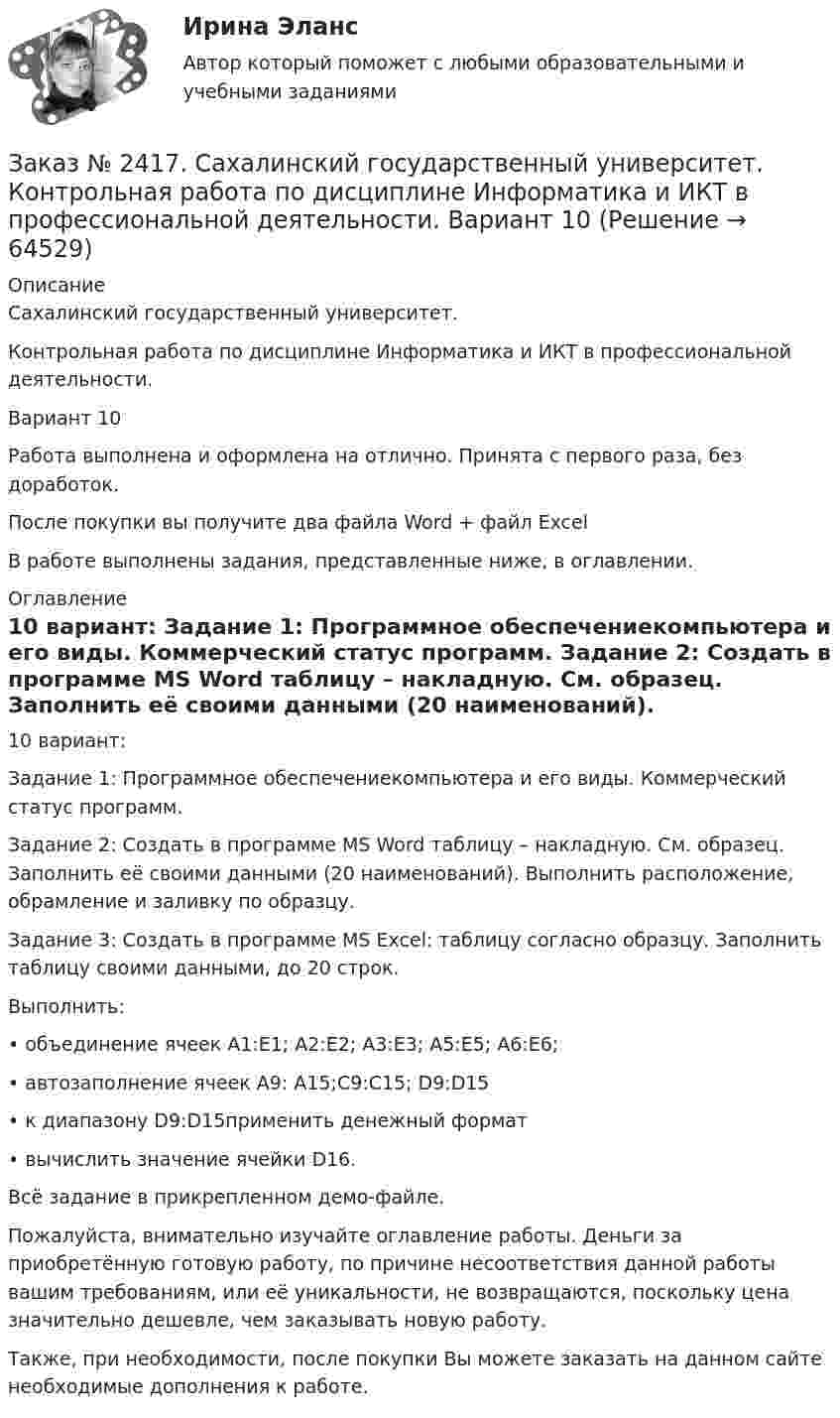     
            Описание
            Сахалинский государственный университет. Контрольная работа по дисциплине Информатика и ИКТ в профессиональной деятельности. Вариант 10Работа выполнена и оформлена на отлично. Принята с первого раза, без доработок.После покупки вы получите два файла Word  + файл ExcelВ работе выполнены задания, представленные ниже, в оглавлении.  
            Оглавление
            10 вариант: Задание 1: Программное обеспечениекомпьютера и его виды. Коммерческий статус программ. Задание 2: Создать в программе MS Word таблицу – накладную. См. образец. Заполнить её своими данными (20 наименований). Выполнить расположение, обрамление и заливку по образцу. Задание 3: Создать в программе MS Excel: таблицу согласно образцу. Заполнить таблицу своими данными, до 20 строк. Выполнить:•         объединение ячеек А1:Е1; А2:Е2; А3:Е3; А5:Е5; А6:Е6;•         автозаполнение ячеек А9: A15;C9:C15; D9:D15•         к диапазону D9:D15применить денежный формат•         вычислить значение ячейки D16.Всё задание в прикрепленном демо-файле. Пожалуйста, внимательно изучайте оглавление работы. Деньги за приобретённую готовую работу, по причине несоответствия данной работы вашим требованиям, или её уникальности, не возвращаются, поскольку цена значительно дешевле, чем заказывать новую работу.Также, при необходимости, после покупки Вы можете заказать на данном сайте необходимые дополнения к работе.  
            
            
            Заказ № 2417. Сахалинский государственный университет. Контрольная работа по дисциплине Возрастная анатомия, физиология и гигиена. Вариант 10. Заказ № 2417. Сахалинский государственный университет. Контрольная работа по дисциплине Информатика и ИКТ в профессиональной деятельности. Вариант 10Заказ № 2417. Сахалинский государственный университет. Контрольная работа по дисциплине История. Тема 1. Образование Древнерусского государства – Киевская Русь.Заказ № 2417. Сахалинский государственный университет. Контрольная работа по дисциплине Медико-биологические и социальные основы здоровья. Вариант 10. Вредные привычки, опасные для здоровья человека и обществаЗаказ № 2417. Сахалинский государственный университет. Контрольная работа по дисциплине Педагогика. Вариант №10. Тема: Роль детского коллектива в воспитании и развитии ребёнка.Заказ № 2417. Сахалинский государственный университет. Контрольная работа по дисциплине Психология. Вариант №1. Заказ № 2417. Сахалинский государственный университет. Контрольная работа по дисциплине Русский язык и культура речи. Вариант 10. Заказ № 2406 Хабаровский государственный университет экономики и права. Контрольная работа по дисциплине: Финансовые рынки. Тема № 9 «Эмиссия эмиссионных ценных бумаг»Заказ № 2406 Хабаровский государственный университет экономики и права. Контрольная работа по дисциплине: Экономическая география. Тема 9Заказ № 2406 Хабаровский государственный университет экономики и права. Контрольная работа по дисциплине: Экономическая информатикаЗаказ № 2408. Сахалинский государственный университет. Контрольная работа по дисциплине: Возрастная анатомия, физиология и гигиена. Вариант 4Заказ № 2408. Сахалинский государственный университет. Контрольная работа по дисциплине: История. Вариант 4Заказ № 2408. Сахалинский государственный университет. Контрольная работа по дисциплине: Психология. Заказ № 2408. Сахалинский государственный университет. Контрольная работа по дисциплине: Русский язык и культура речи. 4 вариант