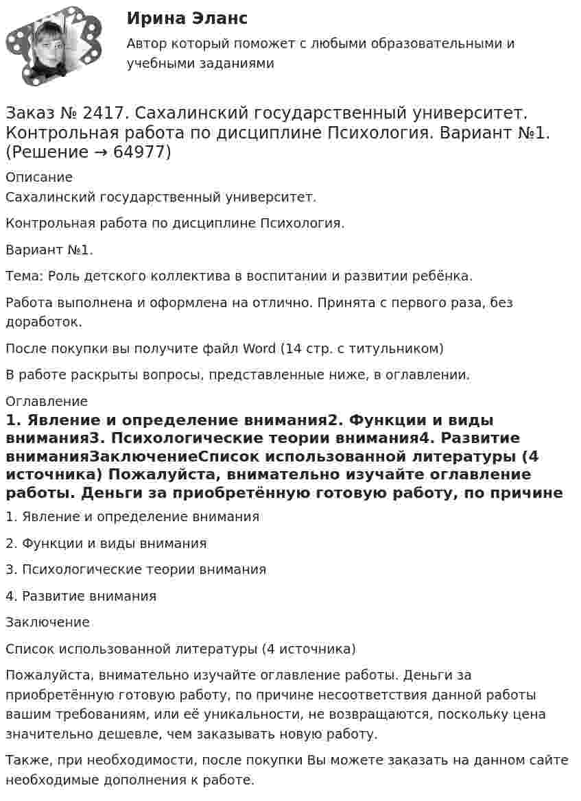      
            Описание
            Сахалинский государственный университет. Контрольная работа по дисциплине Психология. Вариант №1. Тема: Роль детского коллектива в воспитании и развитии ребёнка.Работа выполнена и оформлена на отлично. Принята с первого раза, без доработок.После покупки вы получите файл Word  (14 стр. с титульником)В работе раскрыты вопросы, представленные ниже, в оглавлении.  
            Оглавление
            1.     Явление и определение внимания2.     Функции и виды внимания3.     Психологические теории внимания4.     Развитие вниманияЗаключениеСписок использованной литературы (4 источника) Пожалуйста, внимательно изучайте оглавление работы. Деньги за приобретённую готовую работу, по причине несоответствия данной работы вашим требованиям, или её уникальности, не возвращаются, поскольку цена значительно дешевле, чем заказывать новую работу.Также, при необходимости, после покупки Вы можете заказать на данном сайте необходимые дополнения к работе.  
            
            
            Заказ № 2417. Сахалинский государственный университет. Контрольная работа по дисциплине Педагогика. Вариант №10. Тема: Роль детского коллектива в воспитании и развитии ребёнка.Заказ № 2417. Сахалинский государственный университет. Контрольная работа по дисциплине Психология. Вариант №1. Заказ № 2417. Сахалинский государственный университет. Контрольная работа по дисциплине Русский язык и культура речи. Вариант 10. Заказ № 2417. Сахалинский государственный университет. Контрольная работа по дисциплине Теоретические основы дошкольного образования. Вариант 10. Заказ № 2418. Контрольная работа по дисциплине Методика развития детского изобразительного творчества. Тема 5. Смысл и значение изобразительной деятельности ребенка.Заказ № 2424. Тихоокеанский государственный университет. Контрольная работа по дисциплине «Статистика».Заказ № 2424. Тихоокеанский государственный университет. Контрольная работа по дисциплине «Статистика». Задание по теме 2 : «Сводка, группировка и способы представления статистических данных». Вариант 1Заказ № 2408. Сахалинский государственный университет. Контрольная работа по дисциплине: История. Вариант 4Заказ № 2408. Сахалинский государственный университет. Контрольная работа по дисциплине: Психология. Заказ № 2408. Сахалинский государственный университет. Контрольная работа по дисциплине: Русский язык и культура речи. 4 вариантЗаказ № 2417. Сахалинский государственный университет. Контрольная работа по дисциплине Английский язык. Вариант 10. Заказ № 2417. Сахалинский государственный университет. Контрольная работа по дисциплине Возрастная анатомия, физиология и гигиена. Вариант 10. Заказ № 2417. Сахалинский государственный университет. Контрольная работа по дисциплине Информатика и ИКТ в профессиональной деятельности. Вариант 10Заказ № 2417. Сахалинский государственный университет. Контрольная работа по дисциплине История. Тема 1. Образование Древнерусского государства – Киевская Русь.
