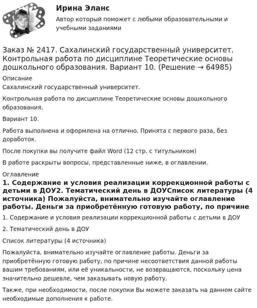      
            Описание
            Сахалинский государственный университет. Контрольная работа по дисциплине Теоретические основы дошкольного образования. Вариант 10. Работа выполнена и оформлена на отлично. Принята с первого раза, без доработок.После покупки вы получите файл Word  (12 стр. с титульником)В работе раскрыты вопросы, представленные ниже, в оглавлении.  
            Оглавление
            1.    Содержание и условия реализации коррекционной работы с детьми в ДОУ2. Тематический день в ДОУСписок литературы (4 источника) Пожалуйста, внимательно изучайте оглавление работы. Деньги за приобретённую готовую работу, по причине несоответствия данной работы вашим требованиям, или её уникальности, не возвращаются, поскольку цена значительно дешевле, чем заказывать новую работу.Также, при необходимости, после покупки Вы можете заказать на данном сайте необходимые дополнения к работе.  
            
            
            Заказ № 2417. Сахалинский государственный университет. Контрольная работа по дисциплине Русский язык и культура речи. Вариант 10. Заказ № 2417. Сахалинский государственный университет. Контрольная работа по дисциплине Теоретические основы дошкольного образования. Вариант 10. Заказ № 2418. Контрольная работа по дисциплине Методика развития детского изобразительного творчества. Тема 5. Смысл и значение изобразительной деятельности ребенка.Заказ № 2424. Тихоокеанский государственный университет. Контрольная работа по дисциплине «Статистика».Заказ № 2424. Тихоокеанский государственный университет. Контрольная работа по дисциплине «Статистика». Задание по теме 2 : «Сводка, группировка и способы представления статистических данных». Вариант 1Заказ № 2424. Тихоокеанский государственный университет. Контрольная работа по дисциплине «Статистика». Задание по теме 5: «Ряды распределения. Показатели размера и формы вариации». Вариант 1Заказ № 2424. Тихоокеанский государственный университет. Контрольная работа по дисциплине «Статистика». Задание по теме 7: «Ряды динамики». Вариант 1Заказ № 2408. Сахалинский государственный университет. Контрольная работа по дисциплине: Русский язык и культура речи. 4 вариантЗаказ № 2417. Сахалинский государственный университет. Контрольная работа по дисциплине Английский язык. Вариант 10. Заказ № 2417. Сахалинский государственный университет. Контрольная работа по дисциплине Возрастная анатомия, физиология и гигиена. Вариант 10. Заказ № 2417. Сахалинский государственный университет. Контрольная работа по дисциплине Информатика и ИКТ в профессиональной деятельности. Вариант 10Заказ № 2417. Сахалинский государственный университет. Контрольная работа по дисциплине История. Тема 1. Образование Древнерусского государства – Киевская Русь.Заказ № 2417. Сахалинский государственный университет. Контрольная работа по дисциплине Медико-биологические и социальные основы здоровья. Вариант 10. Вредные привычки, опасные для здоровья человека и обществаЗаказ № 2417. Сахалинский государственный университет. Контрольная работа по дисциплине Педагогика. Вариант №10. Тема: Роль детского коллектива в воспитании и развитии ребёнка.