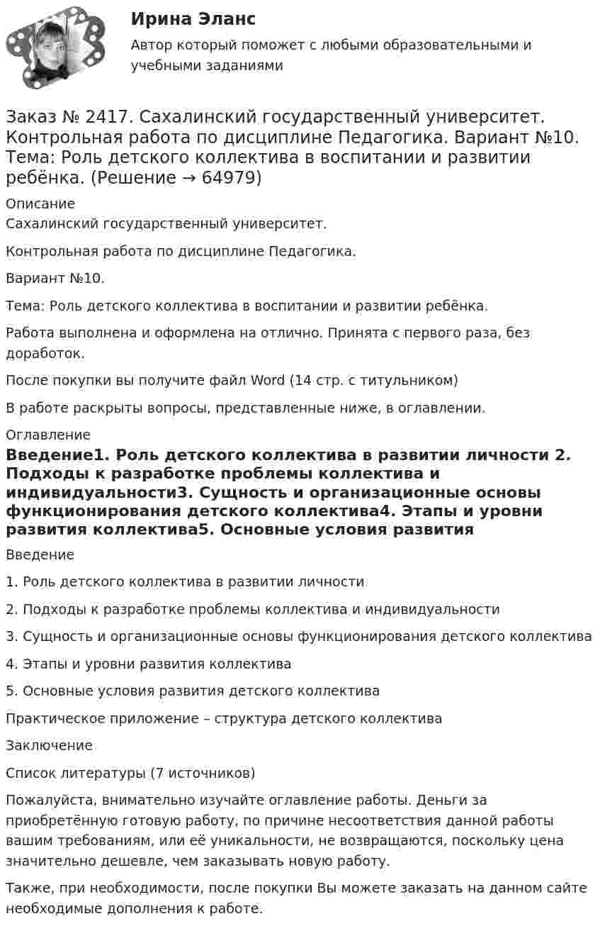      
            Описание
            Сахалинский государственный университет. Контрольная работа по дисциплине Педагогика. Вариант №10. Тема: Роль детского коллектива в воспитании и развитии ребёнка.Работа выполнена и оформлена на отлично. Принята с первого раза, без доработок.После покупки вы получите файл Word  (14 стр. с титульником)В работе раскрыты вопросы, представленные ниже, в оглавлении.  
            Оглавление
            Введение1.              Роль детского коллектива в развитии личности 2.              Подходы к разработке проблемы коллектива и индивидуальности3.              Сущность и организационные основы функционирования детского коллектива4.              Этапы и уровни развития коллектива5.              Основные условия развития детского коллективаПрактическое приложение – структура детского коллективаЗаключениеСписок литературы  (7 источников) Пожалуйста, внимательно изучайте оглавление работы. Деньги за приобретённую готовую работу, по причине несоответствия данной работы вашим требованиям, или её уникальности, не возвращаются, поскольку цена значительно дешевле, чем заказывать новую работу.Также, при необходимости, после покупки Вы можете заказать на данном сайте необходимые дополнения к работе.  
            
            
            Заказ № 2417. Сахалинский государственный университет. Контрольная работа по дисциплине Медико-биологические и социальные основы здоровья. Вариант 10. Вредные привычки, опасные для здоровья человека и обществаЗаказ № 2417. Сахалинский государственный университет. Контрольная работа по дисциплине Педагогика. Вариант №10. Тема: Роль детского коллектива в воспитании и развитии ребёнка.Заказ № 2417. Сахалинский государственный университет. Контрольная работа по дисциплине Психология. Вариант №1. Заказ № 2417. Сахалинский государственный университет. Контрольная работа по дисциплине Русский язык и культура речи. Вариант 10. Заказ № 2417. Сахалинский государственный университет. Контрольная работа по дисциплине Теоретические основы дошкольного образования. Вариант 10. Заказ № 2418. Контрольная работа по дисциплине Методика развития детского изобразительного творчества. Тема 5. Смысл и значение изобразительной деятельности ребенка.Заказ № 2424. Тихоокеанский государственный университет. Контрольная работа по дисциплине «Статистика».Заказ № 2408. Сахалинский государственный университет. Контрольная работа по дисциплине: Возрастная анатомия, физиология и гигиена. Вариант 4Заказ № 2408. Сахалинский государственный университет. Контрольная работа по дисциплине: История. Вариант 4Заказ № 2408. Сахалинский государственный университет. Контрольная работа по дисциплине: Психология. Заказ № 2408. Сахалинский государственный университет. Контрольная работа по дисциплине: Русский язык и культура речи. 4 вариантЗаказ № 2417. Сахалинский государственный университет. Контрольная работа по дисциплине Английский язык. Вариант 10. Заказ № 2417. Сахалинский государственный университет. Контрольная работа по дисциплине Возрастная анатомия, физиология и гигиена. Вариант 10. Заказ № 2417. Сахалинский государственный университет. Контрольная работа по дисциплине Информатика и ИКТ в профессиональной деятельности. Вариант 10