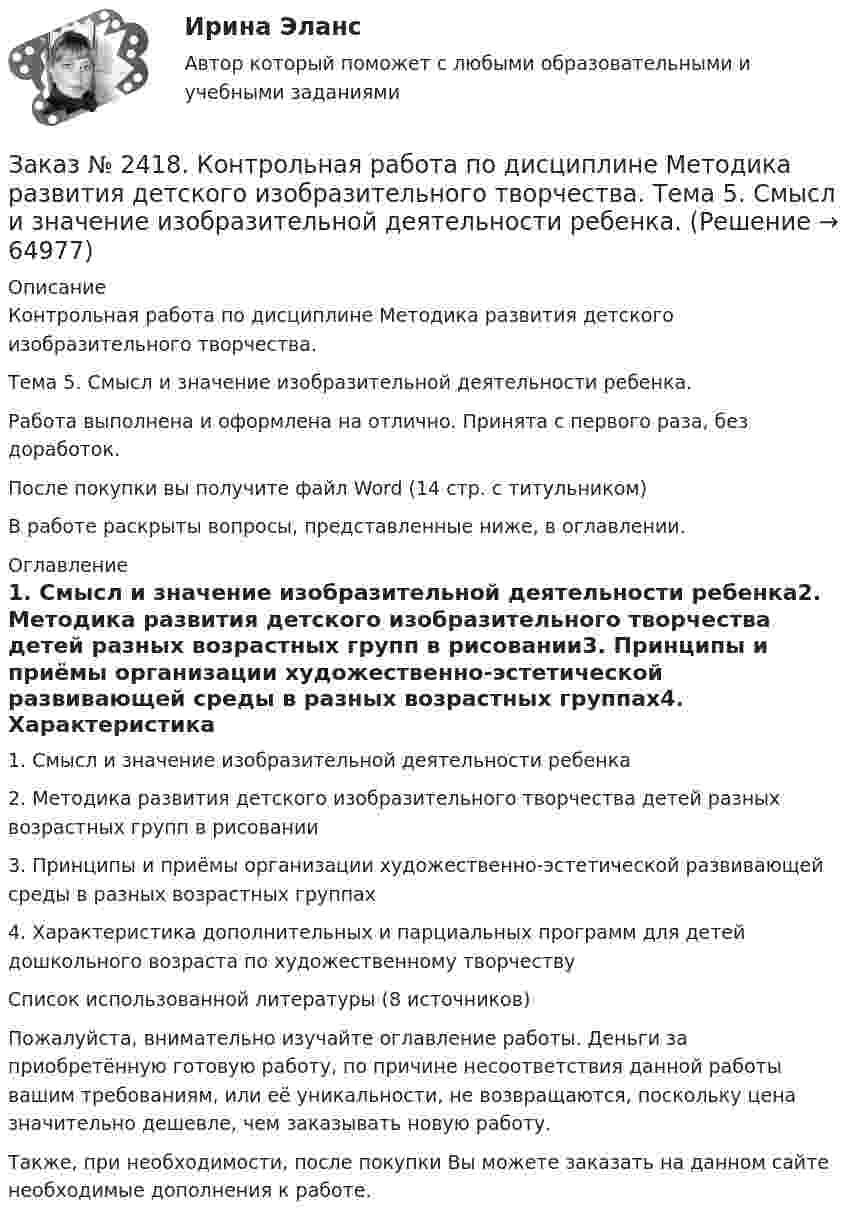      
            Описание
            Контрольная работа по дисциплине Методика развития детского изобразительного творчества. Тема 5. Смысл и значение изобразительной деятельности ребенка.Работа выполнена и оформлена на отлично. Принята с первого раза, без доработок.После покупки вы получите файл Word  (14 стр. с титульником)В работе раскрыты вопросы, представленные ниже, в оглавлении.  
            Оглавление
            1.     Смысл и значение изобразительной деятельности ребенка2.     Методика развития детского изобразительного творчества детей разных возрастных групп в рисовании3.     Принципы и приёмы организации художественно-эстетической развивающей среды в разных возрастных группах4.     Характеристика дополнительных и парциальных программ для детей дошкольного возраста по художественному творчествуСписок использованной литературы (8 источников) Пожалуйста, внимательно изучайте оглавление работы. Деньги за приобретённую готовую работу, по причине несоответствия данной работы вашим требованиям, или её уникальности, не возвращаются, поскольку цена значительно дешевле, чем заказывать новую работу.Также, при необходимости, после покупки Вы можете заказать на данном сайте необходимые дополнения к работе.  
            
            
            Заказ № 2417. Сахалинский государственный университет. Контрольная работа по дисциплине Теоретические основы дошкольного образования. Вариант 10. Заказ № 2418. Контрольная работа по дисциплине Методика развития детского изобразительного творчества. Тема 5. Смысл и значение изобразительной деятельности ребенка.Заказ № 2424. Тихоокеанский государственный университет. Контрольная работа по дисциплине «Статистика».Заказ № 2424. Тихоокеанский государственный университет. Контрольная работа по дисциплине «Статистика». Задание по теме 2 : «Сводка, группировка и способы представления статистических данных». Вариант 1Заказ № 2424. Тихоокеанский государственный университет. Контрольная работа по дисциплине «Статистика». Задание по теме 5: «Ряды распределения. Показатели размера и формы вариации». Вариант 1Заказ № 2424. Тихоокеанский государственный университет. Контрольная работа по дисциплине «Статистика». Задание по теме 7: «Ряды динамики». Вариант 1Заказ № 2424. Тихоокеанский государственный университет. Контрольная работа по дисциплине «Статистика». Задание по теме 8: «Статистическое изучение взаимосвязи социально-экономических явлений». Вариант 1Заказ № 2417. Сахалинский государственный университет. Контрольная работа по дисциплине Английский язык. Вариант 10. Заказ № 2417. Сахалинский государственный университет. Контрольная работа по дисциплине Возрастная анатомия, физиология и гигиена. Вариант 10. Заказ № 2417. Сахалинский государственный университет. Контрольная работа по дисциплине Информатика и ИКТ в профессиональной деятельности. Вариант 10Заказ № 2417. Сахалинский государственный университет. Контрольная работа по дисциплине История. Тема 1. Образование Древнерусского государства – Киевская Русь.Заказ № 2417. Сахалинский государственный университет. Контрольная работа по дисциплине Медико-биологические и социальные основы здоровья. Вариант 10. Вредные привычки, опасные для здоровья человека и обществаЗаказ № 2417. Сахалинский государственный университет. Контрольная работа по дисциплине Педагогика. Вариант №10. Тема: Роль детского коллектива в воспитании и развитии ребёнка.Заказ № 2417. Сахалинский государственный университет. Контрольная работа по дисциплине Психология. Вариант №1. 