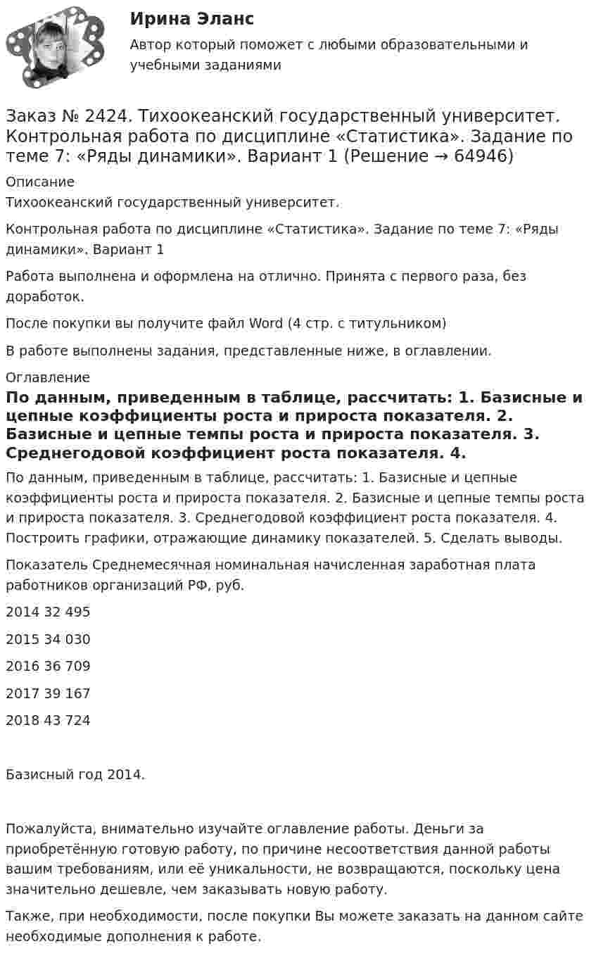      
            Описание
            Тихоокеанский государственный университет. Контрольная работа по дисциплине «Статистика». Задание по теме 7: «Ряды динамики». Вариант 1Работа выполнена и оформлена на отлично. Принята с первого раза, без доработок.После покупки вы получите файл Word  (4 стр. с титульником) В работе выполнены задания, представленные ниже, в оглавлении.  
            Оглавление
            По данным, приведенным в таблице, рассчитать: 1. Базисные и цепные коэффициенты роста и прироста показателя. 2. Базисные и цепные темпы роста и прироста показателя. 3. Среднегодовой коэффициент роста показателя. 4. Построить графики, отражающие динамику показателей. 5. Сделать выводы.Показатель              Среднемесячная номинальная начисленная заработная плата работников организаций РФ, руб. 2014                             32 4952015                             34 0302016                             36 7092017                             39 1672018                             43 724Базисный год 2014.Пожалуйста, внимательно изучайте оглавление работы. Деньги за приобретённую готовую работу, по причине несоответствия данной работы вашим требованиям, или её уникальности, не возвращаются, поскольку цена значительно дешевле, чем заказывать новую работу.Также, при необходимости, после покупки Вы можете заказать на данном сайте необходимые дополнения к работе.  
            
            
            Заказ № 2424. Тихоокеанский государственный университет. Контрольная работа по дисциплине «Статистика». Задание по теме 5: «Ряды распределения. Показатели размера и формы вариации». Вариант 1Заказ № 2424. Тихоокеанский государственный университет. Контрольная работа по дисциплине «Статистика». Задание по теме 7: «Ряды динамики». Вариант 1Заказ № 2424. Тихоокеанский государственный университет. Контрольная работа по дисциплине «Статистика». Задание по теме 8: «Статистическое изучение взаимосвязи социально-экономических явлений». Вариант 1Заказ № 2436. Сибирский институт бизнеса и информационных технологий. Дисциплина: Высшая математика. Практическая работа №1.  Вариант 2.Заказ № 2436. Сибирский институт бизнеса и информационных технологий. Дисциплина: Иностранный язык. Английский. Часть 2(заочная_эк_2018) Письменная работаЗаказ № 2436. Сибирский институт бизнеса и информационных технологий. Дисциплина: Правоведение. Часть 1. Практическая работа №1 (подготовка исследовательских проектов). Тема 7. Конституционный контроль в РФ.Заказ № 2436. Сибирский институт бизнеса и информационных технологий. Дисциплина: Русский язык и культура общения. Письменная работа №1. Часть 2.Заказ № 2417. Сахалинский государственный университет. Контрольная работа по дисциплине Медико-биологические и социальные основы здоровья. Вариант 10. Вредные привычки, опасные для здоровья человека и обществаЗаказ № 2417. Сахалинский государственный университет. Контрольная работа по дисциплине Педагогика. Вариант №10. Тема: Роль детского коллектива в воспитании и развитии ребёнка.Заказ № 2417. Сахалинский государственный университет. Контрольная работа по дисциплине Психология. Вариант №1. Заказ № 2417. Сахалинский государственный университет. Контрольная работа по дисциплине Русский язык и культура речи. Вариант 10. Заказ № 2417. Сахалинский государственный университет. Контрольная работа по дисциплине Теоретические основы дошкольного образования. Вариант 10. Заказ № 2418. Контрольная работа по дисциплине Методика развития детского изобразительного творчества. Тема 5. Смысл и значение изобразительной деятельности ребенка.Заказ № 2424. Тихоокеанский государственный университет. Контрольная работа по дисциплине «Статистика».