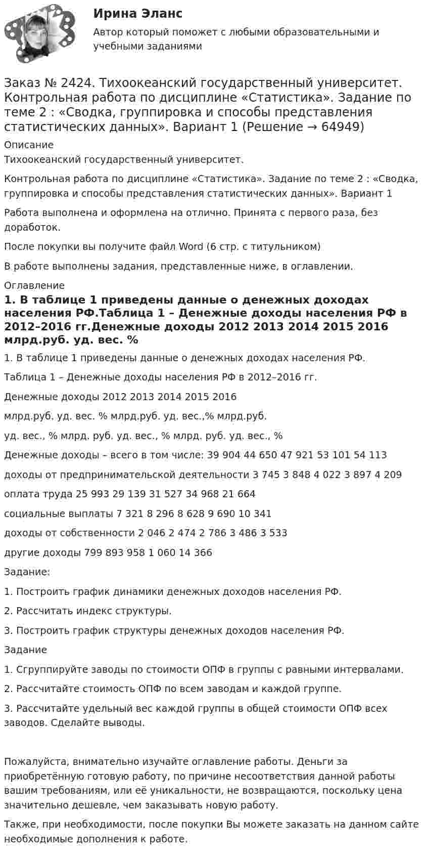      
            Описание
            Тихоокеанский государственный университет.Контрольная работа по дисциплине «Статистика». Задание по теме 2 : «Сводка, группировка и способы представления статистических данных». Вариант 1Работа выполнена и оформлена на отлично. Принята с первого раза, без доработок.После покупки вы получите файл Word (6 стр. с титульником)В работе выполнены задания, представленные ниже, в оглавлении.  
            Оглавление
            1. В таблице 1 приведены данные о денежных доходах населения РФ.Таблица 1 – Денежные доходы населения РФ в 2012–2016 гг.Денежные доходы                                                      2012                      2013        2014                     2015                           2016                                                                     млрд.руб.     уд. вес. %      млрд.руб.       уд. вес.,%    млрд.руб.                                                                                                                                         уд. вес., %        млрд. руб.    уд. вес., %   млрд. руб.               уд. вес., %Денежные доходы – всего в том числе:           39 904         44 650                47 921                53 101                             54 113  доходы от предпринимательской деятельности  3 745    3 848                   4 022                   3 897                      4 209    оплата труда                                                              25 993          29 139                31 527                34 968                             21 664  социальные выплаты                                                7 321         8 296                   8 628                   9 690                      10 341  доходы от собственности                                                      2 046         2 474                   2 786          3 486                   3 533    другие доходы                                                             799            893                      958                      1 060                      14 366  Задание: 1. Построить график динамики денежных доходов населения РФ. 2. Рассчитать индекс структуры. 3. Построить график структуры денежных доходов населения РФ.Задание 1. Сгруппируйте заводы по стоимости ОПФ в группы с равными интервалами. 2. Рассчитайте стоимость ОПФ по всем заводам и каждой группе. 3. Рассчитайте удельный вес каждой группы в общей стоимости ОПФ всех заводов. Сделайте выводы.Пожалуйста, внимательно изучайте оглавление работы. Деньги за приобретённую готовую работу, по причине несоответствия данной работы вашим требованиям, или её уникальности, не возвращаются, поскольку цена значительно дешевле, чем заказывать новую работу.Также, при необходимости, после покупки Вы можете заказать на данном сайте необходимые дополнения к работе.  
            
            
            Заказ № 2424. Тихоокеанский государственный университет. Контрольная работа по дисциплине «Статистика».Заказ № 2424. Тихоокеанский государственный университет. Контрольная работа по дисциплине «Статистика». Задание по теме 2 : «Сводка, группировка и способы представления статистических данных». Вариант 1Заказ № 2424. Тихоокеанский государственный университет. Контрольная работа по дисциплине «Статистика». Задание по теме 5: «Ряды распределения. Показатели размера и формы вариации». Вариант 1Заказ № 2424. Тихоокеанский государственный университет. Контрольная работа по дисциплине «Статистика». Задание по теме 7: «Ряды динамики». Вариант 1Заказ № 2424. Тихоокеанский государственный университет. Контрольная работа по дисциплине «Статистика». Задание по теме 8: «Статистическое изучение взаимосвязи социально-экономических явлений». Вариант 1Заказ № 2436. Сибирский институт бизнеса и информационных технологий. Дисциплина: Высшая математика. Практическая работа №1.  Вариант 2.Заказ № 2436. Сибирский институт бизнеса и информационных технологий. Дисциплина: Иностранный язык. Английский. Часть 2(заочная_эк_2018) Письменная работаЗаказ № 2417. Сахалинский государственный университет. Контрольная работа по дисциплине Информатика и ИКТ в профессиональной деятельности. Вариант 10Заказ № 2417. Сахалинский государственный университет. Контрольная работа по дисциплине История. Тема 1. Образование Древнерусского государства – Киевская Русь.Заказ № 2417. Сахалинский государственный университет. Контрольная работа по дисциплине Медико-биологические и социальные основы здоровья. Вариант 10. Вредные привычки, опасные для здоровья человека и обществаЗаказ № 2417. Сахалинский государственный университет. Контрольная работа по дисциплине Педагогика. Вариант №10. Тема: Роль детского коллектива в воспитании и развитии ребёнка.Заказ № 2417. Сахалинский государственный университет. Контрольная работа по дисциплине Психология. Вариант №1. Заказ № 2417. Сахалинский государственный университет. Контрольная работа по дисциплине Русский язык и культура речи. Вариант 10. Заказ № 2417. Сахалинский государственный университет. Контрольная работа по дисциплине Теоретические основы дошкольного образования. Вариант 10. 