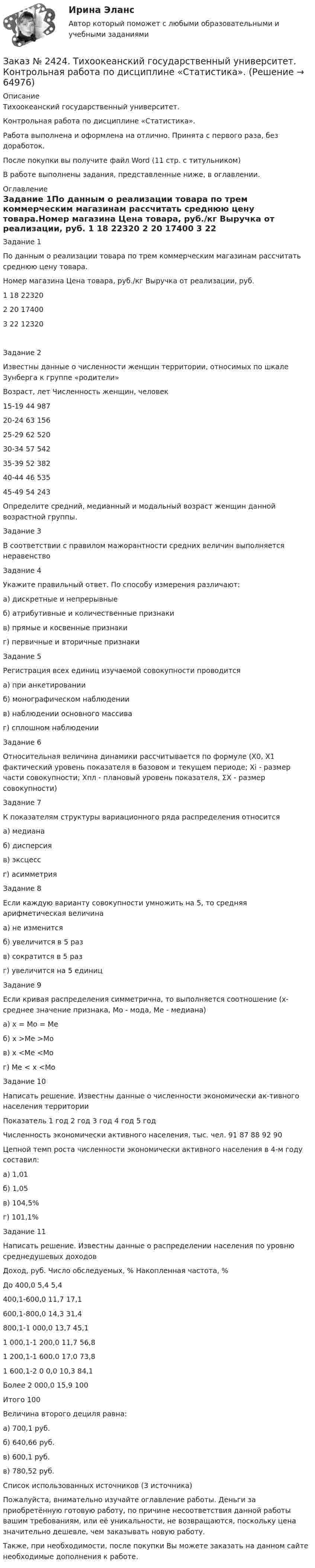      
            Описание
            Тихоокеанский государственный университет. Контрольная работа по дисциплине «Статистика».Работа выполнена и оформлена на отлично. Принята с первого раза, без доработок.После покупки вы получите файл Word  (11 стр. с титульником) В работе выполнены задания, представленные ниже, в оглавлении.  
            Оглавление
            Задание 1По данным о реализации товара по трем коммерческим магазинам рассчитать среднюю цену товара.Номер магазина    Цена товара, руб./кг    Выручка от реализации, руб.  1                                              18                                       22320  2                                              20                                       17400  3                                               22                                      12320Задание 2Известны данные о численности женщин территории, относимых по шкале Зунберга к группе «родители»Возраст, лет            Численность женщин, человек15-19                               44 98720-24                               63 15625-29                               62 52030-34                               57 54235-39                               52 38240-44                               46 53545-49                               54 243Определите средний, медианный и модальный возраст женщин данной возрастной группы. Задание 3В соответствии с правилом мажорантности средних величин выполняется неравенствоЗадание 4Укажите правильный ответ. По способу измерения различают:а)   дискретные и непрерывныеб)   атрибутивные и количественные признакив)   прямые и косвенные признакиг)    первичные и вторичные признакиЗадание 5Регистрация всех единиц изучаемой совокупности проводитсяа) при анкетированииб) монографическом наблюдениив) наблюдении основного массиваг) сплошном наблюденииЗадание 6Относительная величина динамики рассчитывается по формуле (Х0, Х1 фактический уровень показателя в базовом и текущем периоде; Xi - размер части совокупности; Хпл - плановый уровень показателя, ΣX - размер совокупности)Задание 7К показателям структуры вариационного ряда распределения относитсяа) медианаб) дисперсияв) эксцессг) асимметрияЗадание 8Если каждую варианту совокупности умножить на 5, то средняя арифметическая величинаа)   не изменитсяб)   увеличится в 5 разв)   сократится в 5 разг)    увеличится на 5 единицЗадание 9Если кривая распределения симметрична, то выполняется соотношение (x- среднее значение признака, Мо - мода, Ме - медиана)а) x = Mo = Me б) x >Me >Mo в) x <Me <Mo г) Me < x <MoЗадание 10Написать решение. Известны данные о численности экономически ак-тивного населения территорииПоказатель              1 год    2 год    3 год    4 год    5 годЧисленность экономически активного населения, тыс. чел.         91         87         88         92      90Цепной темп роста численности экономически активного населения в 4-м году составил:а) 1,01б) 1,05в) 104,5%г) 101,1%Задание 11Написать решение. Известны данные о распределении населения по уровню среднедушевых доходовДоход, руб.             Число обследуемых, %              Накопленная частота, %До 400,0    5,4        5,4400,1-600,0              11,7      17,1600,1-800,0              14,3      31,4800,1-1 000,0           13,7      45,11 000,1-1 200,0       11,7      56,81 200,1-1 600,0       17,0      73,81 600,1-2 0 0,0         10,3      84,1Более 2 000,0          15,9      100Итого          100       Величина второго дециля равна:а) 700,1 руб.б) 640,66 руб.в) 600,1 руб.в) 780,52 руб.Список использованных источников (3 источника) Пожалуйста, внимательно изучайте оглавление работы. Деньги за приобретённую готовую работу, по причине несоответствия данной работы вашим требованиям, или её уникальности, не возвращаются, поскольку цена значительно дешевле, чем заказывать новую работу.Также, при необходимости, после покупки Вы можете заказать на данном сайте необходимые дополнения к работе.  
            
            
            Заказ № 2418. Контрольная работа по дисциплине Методика развития детского изобразительного творчества. Тема 5. Смысл и значение изобразительной деятельности ребенка.Заказ № 2424. Тихоокеанский государственный университет. Контрольная работа по дисциплине «Статистика».Заказ № 2424. Тихоокеанский государственный университет. Контрольная работа по дисциплине «Статистика». Задание по теме 2 : «Сводка, группировка и способы представления статистических данных». Вариант 1Заказ № 2424. Тихоокеанский государственный университет. Контрольная работа по дисциплине «Статистика». Задание по теме 5: «Ряды распределения. Показатели размера и формы вариации». Вариант 1Заказ № 2424. Тихоокеанский государственный университет. Контрольная работа по дисциплине «Статистика». Задание по теме 7: «Ряды динамики». Вариант 1Заказ № 2424. Тихоокеанский государственный университет. Контрольная работа по дисциплине «Статистика». Задание по теме 8: «Статистическое изучение взаимосвязи социально-экономических явлений». Вариант 1Заказ № 2436. Сибирский институт бизнеса и информационных технологий. Дисциплина: Высшая математика. Практическая работа №1.  Вариант 2.Заказ № 2417. Сахалинский государственный университет. Контрольная работа по дисциплине Возрастная анатомия, физиология и гигиена. Вариант 10. Заказ № 2417. Сахалинский государственный университет. Контрольная работа по дисциплине Информатика и ИКТ в профессиональной деятельности. Вариант 10Заказ № 2417. Сахалинский государственный университет. Контрольная работа по дисциплине История. Тема 1. Образование Древнерусского государства – Киевская Русь.Заказ № 2417. Сахалинский государственный университет. Контрольная работа по дисциплине Медико-биологические и социальные основы здоровья. Вариант 10. Вредные привычки, опасные для здоровья человека и обществаЗаказ № 2417. Сахалинский государственный университет. Контрольная работа по дисциплине Педагогика. Вариант №10. Тема: Роль детского коллектива в воспитании и развитии ребёнка.Заказ № 2417. Сахалинский государственный университет. Контрольная работа по дисциплине Психология. Вариант №1. Заказ № 2417. Сахалинский государственный университет. Контрольная работа по дисциплине Русский язык и культура речи. Вариант 10. 