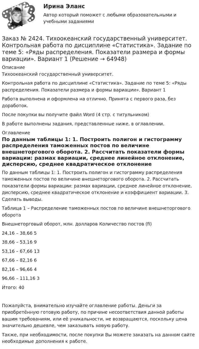      
            Описание
            Тихоокеанский государственный университет. Контрольная работа по дисциплине «Статистика». Задание по теме 5: «Ряды распределения. Показатели размера и формы вариации». Вариант 1Работа выполнена и оформлена на отлично. Принята с первого раза, без доработок.После покупки вы получите файл Word  (4 стр. с титульником) В работе выполнены задания, представленные ниже, в оглавлении.  
            Оглавление
            По данным таблицы 1: 1. Построить полигон и гистограмму распределения таможенных постов по величине внешнеторгового оборота. 2. Рассчитать показатели формы вариации: размах вариации, среднее линейное отклонение, дисперсию, среднее квадратическое отклонение и коэффициент вариации. 3. Сделать выводы. Таблица 1 – Распределение таможенных постов по величине внешнеторгового оборотаВнешнеторговый оборот, млн. долларов              Количество постов (fi)24,16 – 38,66                                                                    538,66 – 53,16                                                                    953,16 – 67,66                                                                     1367,66 – 82,16                                                                    682,16 – 96,66                                                                    496,66 – 111,16                                                                  3Итого:                                                                               40Пожалуйста, внимательно изучайте оглавление работы. Деньги за приобретённую готовую работу, по причине несоответствия данной работы вашим требованиям, или её уникальности, не возвращаются, поскольку цена значительно дешевле, чем заказывать новую работу.Также, при необходимости, после покупки Вы можете заказать на данном сайте необходимые дополнения к работе.  
            
            
            Заказ № 2424. Тихоокеанский государственный университет. Контрольная работа по дисциплине «Статистика». Задание по теме 2 : «Сводка, группировка и способы представления статистических данных». Вариант 1Заказ № 2424. Тихоокеанский государственный университет. Контрольная работа по дисциплине «Статистика». Задание по теме 5: «Ряды распределения. Показатели размера и формы вариации». Вариант 1Заказ № 2424. Тихоокеанский государственный университет. Контрольная работа по дисциплине «Статистика». Задание по теме 7: «Ряды динамики». Вариант 1Заказ № 2424. Тихоокеанский государственный университет. Контрольная работа по дисциплине «Статистика». Задание по теме 8: «Статистическое изучение взаимосвязи социально-экономических явлений». Вариант 1Заказ № 2436. Сибирский институт бизнеса и информационных технологий. Дисциплина: Высшая математика. Практическая работа №1.  Вариант 2.Заказ № 2436. Сибирский институт бизнеса и информационных технологий. Дисциплина: Иностранный язык. Английский. Часть 2(заочная_эк_2018) Письменная работаЗаказ № 2436. Сибирский институт бизнеса и информационных технологий. Дисциплина: Правоведение. Часть 1. Практическая работа №1 (подготовка исследовательских проектов). Тема 7. Конституционный контроль в РФ.Заказ № 2417. Сахалинский государственный университет. Контрольная работа по дисциплине История. Тема 1. Образование Древнерусского государства – Киевская Русь.Заказ № 2417. Сахалинский государственный университет. Контрольная работа по дисциплине Медико-биологические и социальные основы здоровья. Вариант 10. Вредные привычки, опасные для здоровья человека и обществаЗаказ № 2417. Сахалинский государственный университет. Контрольная работа по дисциплине Педагогика. Вариант №10. Тема: Роль детского коллектива в воспитании и развитии ребёнка.Заказ № 2417. Сахалинский государственный университет. Контрольная работа по дисциплине Психология. Вариант №1. Заказ № 2417. Сахалинский государственный университет. Контрольная работа по дисциплине Русский язык и культура речи. Вариант 10. Заказ № 2417. Сахалинский государственный университет. Контрольная работа по дисциплине Теоретические основы дошкольного образования. Вариант 10. Заказ № 2418. Контрольная работа по дисциплине Методика развития детского изобразительного творчества. Тема 5. Смысл и значение изобразительной деятельности ребенка.